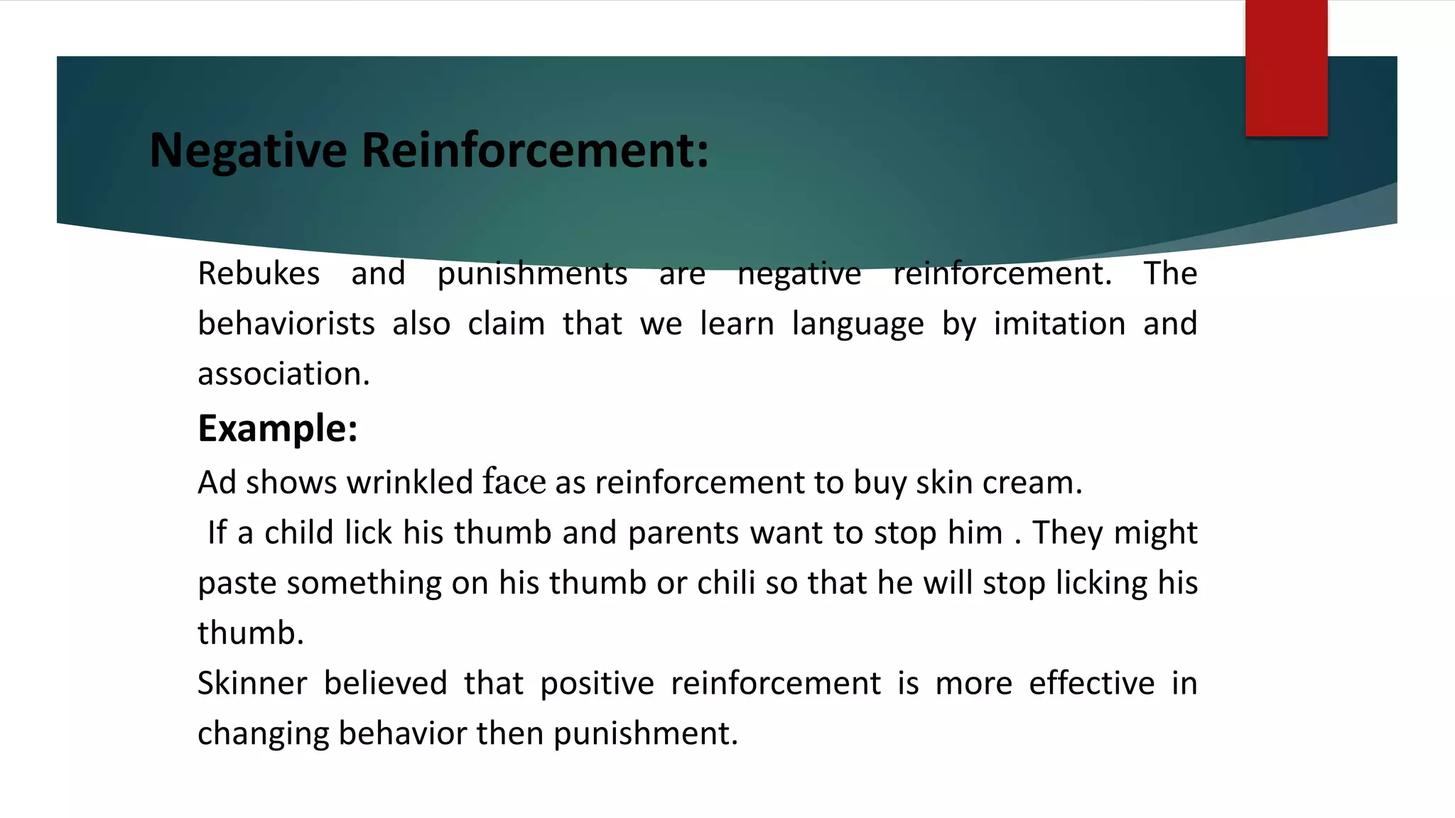 Negative Reinforcement:
Rebukes and punishments are negative reinforcement. The
behaviorists also claim that we learn language by imitation and
association.
Example:
Ad shows wrinkled face as reinforcement to buy skin cream.
If a child lick his thumb and parents want to stop him . They might
paste something on his thumb or chili so that he will stop licking his
thumb.
Skinner believed that positive reinforcement is more effective in
changing behavior then punishment.
 