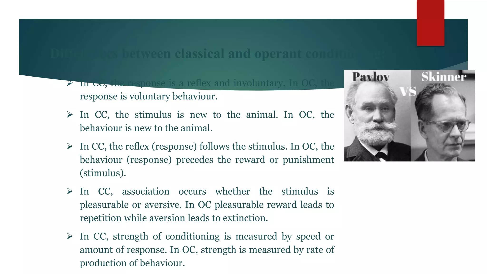 Differences between classical and operant conditioning:
 In CC, the response is a reflex and involuntary. In OC, the
response is voluntary behaviour.
 In CC, the stimulus is new to the animal. In OC, the
behaviour is new to the animal.
 In CC, the reflex (response) follows the stimulus. In OC, the
behaviour (response) precedes the reward or punishment
(stimulus).
 In CC, association occurs whether the stimulus is
pleasurable or aversive. In OC pleasurable reward leads to
repetition while aversion leads to extinction.
 In CC, strength of conditioning is measured by speed or
amount of response. In OC, strength is measured by rate of
production of behaviour.
 