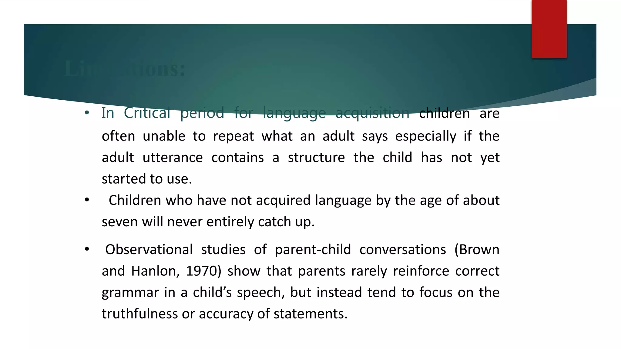Limitations:
• In Critical period for language acquisition children are
often unable to repeat what an adult says especially if the
adult utterance contains a structure the child has not yet
started to use.
• Children who have not acquired language by the age of about
seven will never entirely catch up.
• Observational studies of parent-child conversations (Brown
and Hanlon, 1970) show that parents rarely reinforce correct
grammar in a child’s speech, but instead tend to focus on the
truthfulness or accuracy of statements.
 