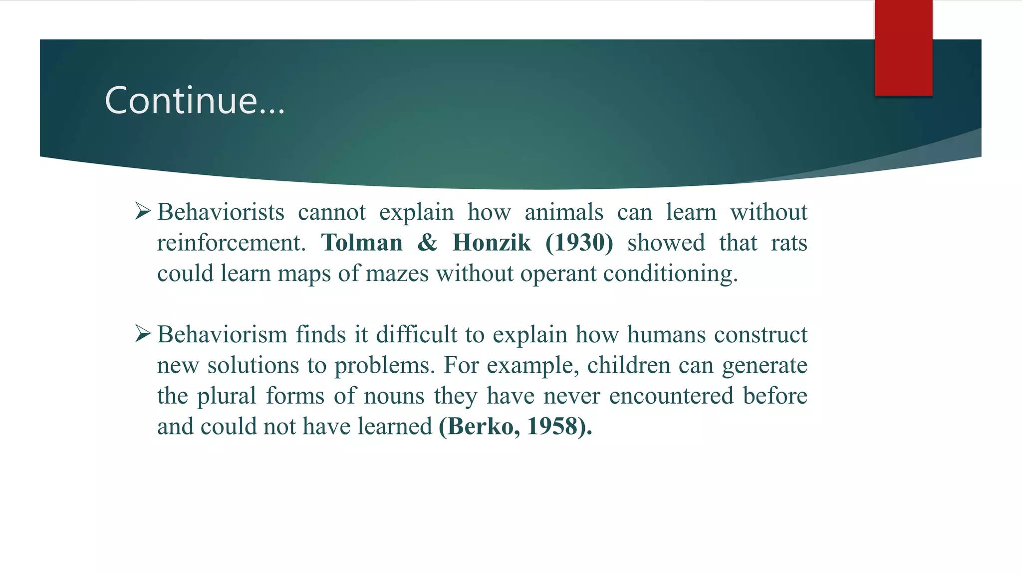 Continue…
Behaviorists cannot explain how animals can learn without
reinforcement. Tolman & Honzik (1930) showed that rats
could learn maps of mazes without operant conditioning.
Behaviorism finds it difficult to explain how humans construct
new solutions to problems. For example, children can generate
the plural forms of nouns they have never encountered before
and could not have learned (Berko, 1958).
 