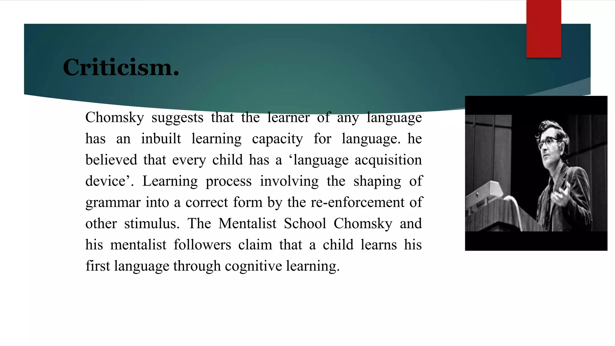 Criticism.
Chomsky suggests that the learner of any language
has an inbuilt learning capacity for language. he
believed that every child has a ‘language acquisition
device’. Learning process involving the shaping of
grammar into a correct form by the re-enforcement of
other stimulus. The Mentalist School Chomsky and
his mentalist followers claim that a child learns his
first language through cognitive learning.
 