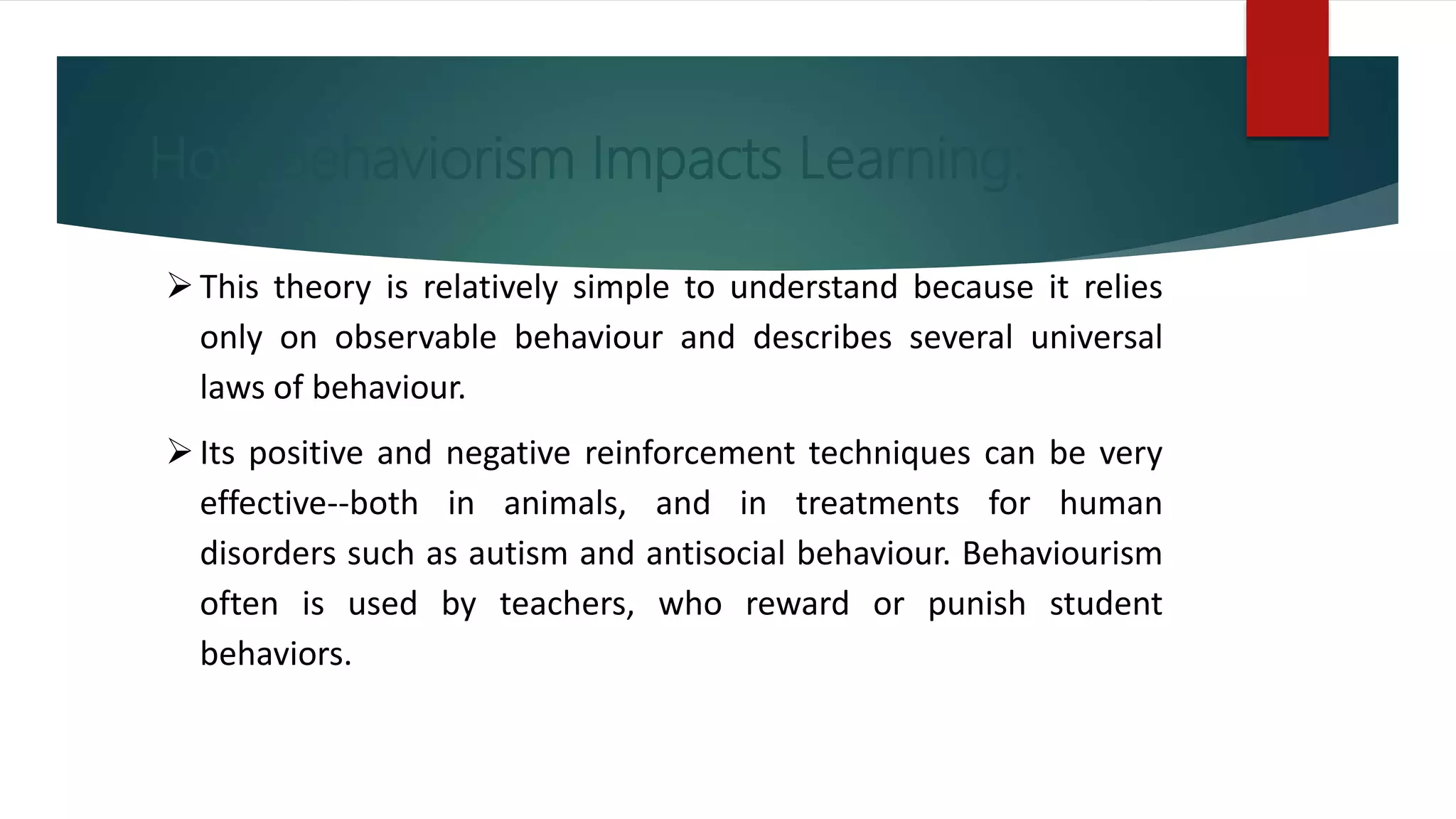 How Behaviorism Impacts Learning:
This theory is relatively simple to understand because it relies
only on observable behaviour and describes several universal
laws of behaviour.
Its positive and negative reinforcement techniques can be very
effective--both in animals, and in treatments for human
disorders such as autism and antisocial behaviour. Behaviourism
often is used by teachers, who reward or punish student
behaviors.
 