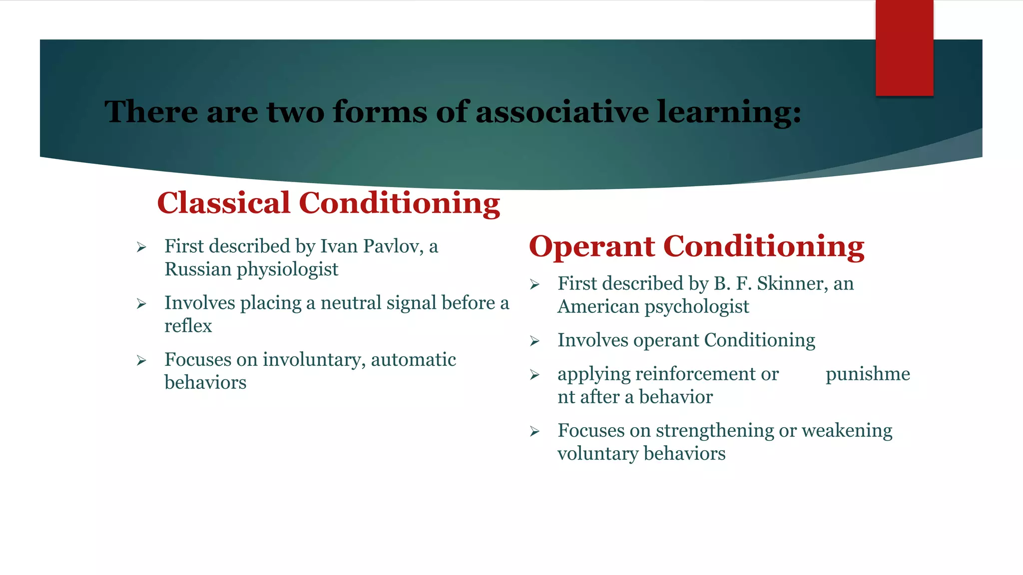 There are two forms of associative learning:
Classical Conditioning
 First described by Ivan Pavlov, a
Russian physiologist
 Involves placing a neutral signal before a
reflex
 Focuses on involuntary, automatic
behaviors
Operant Conditioning
 First described by B. F. Skinner, an
American psychologist
 Involves operant Conditioning
 applying reinforcement or punishme
nt after a behavior
 Focuses on strengthening or weakening
voluntary behaviors
 