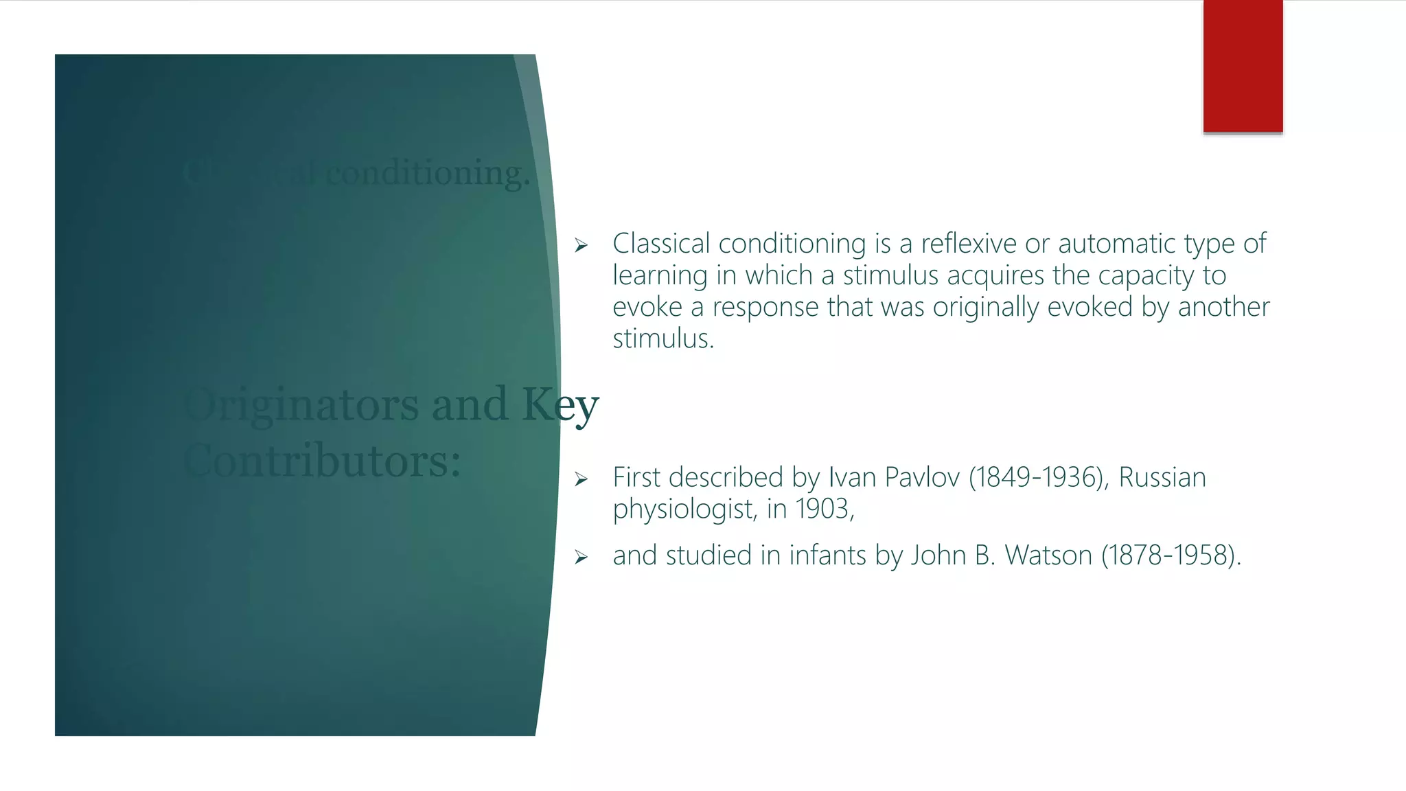 Classical conditioning.
 Classical conditioning is a reflexive or automatic type of
learning in which a stimulus acquires the capacity to
evoke a response that was originally evoked by another
stimulus.
 First described by Ivan Pavlov (1849-1936), Russian
physiologist, in 1903,
 and studied in infants by John B. Watson (1878-1958).
Originators and Key
Contributors:
 