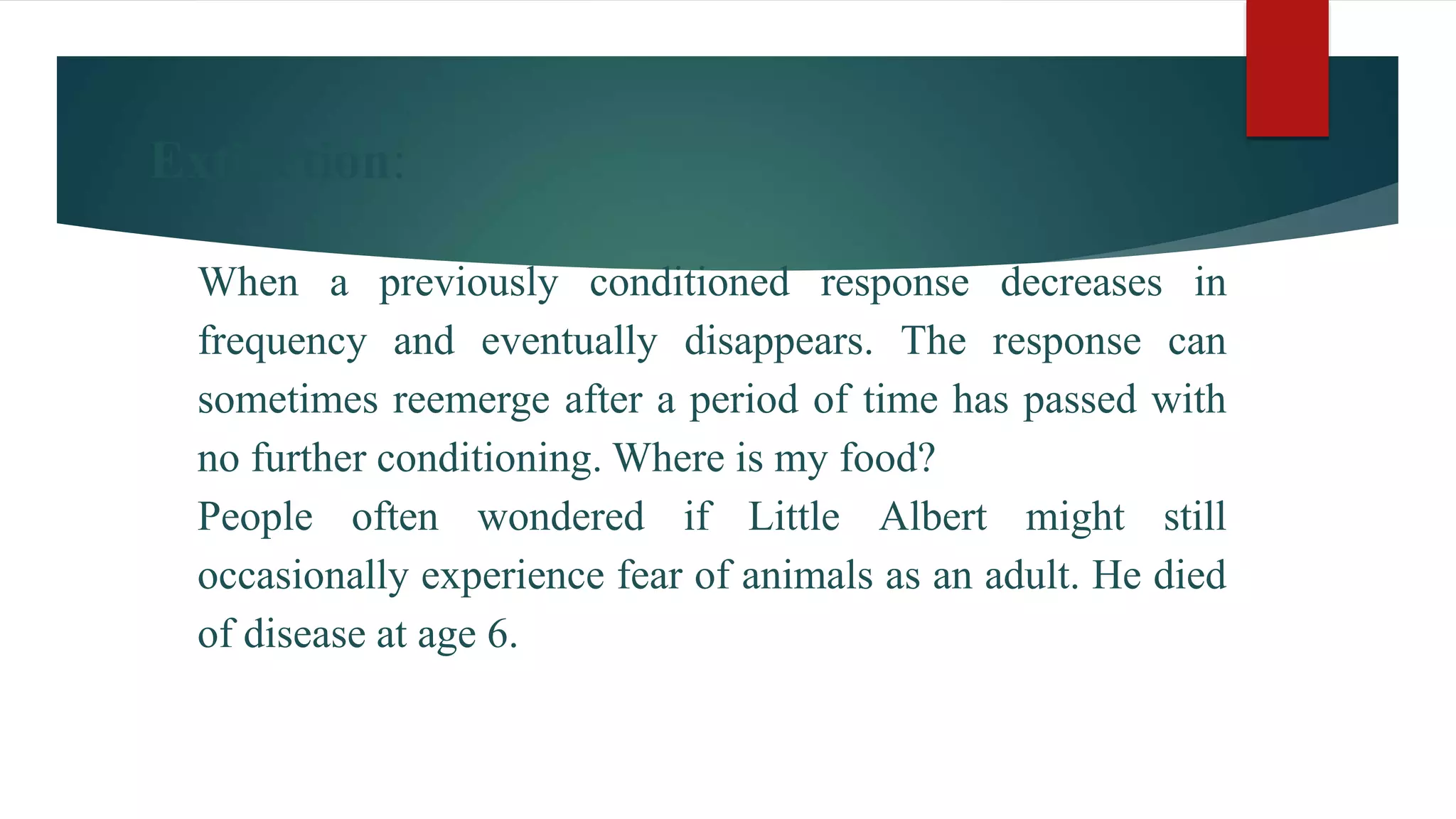 Extinction:
When a previously conditioned response decreases in
frequency and eventually disappears. The response can
sometimes reemerge after a period of time has passed with
no further conditioning. Where is my food?
People often wondered if Little Albert might still
occasionally experience fear of animals as an adult. He died
of disease at age 6.
 