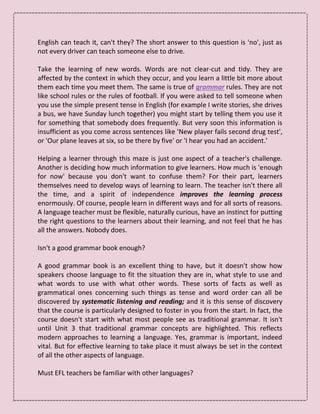 English can teach it, can't they? The short answer to this question is 'no', just as
not every driver can teach someone else to drive.
Take the learning of new words. Words are not clear-cut and tidy. They are
affected by the context in which they occur, and you learn a little bit more about
them each time you meet them. The same is true of grammar rules. They are not
like school rules or the rules of football. If you were asked to tell someone when
you use the simple present tense in English (for example I write stories, she drives
a bus, we have Sunday lunch together) you might start by telling them you use it
for something that somebody does frequently. But very soon this information is
insufficient as you come across sentences like 'New player fails second drug test',
or 'Our plane leaves at six, so be there by five' or 'I hear you had an accident.'
Helping a learner through this maze is just one aspect of a teacher's challenge.
Another is deciding how much information to give learners. How much is 'enough
for now' because you don't want to confuse them? For their part, learners
themselves need to develop ways of learning to learn. The teacher isn't there all
the time, and a spirit of independence improves the learning process
enormously. Of course, people learn in different ways and for all sorts of reasons.
A language teacher must be flexible, naturally curious, have an instinct for putting
the right questions to the learners about their learning, and not feel that he has
all the answers. Nobody does.
Isn't a good grammar book enough?
A good grammar book is an excellent thing to have, but it doesn't show how
speakers choose language to fit the situation they are in, what style to use and
what words to use with what other words. These sorts of facts as well as
grammatical ones concerning such things as tense and word order can all be
discovered by systematic listening and reading; and it is this sense of discovery
that the course is particularly designed to foster in you from the start. In fact, the
course doesn't start with what most people see as traditional grammar. It isn't
until Unit 3 that traditional grammar concepts are highlighted. This reflects
modern approaches to learning a language. Yes, grammar is important, indeed
vital. But for effective learning to take place it must always be set in the context
of all the other aspects of language.
Must EFL teachers be familiar with other languages?
 
