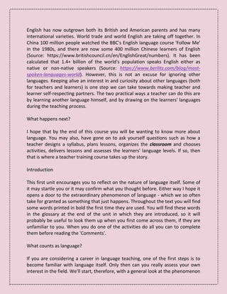 English has now outgrown both its British and American parents and has many
international varieties. World trade and world English are taking off together. In
China 100 million people watched the BBC's English language course 'Follow Me'
in the 1980s, and there are now some 400 million Chinese learners of English
(Source: https://www.britishcouncil.cn/en/EnglishGreat/numbers). It has been
calculated that 1.4+ billion of the world's population speaks English either as
native or non-native speakers (Source: https://www.berlitz.com/blog/most-
spoken-languages-world). However, this is not an excuse for ignoring other
languages. Keeping alive an interest in and curiosity about other languages (both
for teachers and learners) is one step we can take towards making teacher and
learner self-respecting partners. The two practical ways a teacher can do this are
by learning another language himself, and by drawing on the learners' languages
during the teaching process.
What happens next?
I hope that by the end of this course you will be wanting to know more about
language. You may also, have gone on to ask yourself questions such as how a
teacher designs a syllabus, plans lessons, organizes the classroom and chooses
activities, delivers lessons and assesses the learners' language levels. If so, then
that is where a teacher training course takes up the story.
Introduction
This first unit encourages you to reflect on the nature of language itself. Some of
it may startle you or it may confirm what you thought before. Either way I hope it
opens a door to the extraordinary phenomenon of language - which we so often
take for granted as something that just happens. Throughout the text you will find
some words printed in bold the first time they are used. You will find these words
in the glossary at the end of the unit in which they are introduced, so it will
probably be useful to look them up when you first come across them, if they are
unfamiliar to you. When you do one of the activities do all you can to complete
them before reading the 'Comments'.
What counts as language?
If you are considering a career in language teaching, one of the first steps is to
become familiar with language itself. Only then can you really assess your own
interest in the field. We'll start, therefore, with a general look at the phenomenon
 