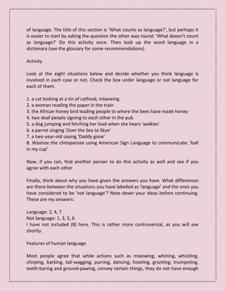 of language. The title of this section is 'What counts as language?', but perhaps it
is easier to start by asking the question the other way round: 'What doesn't count
as language?' Do this activity once. Then look up the word language in a
dictionary (see the glossary for some recommendations).
Activity
Look at the eight situations below and decide whether you think language is
involved in each case or not. Check the box under language or not language for
each of them.
1. a cat looking at a tin of catfood, miaowing
2. a woman reading the paper in the train
3. the African honey bird leading people to where the bees have made honey
4. two deaf people signing to each other in the pub
5. a dog jumping and fetching her lead when she hears 'walkies'
6. a parrot singing 'Over the Sea to Skye'
7. a two-year-old saying 'Daddy gone'
8. Washoe the chimpanzee using American Sign Language to communicate: 'ball
in my cup'
Now, if you can, find another person to do this activity as well and see if you
agree with each other.
Finally, think about why you have given the answers you have. What differences
are there between the situations you have labelled as 'language' and the ones you
have considered to be 'not language'? Note down your ideas before continuing.
These are my answers:
Language: 2, 4, 7
Not language: 1, 3, 5, 6
I have not included (8) here. This is rather more controversial, as you will see
shortly.
Features of human language
Most people agree that while actions such as miaowing, whining, whistling,
chirping, barking, tail-wagging, purring, dancing, howling, grunting, trumpeting,
teeth-baring and ground-pawing, convey certain things, they do not have enough
 
