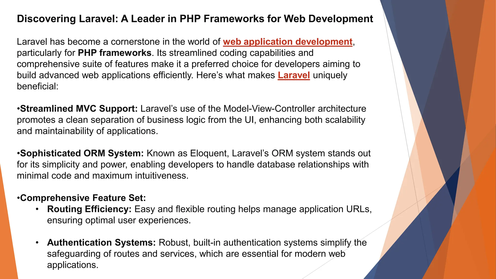 Discovering Laravel: A Leader in PHP Frameworks for Web Development Laravel has become a cornerstone in the world of web application development, particularly for PHP frameworks. Its streamlined coding capabilities and comprehensive suite of features make it a preferred choice for developers aiming to build advanced web applications efficiently. Here’s what makes Laravel uniquely beneficial: •Streamlined MVC Support: Laravel’s use of the Model-View-Controller architecture promotes a clean separation of business logic from the UI, enhancing both scalability and maintainability of applications. •Sophisticated ORM System: Known as Eloquent, Laravel’s ORM system stands out for its simplicity and power, enabling developers to handle database relationships with minimal code and maximum intuitiveness. •Comprehensive Feature Set: • Routing Efficiency: Easy and flexible routing helps manage application URLs, ensuring optimal user experiences. • Authentication Systems: Robust, built-in authentication systems simplify the safeguarding of routes and services, which are essential for modern web applications. 