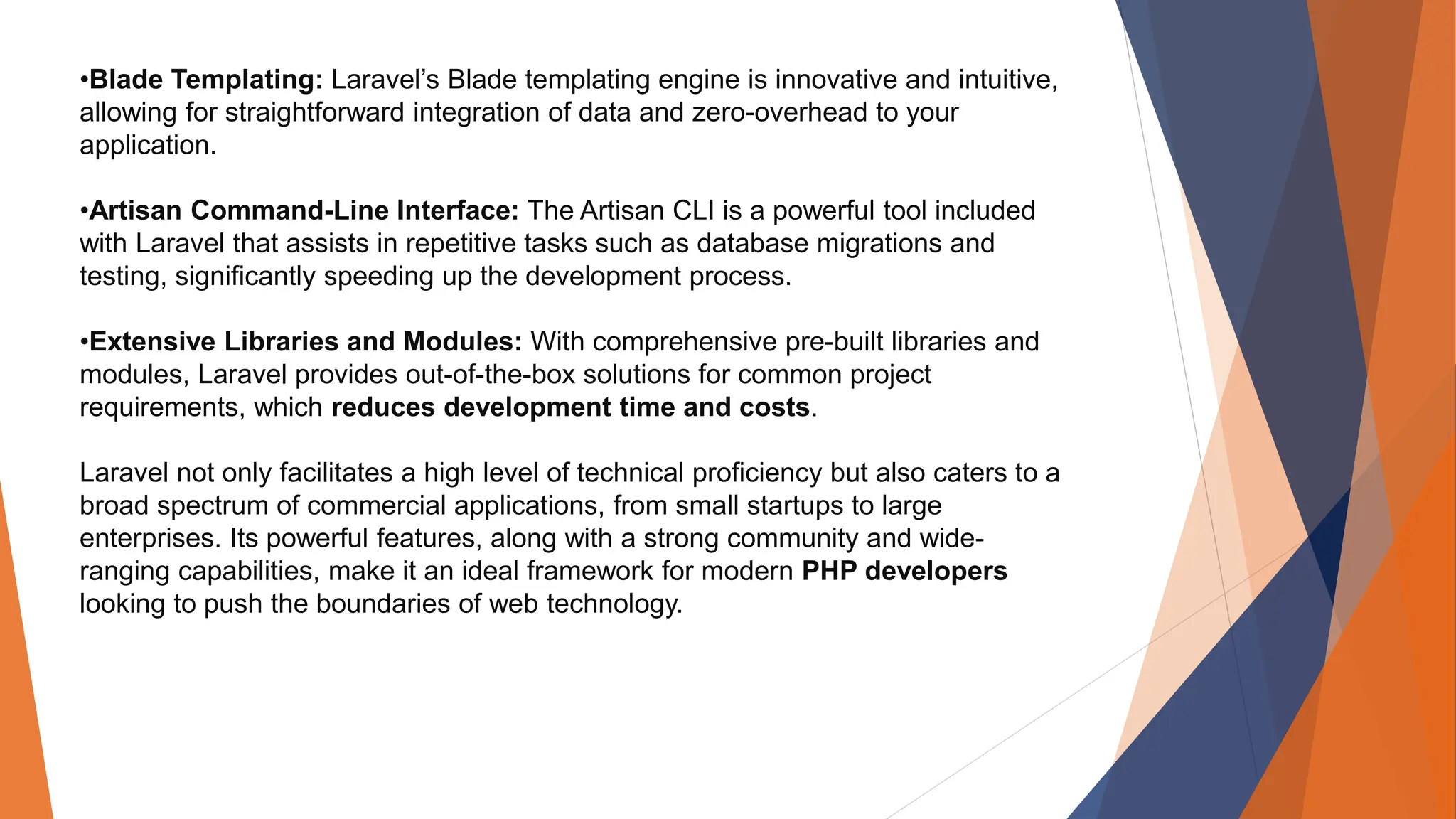 •Blade Templating: Laravel’s Blade templating engine is innovative and intuitive, allowing for straightforward integration of data and zero-overhead to your application. •Artisan Command-Line Interface: The Artisan CLI is a powerful tool included with Laravel that assists in repetitive tasks such as database migrations and testing, significantly speeding up the development process. •Extensive Libraries and Modules: With comprehensive pre-built libraries and modules, Laravel provides out-of-the-box solutions for common project requirements, which reduces development time and costs. Laravel not only facilitates a high level of technical proficiency but also caters to a broad spectrum of commercial applications, from small startups to large enterprises. Its powerful features, along with a strong community and wide- ranging capabilities, make it an ideal framework for modern PHP developers looking to push the boundaries of web technology. 