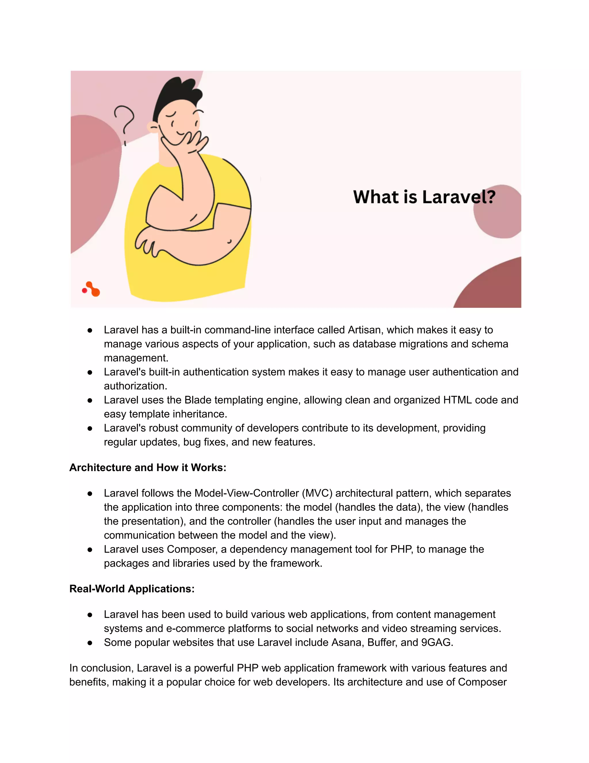 ● Laravel has a built-in command-line interface called Artisan, which makes it easy to
manage various aspects of your application, such as database migrations and schema
management.
● Laravel's built-in authentication system makes it easy to manage user authentication and
authorization.
● Laravel uses the Blade templating engine, allowing clean and organized HTML code and
easy template inheritance.
● Laravel's robust community of developers contribute to its development, providing
regular updates, bug fixes, and new features.
Architecture and How it Works:
● Laravel follows the Model-View-Controller (MVC) architectural pattern, which separates
the application into three components: the model (handles the data), the view (handles
the presentation), and the controller (handles the user input and manages the
communication between the model and the view).
● Laravel uses Composer, a dependency management tool for PHP, to manage the
packages and libraries used by the framework.
Real-World Applications:
● Laravel has been used to build various web applications, from content management
systems and e-commerce platforms to social networks and video streaming services.
● Some popular websites that use Laravel include Asana, Buffer, and 9GAG.
In conclusion, Laravel is a powerful PHP web application framework with various features and
benefits, making it a popular choice for web developers. Its architecture and use of Composer
 