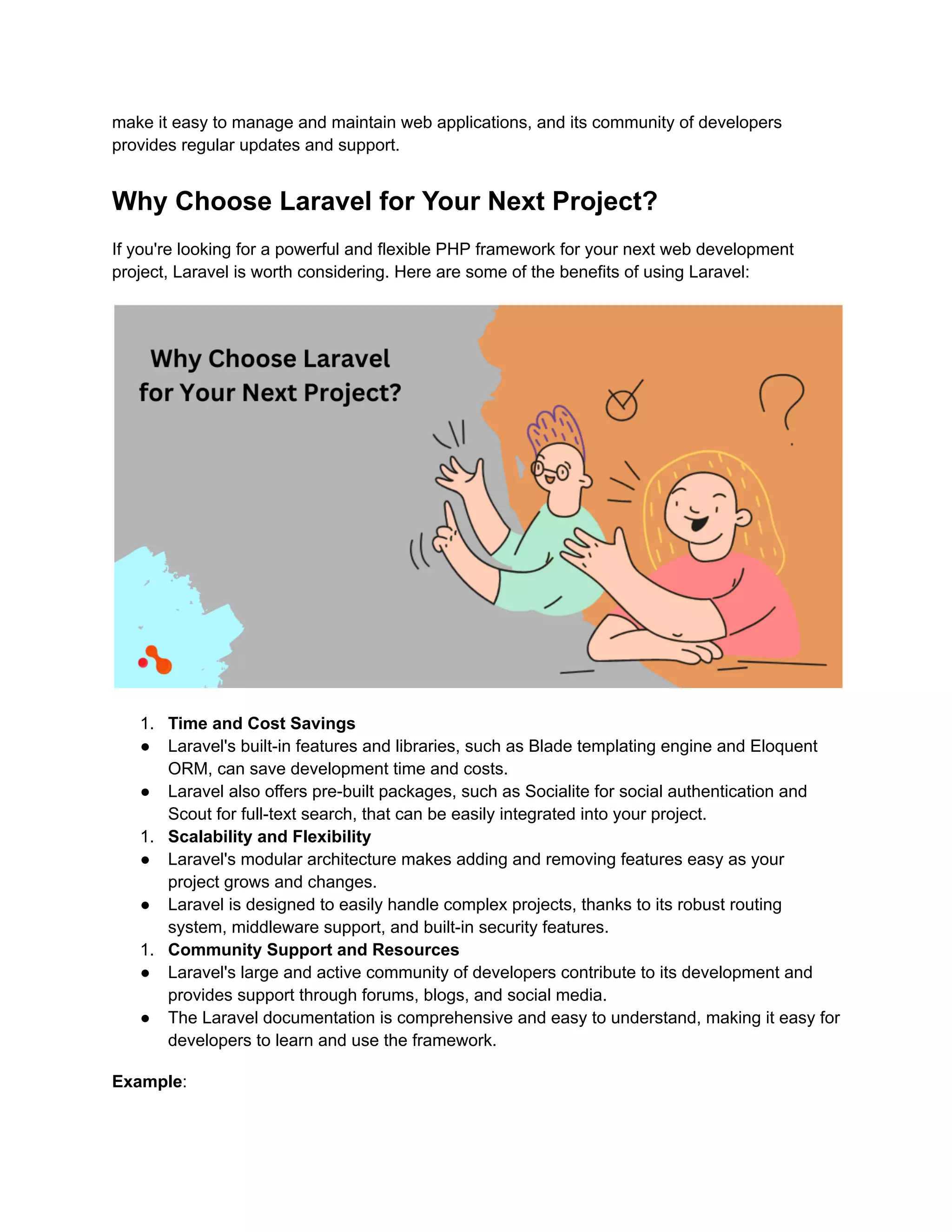 make it easy to manage and maintain web applications, and its community of developers
provides regular updates and support.
Why Choose Laravel for Your Next Project?
If you're looking for a powerful and flexible PHP framework for your next web development
project, Laravel is worth considering. Here are some of the benefits of using Laravel:
1. Time and Cost Savings
● Laravel's built-in features and libraries, such as Blade templating engine and Eloquent
ORM, can save development time and costs.
● Laravel also offers pre-built packages, such as Socialite for social authentication and
Scout for full-text search, that can be easily integrated into your project.
1. Scalability and Flexibility
● Laravel's modular architecture makes adding and removing features easy as your
project grows and changes.
● Laravel is designed to easily handle complex projects, thanks to its robust routing
system, middleware support, and built-in security features.
1. Community Support and Resources
● Laravel's large and active community of developers contribute to its development and
provides support through forums, blogs, and social media.
● The Laravel documentation is comprehensive and easy to understand, making it easy for
developers to learn and use the framework.
Example:
 