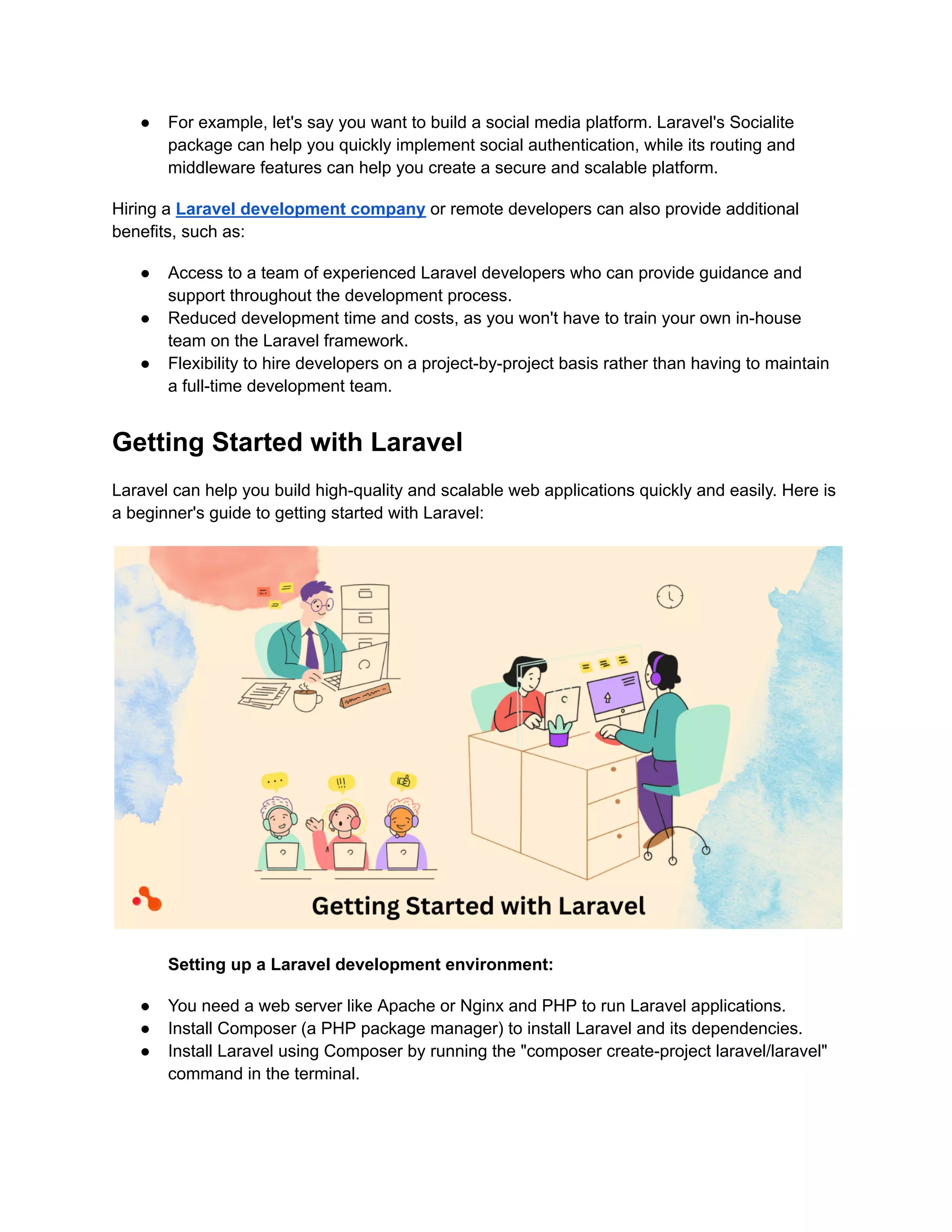 ● For example, let's say you want to build a social media platform. Laravel's Socialite
package can help you quickly implement social authentication, while its routing and
middleware features can help you create a secure and scalable platform.
Hiring a Laravel development company or remote developers can also provide additional
benefits, such as:
● Access to a team of experienced Laravel developers who can provide guidance and
support throughout the development process.
● Reduced development time and costs, as you won't have to train your own in-house
team on the Laravel framework.
● Flexibility to hire developers on a project-by-project basis rather than having to maintain
a full-time development team.
Getting Started with Laravel
Laravel can help you build high-quality and scalable web applications quickly and easily. Here is
a beginner's guide to getting started with Laravel:
Setting up a Laravel development environment:
● You need a web server like Apache or Nginx and PHP to run Laravel applications.
● Install Composer (a PHP package manager) to install Laravel and its dependencies.
● Install Laravel using Composer by running the "composer create-project laravel/laravel"
command in the terminal.
 