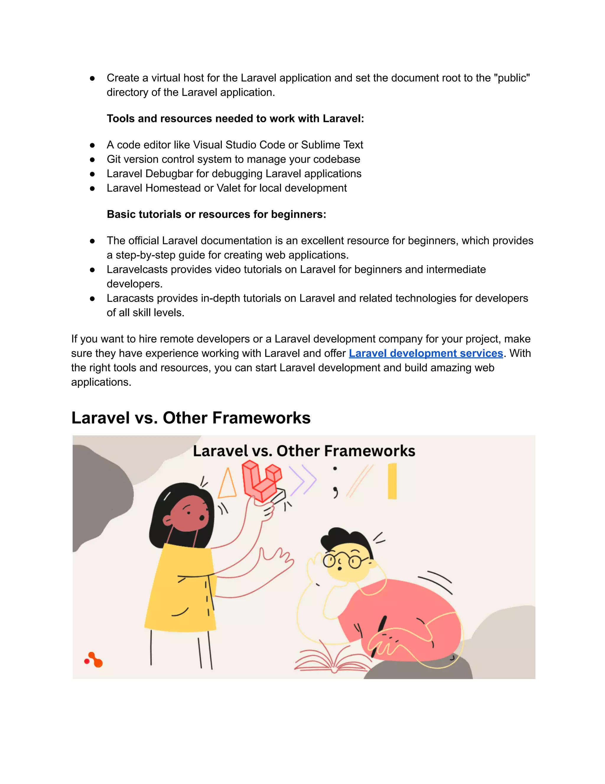 ● Create a virtual host for the Laravel application and set the document root to the "public"
directory of the Laravel application.
Tools and resources needed to work with Laravel:
● A code editor like Visual Studio Code or Sublime Text
● Git version control system to manage your codebase
● Laravel Debugbar for debugging Laravel applications
● Laravel Homestead or Valet for local development
Basic tutorials or resources for beginners:
● The official Laravel documentation is an excellent resource for beginners, which provides
a step-by-step guide for creating web applications.
● Laravelcasts provides video tutorials on Laravel for beginners and intermediate
developers.
● Laracasts provides in-depth tutorials on Laravel and related technologies for developers
of all skill levels.
If you want to hire remote developers or a Laravel development company for your project, make
sure they have experience working with Laravel and offer Laravel development services. With
the right tools and resources, you can start Laravel development and build amazing web
applications.
Laravel vs. Other Frameworks
 