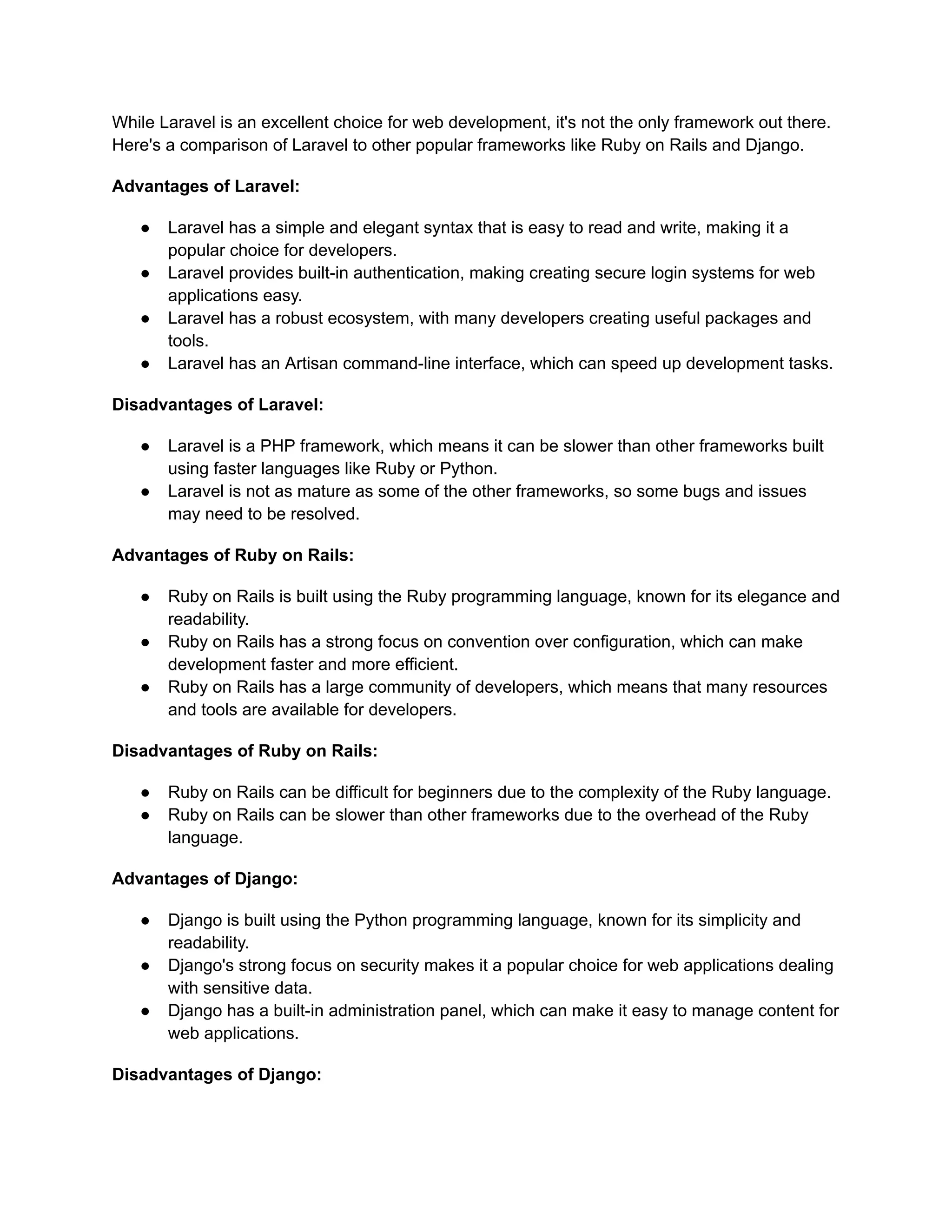 While Laravel is an excellent choice for web development, it's not the only framework out there.
Here's a comparison of Laravel to other popular frameworks like Ruby on Rails and Django.
Advantages of Laravel:
● Laravel has a simple and elegant syntax that is easy to read and write, making it a
popular choice for developers.
● Laravel provides built-in authentication, making creating secure login systems for web
applications easy.
● Laravel has a robust ecosystem, with many developers creating useful packages and
tools.
● Laravel has an Artisan command-line interface, which can speed up development tasks.
Disadvantages of Laravel:
● Laravel is a PHP framework, which means it can be slower than other frameworks built
using faster languages like Ruby or Python.
● Laravel is not as mature as some of the other frameworks, so some bugs and issues
may need to be resolved.
Advantages of Ruby on Rails:
● Ruby on Rails is built using the Ruby programming language, known for its elegance and
readability.
● Ruby on Rails has a strong focus on convention over configuration, which can make
development faster and more efficient.
● Ruby on Rails has a large community of developers, which means that many resources
and tools are available for developers.
Disadvantages of Ruby on Rails:
● Ruby on Rails can be difficult for beginners due to the complexity of the Ruby language.
● Ruby on Rails can be slower than other frameworks due to the overhead of the Ruby
language.
Advantages of Django:
● Django is built using the Python programming language, known for its simplicity and
readability.
● Django's strong focus on security makes it a popular choice for web applications dealing
with sensitive data.
● Django has a built-in administration panel, which can make it easy to manage content for
web applications.
Disadvantages of Django:
 