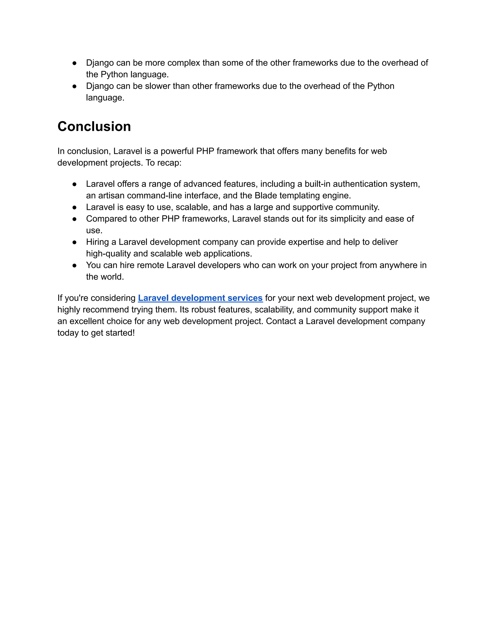 ● Django can be more complex than some of the other frameworks due to the overhead of
the Python language.
● Django can be slower than other frameworks due to the overhead of the Python
language.
Conclusion
In conclusion, Laravel is a powerful PHP framework that offers many benefits for web
development projects. To recap:
● Laravel offers a range of advanced features, including a built-in authentication system,
an artisan command-line interface, and the Blade templating engine.
● Laravel is easy to use, scalable, and has a large and supportive community.
● Compared to other PHP frameworks, Laravel stands out for its simplicity and ease of
use.
● Hiring a Laravel development company can provide expertise and help to deliver
high-quality and scalable web applications.
● You can hire remote Laravel developers who can work on your project from anywhere in
the world.
If you're considering Laravel development services for your next web development project, we
highly recommend trying them. Its robust features, scalability, and community support make it
an excellent choice for any web development project. Contact a Laravel development company
today to get started!
 