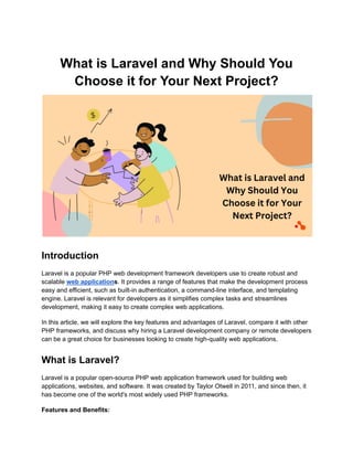 What is Laravel and Why Should You
Choose it for Your Next Project?
Introduction
Laravel is a popular PHP web development framework developers use to create robust and
scalable web applications. It provides a range of features that make the development process
easy and efficient, such as built-in authentication, a command-line interface, and templating
engine. Laravel is relevant for developers as it simplifies complex tasks and streamlines
development, making it easy to create complex web applications.
In this article, we will explore the key features and advantages of Laravel, compare it with other
PHP frameworks, and discuss why hiring a Laravel development company or remote developers
can be a great choice for businesses looking to create high-quality web applications.
What is Laravel?
Laravel is a popular open-source PHP web application framework used for building web
applications, websites, and software. It was created by Taylor Otwell in 2011, and since then, it
has become one of the world's most widely used PHP frameworks.
Features and Benefits:
 