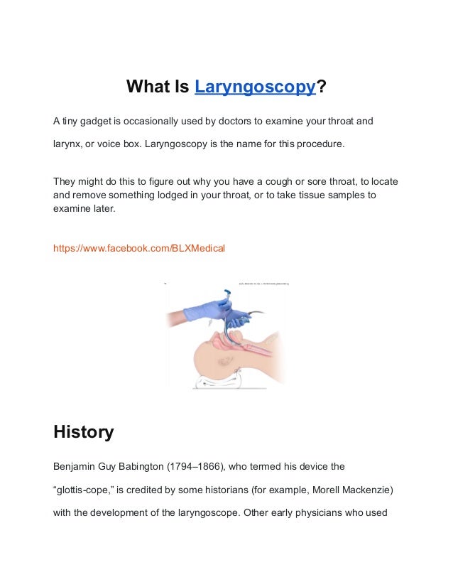 What Is Laryngoscopy?
A tiny gadget is occasionally used by doctors to examine your throat and
larynx, or voice box. Laryngoscopy is the name for this procedure.
They might do this to figure out why you have a cough or sore throat, to locate
and remove something lodged in your throat, or to take tissue samples to
examine later.
https://www.facebook.com/BLXMedical
History
Benjamin Guy Babington (1794–1866), who termed his device the
“glottis-cope,” is credited by some historians (for example, Morell Mackenzie)
with the development of the laryngoscope. Other early physicians who used
 
