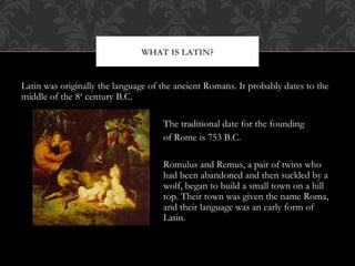 Latin was originally the language of the ancient Romans. It probably dates to the
middle of the 8th
century B.C.
The traditional date for the founding
of Rome is 753 B.C.
Romulus and Remus, a pair of twins who
had been abandoned and then suckled by a
wolf, began to build a small town on a hill
top. Their town was given the name Roma,
and their language was an early form of
Latin.
WHAT IS LATIN?
 