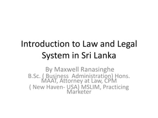 Introduction to Law and Legal System in Sri Lanka   By Maxwell Ranasinghe B.Sc. ( Business  Administration) Hons. MAAT, Attorney at Law, CPM  ( New Haven- USA) MSLIM, Practicing Marketer 