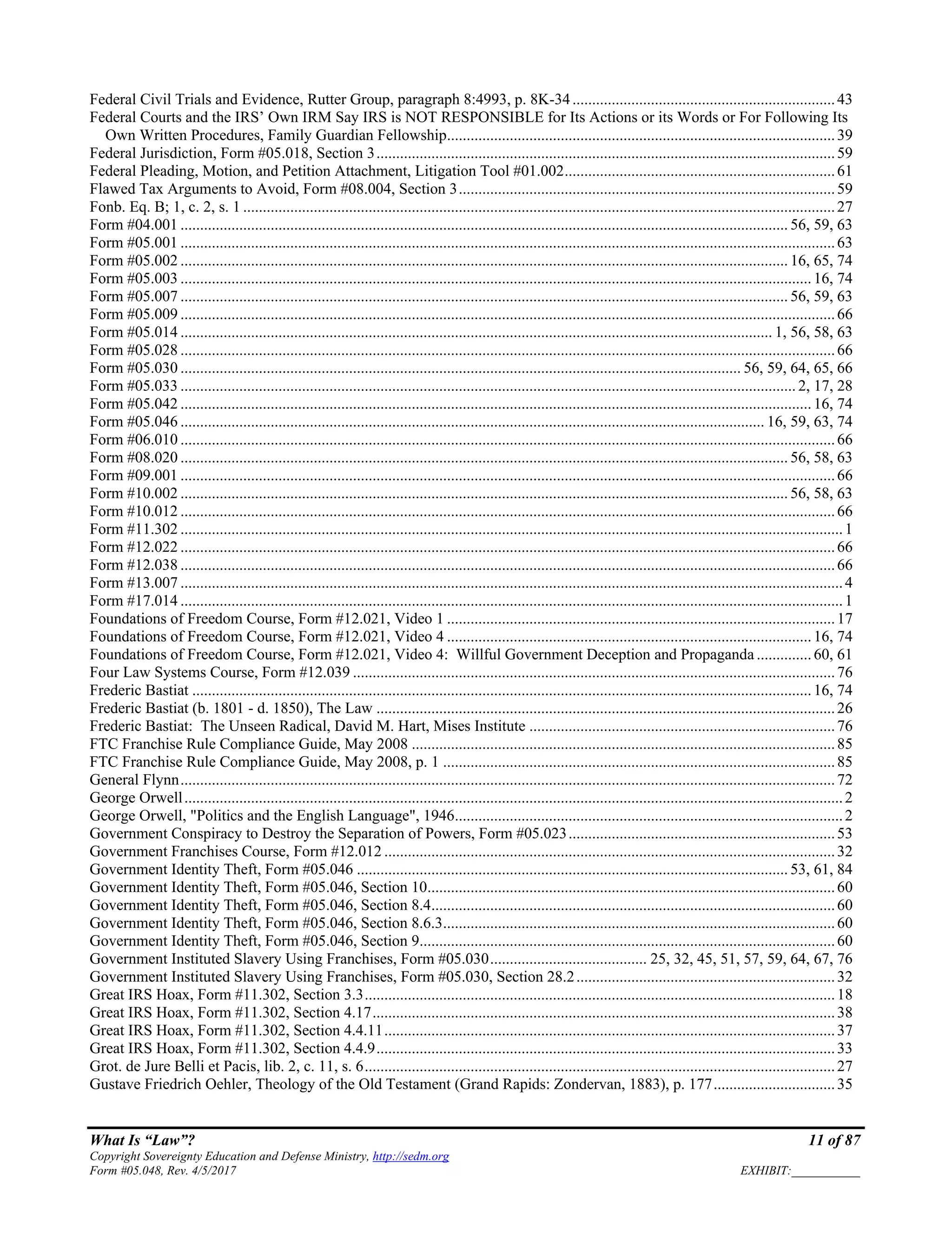 What Is “Law”? 11 of 87
Copyright Sovereignty Education and Defense Ministry, http://sedm.org
Form #05.048, Rev. 4/5/2017 EXHIBIT:___________
Federal Civil Trials and Evidence, Rutter Group, paragraph 8:4993, p. 8K-34...................................................................43
Federal Courts and the IRS’ Own IRM Say IRS is NOT RESPONSIBLE for Its Actions or its Words or For Following Its
Own Written Procedures, Family Guardian Fellowship...................................................................................................39
Federal Jurisdiction, Form #05.018, Section 3.....................................................................................................................59
Federal Pleading, Motion, and Petition Attachment, Litigation Tool #01.002.....................................................................61
Flawed Tax Arguments to Avoid, Form #08.004, Section 3................................................................................................59
Fonb. Eq. B; 1, c. 2, s. 1 .......................................................................................................................................................27
Form #04.001 ........................................................................................................................................................... 56, 59, 63
Form #05.001 .......................................................................................................................................................................63
Form #05.002 ........................................................................................................................................................... 16, 65, 74
Form #05.003 .................................................................................................................................................................16, 74
Form #05.007 ........................................................................................................................................................... 56, 59, 63
Form #05.009 .......................................................................................................................................................................66
Form #05.014 ....................................................................................................................................................... 1, 56, 58, 63
Form #05.028 .......................................................................................................................................................................66
Form #05.030 ............................................................................................................................................... 56, 59, 64, 65, 66
Form #05.033 ............................................................................................................................................................. 2, 17, 28
Form #05.042 .................................................................................................................................................................16, 74
Form #05.046 ..................................................................................................................................................... 16, 59, 63, 74
Form #06.010 .......................................................................................................................................................................66
Form #08.020 ........................................................................................................................................................... 56, 58, 63
Form #09.001 .......................................................................................................................................................................66
Form #10.002 ........................................................................................................................................................... 56, 58, 63
Form #10.012 .......................................................................................................................................................................66
Form #11.302 .........................................................................................................................................................................1
Form #12.022 .......................................................................................................................................................................66
Form #12.038 .......................................................................................................................................................................66
Form #13.007 .........................................................................................................................................................................4
Form #17.014 .........................................................................................................................................................................1
Foundations of Freedom Course, Form #12.021, Video 1 ...................................................................................................17
Foundations of Freedom Course, Form #12.021, Video 4 .............................................................................................16, 74
Foundations of Freedom Course, Form #12.021, Video 4: Willful Government Deception and Propaganda ..............60, 61
Four Law Systems Course, Form #12.039 ...........................................................................................................................76
Frederic Bastiat ..............................................................................................................................................................16, 74
Frederic Bastiat (b. 1801 - d. 1850), The Law .....................................................................................................................26
Frederic Bastiat: The Unseen Radical, David M. Hart, Mises Institute ..............................................................................76
FTC Franchise Rule Compliance Guide, May 2008 ............................................................................................................85
FTC Franchise Rule Compliance Guide, May 2008, p. 1 ....................................................................................................85
General Flynn.......................................................................................................................................................................72
George Orwell........................................................................................................................................................................2
George Orwell, "Politics and the English Language", 1946...................................................................................................2
Government Conspiracy to Destroy the Separation of Powers, Form #05.023....................................................................53
Government Franchises Course, Form #12.012 ...................................................................................................................32
Government Identity Theft, Form #05.046 .............................................................................................................. 53, 61, 84
Government Identity Theft, Form #05.046, Section 10........................................................................................................60
Government Identity Theft, Form #05.046, Section 8.4.......................................................................................................60
Government Identity Theft, Form #05.046, Section 8.6.3....................................................................................................60
Government Identity Theft, Form #05.046, Section 9..........................................................................................................60
Government Instituted Slavery Using Franchises, Form #05.030........................................ 25, 32, 45, 51, 57, 59, 64, 67, 76
Government Instituted Slavery Using Franchises, Form #05.030, Section 28.2..................................................................32
Great IRS Hoax, Form #11.302, Section 3.3........................................................................................................................18
Great IRS Hoax, Form #11.302, Section 4.17......................................................................................................................38
Great IRS Hoax, Form #11.302, Section 4.4.11...................................................................................................................37
Great IRS Hoax, Form #11.302, Section 4.4.9.....................................................................................................................33
Grot. de Jure Belli et Pacis, lib. 2, c. 11, s. 6........................................................................................................................27
Gustave Friedrich Oehler, Theology of the Old Testament (Grand Rapids: Zondervan, 1883), p. 177...............................35
 