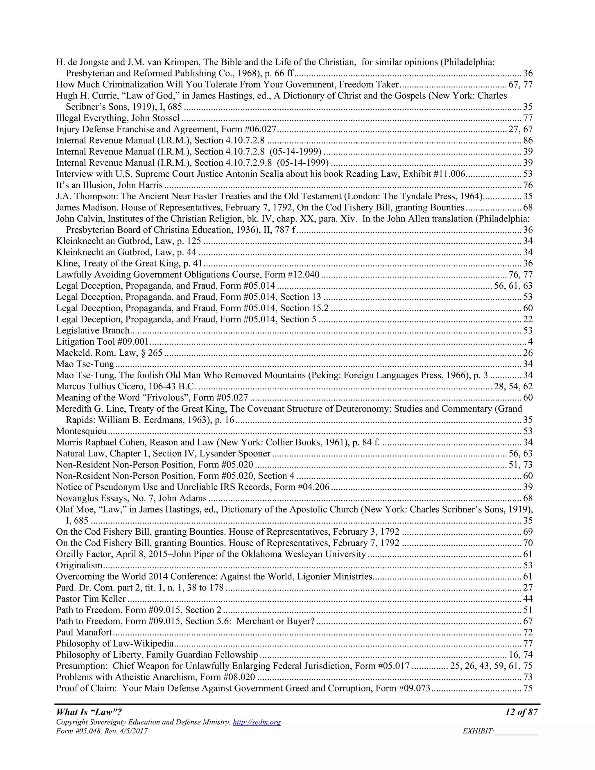 What Is “Law”? 12 of 87
Copyright Sovereignty Education and Defense Ministry, http://sedm.org
Form #05.048, Rev. 4/5/2017 EXHIBIT:___________
H. de Jongste and J.M. van Krimpen, The Bible and the Life of the Christian, for similar opinions (Philadelphia:
Presbyterian and Reformed Publishing Co., 1968), p. 66 ff.............................................................................................36
How Much Criminalization Will You Tolerate From Your Government, Freedom Taker............................................67, 77
Hugh H. Currie, “Law of God,” in James Hastings, ed., A Dictionary of Christ and the Gospels (New York: Charles
Scribner’s Sons, 1919), I, 685 ..........................................................................................................................................35
Illegal Everything, John Stossel ...........................................................................................................................................77
Injury Defense Franchise and Agreement, Form #06.027..............................................................................................27, 67
Internal Revenue Manual (I.R.M.), Section 4.10.7.2.8 ........................................................................................................86
Internal Revenue Manual (I.R.M.), Section 4.10.7.2.8 (05-14-1999) .................................................................................39
Internal Revenue Manual (I.R.M.), Section 4.10.7.2.9.8 (05-14-1999) ..............................................................................39
Interview with U.S. Supreme Court Justice Antonin Scalia about his book Reading Law, Exhibit #11.006.......................53
It’s an Illusion, John Harris..................................................................................................................................................76
J.A. Thompson: The Ancient Near Easter Treaties and the Old Testament (London: The Tyndale Press, 1964)................35
James Madison. House of Representatives, February 7, 1792, On the Cod Fishery Bill, granting Bounties.......................68
John Calvin, Institutes of the Christian Religion, bk. IV, chap. XX, para. Xiv. In the John Allen translation (Philadelphia:
Presbyterian Board of Christina Education, 1936), II, 787 f............................................................................................36
Kleinknecht an Gutbrod, Law, p. 125 ..................................................................................................................................34
Kleinknecht an Gutbrod, Law, p. 44 ....................................................................................................................................34
Kline, Treaty of the Great King, p. 41..................................................................................................................................36
Lawfully Avoiding Government Obligations Course, Form #12.040............................................................................76, 77
Legal Deception, Propaganda, and Fraud, Form #05.014 ........................................................................................ 56, 61, 63
Legal Deception, Propaganda, and Fraud, Form #05.014, Section 13 .................................................................................53
Legal Deception, Propaganda, and Fraud, Form #05.014, Section 15.2 ..............................................................................60
Legal Deception, Propaganda, and Fraud, Form #05.014, Section 5 ...................................................................................22
Legislative Branch................................................................................................................................................................53
Litigation Tool #09.001..........................................................................................................................................................4
Mackeld. Rom. Law, § 265 ..................................................................................................................................................26
Mao Tse-Tung......................................................................................................................................................................34
Mao Tse-Tung, The foolish Old Man Who Removed Mountains (Peking: Foreign Languages Press, 1966), p. 3 .............34
Marcus Tullius Cicero, 106-43 B.C. ........................................................................................................................ 28, 54, 62
Meaning of the Word “Frivolous”, Form #05.027 ...............................................................................................................60
Meredith G. Line, Treaty of the Great King, The Covenant Structure of Deuteronomy: Studies and Commentary (Grand
Rapids: William B. Eerdmans, 1963), p. 16.....................................................................................................................35
Montesquieu.........................................................................................................................................................................53
Morris Raphael Cohen, Reason and Law (New York: Collier Books, 1961), p. 84 f. .........................................................34
Natural Law, Chapter 1, Section IV, Lysander Spooner ................................................................................................56, 63
Non-Resident Non-Person Position, Form #05.020 .......................................................................................................51, 73
Non-Resident Non-Person Position, Form #05.020, Section 4 ............................................................................................60
Notice of Pseudonym Use and Unreliable IRS Records, Form #04.206..............................................................................39
Novanglus Essays, No. 7, John Adams ................................................................................................................................68
Olaf Moe, “Law,” in James Hastings, ed., Dictionary of the Apostolic Church (New York: Charles Scribner’s Sons, 1919),
I, 685 ................................................................................................................................................................................35
On the Cod Fishery Bill, granting Bounties. House of Representatives, February 3, 1792 .................................................69
On the Cod Fishery Bill, granting Bounties. House of Representatives, February 7, 1792 .................................................70
Oreilly Factor, April 8, 2015–John Piper of the Oklahoma Wesleyan University ...............................................................61
Originalism...........................................................................................................................................................................53
Overcoming the World 2014 Conference: Against the World, Ligonier Ministries.............................................................61
Pard. Dr. Com. part 2, tit. 1, n. 1, 38 to 178 .........................................................................................................................27
Pastor Tim Keller .................................................................................................................................................................44
Path to Freedom, Form #09.015, Section 2..........................................................................................................................51
Path to Freedom, Form #09.015, Section 5.6: Merchant or Buyer?....................................................................................67
Paul Manafort.......................................................................................................................................................................72
Philosophy of Law-Wikipedia..............................................................................................................................................77
Philosophy of Liberty, Family Guardian Fellowship .....................................................................................................16, 74
Presumption: Chief Weapon for Unlawfully Enlarging Federal Jurisdiction, Form #05.017 ............... 25, 26, 43, 59, 61, 75
Problems with Atheistic Anarchism, Form #08.020 ............................................................................................................73
Proof of Claim: Your Main Defense Against Government Greed and Corruption, Form #09.073.....................................75
 