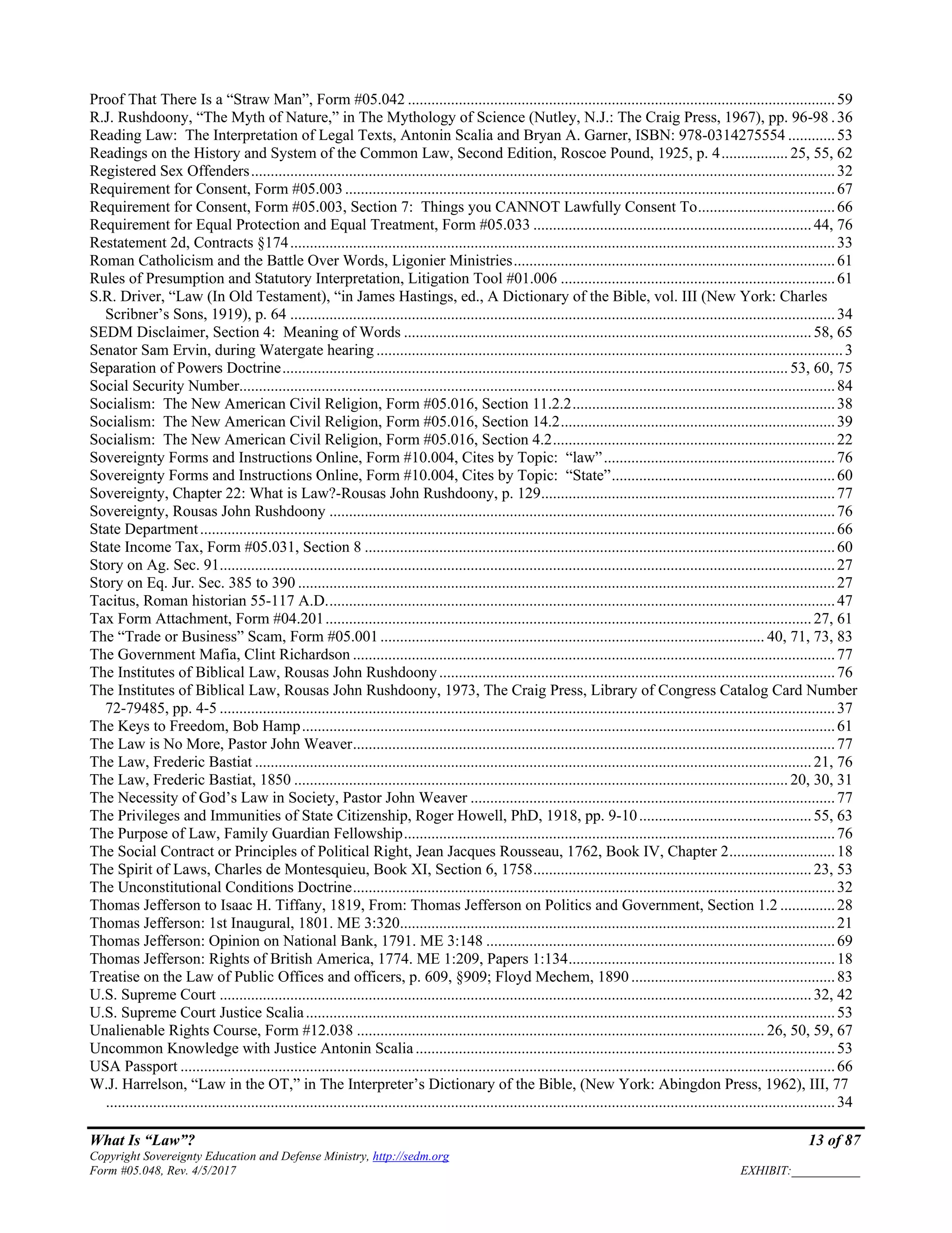 What Is “Law”? 13 of 87
Copyright Sovereignty Education and Defense Ministry, http://sedm.org
Form #05.048, Rev. 4/5/2017 EXHIBIT:___________
Proof That There Is a “Straw Man”, Form #05.042 .............................................................................................................59
R.J. Rushdoony, “The Myth of Nature,” in The Mythology of Science (Nutley, N.J.: The Craig Press, 1967), pp. 96-98 .36
Reading Law: The Interpretation of Legal Texts, Antonin Scalia and Bryan A. Garner, ISBN: 978-0314275554 ............53
Readings on the History and System of the Common Law, Second Edition, Roscoe Pound, 1925, p. 4................. 25, 55, 62
Registered Sex Offenders.....................................................................................................................................................32
Requirement for Consent, Form #05.003.............................................................................................................................67
Requirement for Consent, Form #05.003, Section 7: Things you CANNOT Lawfully Consent To...................................66
Requirement for Equal Protection and Equal Treatment, Form #05.033 .......................................................................44, 76
Restatement 2d, Contracts §174...........................................................................................................................................33
Roman Catholicism and the Battle Over Words, Ligonier Ministries..................................................................................61
Rules of Presumption and Statutory Interpretation, Litigation Tool #01.006 ......................................................................61
S.R. Driver, “Law (In Old Testament), “in James Hastings, ed., A Dictionary of the Bible, vol. III (New York: Charles
Scribner’s Sons, 1919), p. 64 ...........................................................................................................................................34
SEDM Disclaimer, Section 4: Meaning of Words ........................................................................................................58, 65
Senator Sam Ervin, during Watergate hearing .......................................................................................................................3
Separation of Powers Doctrine................................................................................................................................. 53, 60, 75
Social Security Number........................................................................................................................................................84
Socialism: The New American Civil Religion, Form #05.016, Section 11.2.2...................................................................38
Socialism: The New American Civil Religion, Form #05.016, Section 14.2......................................................................39
Socialism: The New American Civil Religion, Form #05.016, Section 4.2........................................................................22
Sovereignty Forms and Instructions Online, Form #10.004, Cites by Topic: “law”...........................................................76
Sovereignty Forms and Instructions Online, Form #10.004, Cites by Topic: “State”.........................................................60
Sovereignty, Chapter 22: What is Law?-Rousas John Rushdoony, p. 129...........................................................................77
Sovereignty, Rousas John Rushdoony .................................................................................................................................76
State Department..................................................................................................................................................................66
State Income Tax, Form #05.031, Section 8 ........................................................................................................................60
Story on Ag. Sec. 91.............................................................................................................................................................27
Story on Eq. Jur. Sec. 385 to 390 .........................................................................................................................................27
Tacitus, Roman historian 55-117 A.D..................................................................................................................................47
Tax Form Attachment, Form #04.201............................................................................................................................27, 61
The “Trade or Business” Scam, Form #05.001.................................................................................................. 40, 71, 73, 83
The Government Mafia, Clint Richardson ...........................................................................................................................77
The Institutes of Biblical Law, Rousas John Rushdoony.....................................................................................................76
The Institutes of Biblical Law, Rousas John Rushdoony, 1973, The Craig Press, Library of Congress Catalog Card Number
72-79485, pp. 4-5 .............................................................................................................................................................37
The Keys to Freedom, Bob Hamp........................................................................................................................................61
The Law is No More, Pastor John Weaver...........................................................................................................................77
The Law, Frederic Bastiat ..............................................................................................................................................21, 76
The Law, Frederic Bastiat, 1850 .............................................................................................................................. 20, 30, 31
The Necessity of God’s Law in Society, Pastor John Weaver .............................................................................................77
The Privileges and Immunities of State Citizenship, Roger Howell, PhD, 1918, pp. 9-10............................................55, 63
The Purpose of Law, Family Guardian Fellowship..............................................................................................................76
The Social Contract or Principles of Political Right, Jean Jacques Rousseau, 1762, Book IV, Chapter 2...........................18
The Spirit of Laws, Charles de Montesquieu, Book XI, Section 6, 1758.......................................................................23, 53
The Unconstitutional Conditions Doctrine...........................................................................................................................32
Thomas Jefferson to Isaac H. Tiffany, 1819, From: Thomas Jefferson on Politics and Government, Section 1.2 ..............28
Thomas Jefferson: 1st Inaugural, 1801. ME 3:320...............................................................................................................21
Thomas Jefferson: Opinion on National Bank, 1791. ME 3:148 .........................................................................................69
Thomas Jefferson: Rights of British America, 1774. ME 1:209, Papers 1:134....................................................................18
Treatise on the Law of Public Offices and officers, p. 609, §909; Floyd Mechem, 1890 ....................................................83
U.S. Supreme Court .......................................................................................................................................................32, 42
U.S. Supreme Court Justice Scalia.......................................................................................................................................53
Unalienable Rights Course, Form #12.038 ........................................................................................................ 26, 50, 59, 67
Uncommon Knowledge with Justice Antonin Scalia...........................................................................................................53
USA Passport .......................................................................................................................................................................66
W.J. Harrelson, “Law in the OT,” in The Interpreter’s Dictionary of the Bible, (New York: Abingdon Press, 1962), III, 77
..........................................................................................................................................................................................34
 
