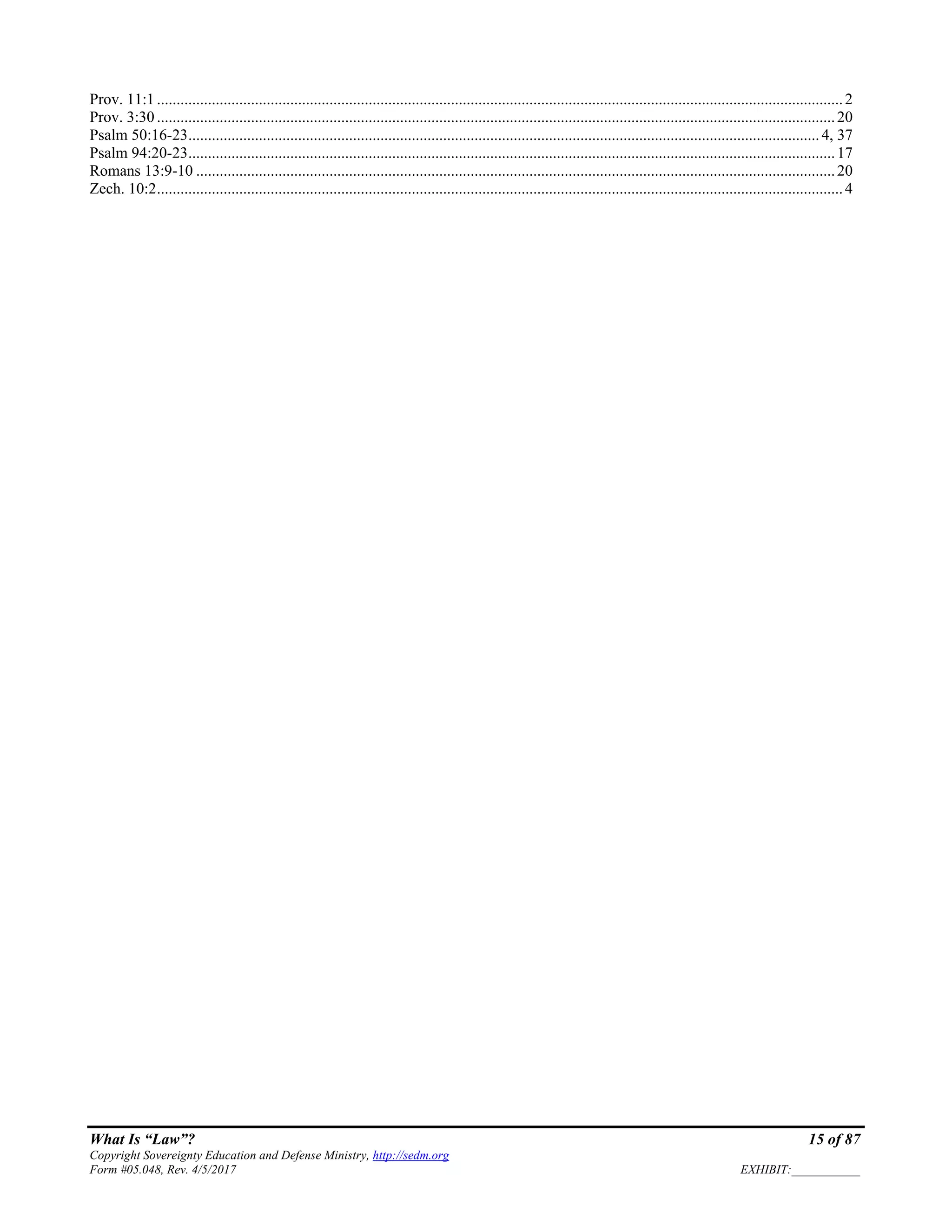 What Is “Law”? 15 of 87
Copyright Sovereignty Education and Defense Ministry, http://sedm.org
Form #05.048, Rev. 4/5/2017 EXHIBIT:___________
Prov. 11:1 ...............................................................................................................................................................................2
Prov. 3:30 .............................................................................................................................................................................20
Psalm 50:16-23.................................................................................................................................................................4, 37
Psalm 94:20-23.....................................................................................................................................................................17
Romans 13:9-10 ...................................................................................................................................................................20
Zech. 10:2...............................................................................................................................................................................4
 