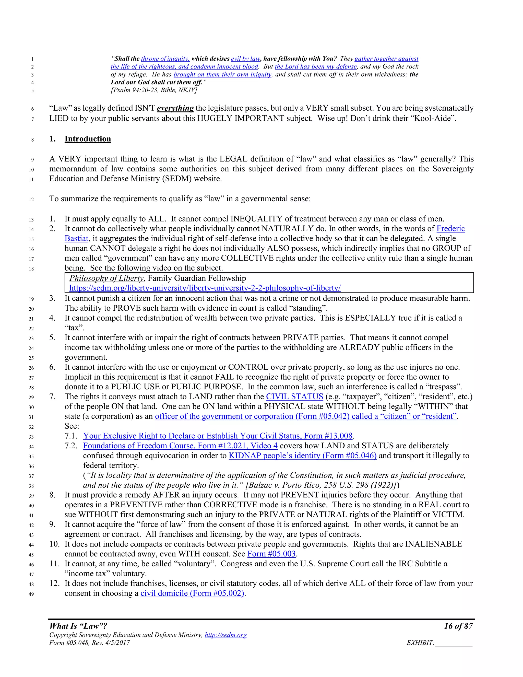 What Is “Law”? 16 of 87
Copyright Sovereignty Education and Defense Ministry, http://sedm.org
Form #05.048, Rev. 4/5/2017 EXHIBIT:___________
“Shall the throne of iniquity, which devises evil by law, have fellowship with You? They gather together against1
the life of the righteous, and condemn innocent blood. But the Lord has been my defense, and my God the rock2
of my refuge. He has brought on them their own iniquity, and shall cut them off in their own wickedness; the3
Lord our God shall cut them off.”4
[Psalm 94:20-23, Bible, NKJV]5
“Law” as legally defined ISN'T everything the legislature passes, but only a VERY small subset. You are being systematically6
LIED to by your public servants about this HUGELY IMPORTANT subject. Wise up! Don’t drink their “Kool-Aide”.7
1. Introduction8
A VERY important thing to learn is what is the LEGAL definition of “law” and what classifies as “law” generally? This9
memorandum of law contains some authorities on this subject derived from many different places on the Sovereignty10
Education and Defense Ministry (SEDM) website.11
To summarize the requirements to qualify as “law” in a governmental sense:12
1. It must apply equally to ALL. It cannot compel INEQUALITY of treatment between any man or class of men.13
2. It cannot do collectively what people individually cannot NATURALLY do. In other words, in the words of Frederic14
Bastiat, it aggregates the individual right of self-defense into a collective body so that it can be delegated. A single15
human CANNOT delegate a right he does not individually ALSO possess, which indirectly implies that no GROUP of16
men called “government” can have any more COLLECTIVE rights under the collective entity rule than a single human17
being. See the following video on the subject.18
Philosophy of Liberty, Family Guardian Fellowship
https://sedm.org/liberty-university/liberty-university-2-2-philosophy-of-liberty/
3. It cannot punish a citizen for an innocent action that was not a crime or not demonstrated to produce measurable harm.19
The ability to PROVE such harm with evidence in court is called “standing”.20
4. It cannot compel the redistribution of wealth between two private parties. This is ESPECIALLY true if it is called a21
“tax”.22
5. It cannot interfere with or impair the right of contracts between PRIVATE parties. That means it cannot compel23
income tax withholding unless one or more of the parties to the withholding are ALREADY public officers in the24
government.25
6. It cannot interfere with the use or enjoyment or CONTROL over private property, so long as the use injures no one.26
Implicit in this requirement is that it cannot FAIL to recognize the right of private property or force the owner to27
donate it to a PUBLIC USE or PUBLIC PURPOSE. In the common law, such an interference is called a “trespass”.28
7. The rights it conveys must attach to LAND rather than the CIVIL STATUS (e.g. “taxpayer”, “citizen”, “resident”, etc.)29
of the people ON that land. One can be ON land within a PHYSICAL state WITHOUT being legally “WITHIN” that30
state (a corporation) as an officer of the government or corporation (Form #05.042) called a “citizen” or “resident”.31
See:32
7.1. Your Exclusive Right to Declare or Establish Your Civil Status, Form #13.008.33
7.2. Foundations of Freedom Course, Form #12.021, Video 4 covers how LAND and STATUS are deliberately34
confused through equivocation in order to KIDNAP people’s identity (Form #05.046) and transport it illegally to35
federal territory.36
(“It is locality that is determinative of the application of the Constitution, in such matters as judicial procedure,37
and not the status of the people who live in it.” [Balzac v. Porto Rico, 258 U.S. 298 (1922)])38
8. It must provide a remedy AFTER an injury occurs. It may not PREVENT injuries before they occur. Anything that39
operates in a PREVENTIVE rather than CORRECTIVE mode is a franchise. There is no standing in a REAL court to40
sue WITHOUT first demonstrating such an injury to the PRIVATE or NATURAL rights of the Plaintiff or VICTIM.41
9. It cannot acquire the “force of law” from the consent of those it is enforced against. In other words, it cannot be an42
agreement or contract. All franchises and licensing, by the way, are types of contracts.43
10. It does not include compacts or contracts between private people and governments. Rights that are INALIENABLE44
cannot be contracted away, even WITH consent. See Form #05.003.45
11. It cannot, at any time, be called “voluntary”. Congress and even the U.S. Supreme Court call the IRC Subtitle a46
“income tax” voluntary.47
12. It does not include franchises, licenses, or civil statutory codes, all of which derive ALL of their force of law from your48
consent in choosing a civil domicile (Form #05.002).49
 