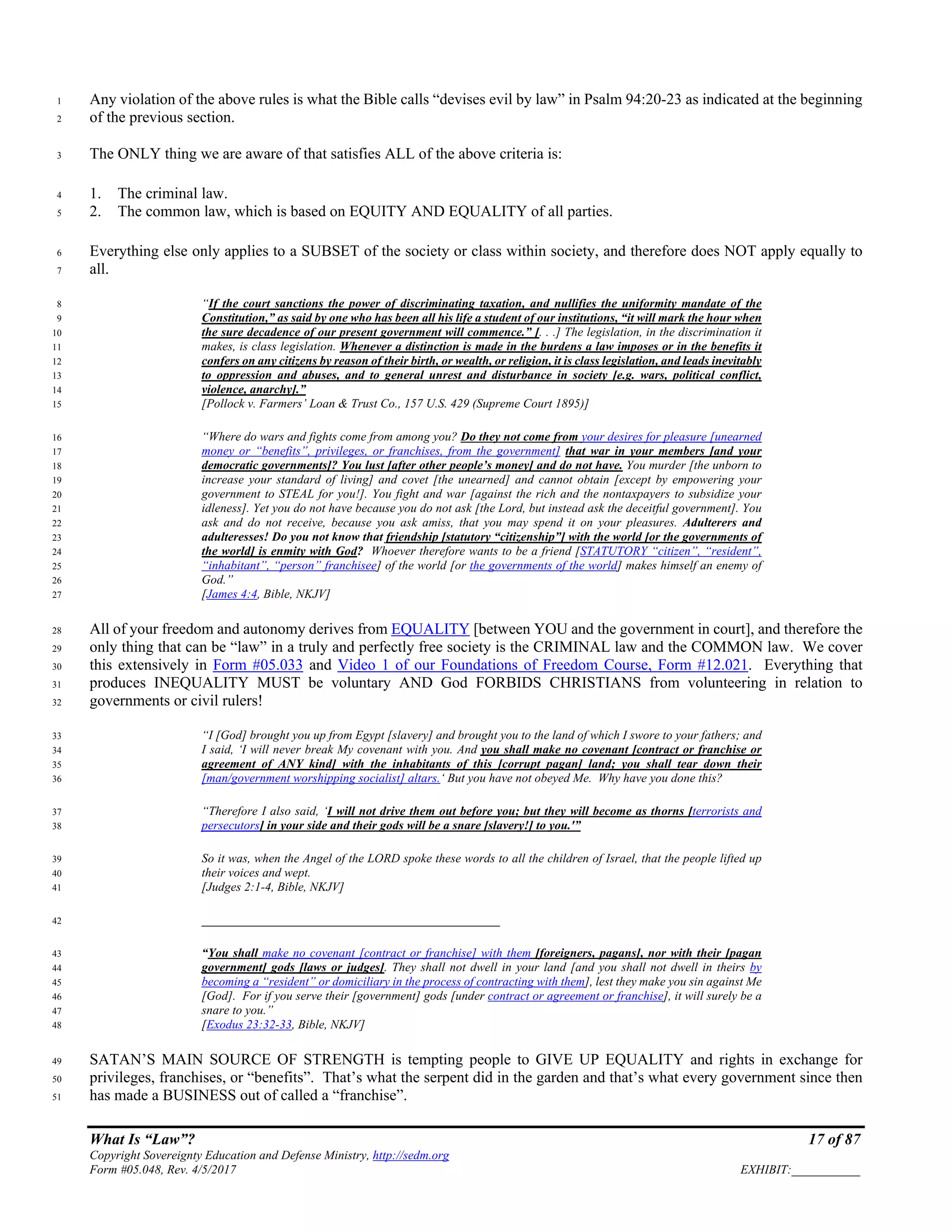 What Is “Law”? 17 of 87
Copyright Sovereignty Education and Defense Ministry, http://sedm.org
Form #05.048, Rev. 4/5/2017 EXHIBIT:___________
Any violation of the above rules is what the Bible calls “devises evil by law” in Psalm 94:20-23 as indicated at the beginning1
of the previous section.2
The ONLY thing we are aware of that satisfies ALL of the above criteria is:3
1. The criminal law.4
2. The common law, which is based on EQUITY AND EQUALITY of all parties.5
Everything else only applies to a SUBSET of the society or class within society, and therefore does NOT apply equally to6
all.7
“If the court sanctions the power of discriminating taxation, and nullifies the uniformity mandate of the8
Constitution,” as said by one who has been all his life a student of our institutions, “it will mark the hour when9
the sure decadence of our present government will commence.” [. . .] The legislation, in the discrimination it10
makes, is class legislation. Whenever a distinction is made in the burdens a law imposes or in the benefits it11
confers on any citizens by reason of their birth, or wealth, or religion, it is class legislation, and leads inevitably12
to oppression and abuses, and to general unrest and disturbance in society [e.g. wars, political conflict,13
violence, anarchy].”14
[Pollock v. Farmers’ Loan & Trust Co., 157 U.S. 429 (Supreme Court 1895)]15
“Where do wars and fights come from among you? Do they not come from your desires for pleasure [unearned16
money or “benefits”, privileges, or franchises, from the government] that war in your members [and your17
democratic governments]? You lust [after other people’s money] and do not have. You murder [the unborn to18
increase your standard of living] and covet [the unearned] and cannot obtain [except by empowering your19
government to STEAL for you!]. You fight and war [against the rich and the nontaxpayers to subsidize your20
idleness]. Yet you do not have because you do not ask [the Lord, but instead ask the deceitful government]. You21
ask and do not receive, because you ask amiss, that you may spend it on your pleasures. Adulterers and22
adulteresses! Do you not know that friendship [statutory “citizenship”] with the world [or the governments of23
the world] is enmity with God? Whoever therefore wants to be a friend [STATUTORY “citizen”, “resident”,24
“inhabitant”, “person” franchisee] of the world [or the governments of the world] makes himself an enemy of25
God.”26
[James 4:4, Bible, NKJV]27
All of your freedom and autonomy derives from EQUALITY [between YOU and the government in court], and therefore the28
only thing that can be “law” in a truly and perfectly free society is the CRIMINAL law and the COMMON law. We cover29
this extensively in Form #05.033 and Video 1 of our Foundations of Freedom Course, Form #12.021. Everything that30
produces INEQUALITY MUST be voluntary AND God FORBIDS CHRISTIANS from volunteering in relation to31
governments or civil rulers!32
“I [God] brought you up from Egypt [slavery] and brought you to the land of which I swore to your fathers; and33
I said, ‘I will never break My covenant with you. And you shall make no covenant [contract or franchise or34
agreement of ANY kind] with the inhabitants of this [corrupt pagan] land; you shall tear down their35
[man/government worshipping socialist] altars.‘ But you have not obeyed Me. Why have you done this?36
“Therefore I also said, ‘I will not drive them out before you; but they will become as thorns [terrorists and37
persecutors] in your side and their gods will be a snare [slavery!] to you.'”38
So it was, when the Angel of the LORD spoke these words to all the children of Israel, that the people lifted up39
their voices and wept.40
[Judges 2:1-4, Bible, NKJV]41
________________________________________________42
“You shall make no covenant [contract or franchise] with them [foreigners, pagans], nor with their [pagan43
government] gods [laws or judges]. They shall not dwell in your land [and you shall not dwell in theirs by44
becoming a “resident” or domiciliary in the process of contracting with them], lest they make you sin against Me45
[God]. For if you serve their [government] gods [under contract or agreement or franchise], it will surely be a46
snare to you.”47
[Exodus 23:32-33, Bible, NKJV]48
SATAN’S MAIN SOURCE OF STRENGTH is tempting people to GIVE UP EQUALITY and rights in exchange for49
privileges, franchises, or “benefits”. That’s what the serpent did in the garden and that’s what every government since then50
has made a BUSINESS out of called a “franchise”.51
 