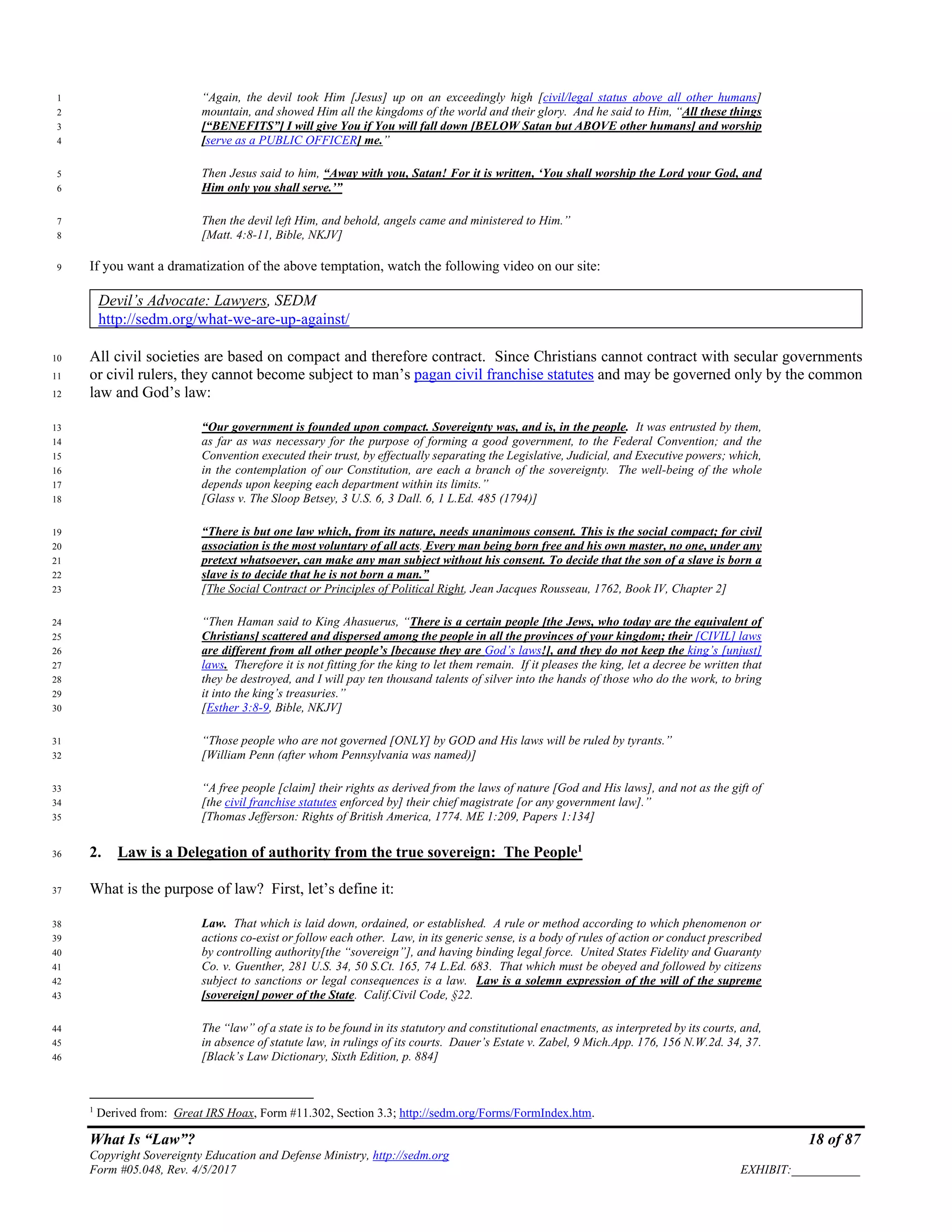 What Is “Law”? 18 of 87
Copyright Sovereignty Education and Defense Ministry, http://sedm.org
Form #05.048, Rev. 4/5/2017 EXHIBIT:___________
“Again, the devil took Him [Jesus] up on an exceedingly high [civil/legal status above all other humans]1
mountain, and showed Him all the kingdoms of the world and their glory. And he said to Him, “All these things2
[“BENEFITS”] I will give You if You will fall down [BELOW Satan but ABOVE other humans] and worship3
[serve as a PUBLIC OFFICER] me.”4
Then Jesus said to him, “Away with you, Satan! For it is written, ‘You shall worship the Lord your God, and5
Him only you shall serve.’”6
Then the devil left Him, and behold, angels came and ministered to Him.”7
[Matt. 4:8-11, Bible, NKJV]8
If you want a dramatization of the above temptation, watch the following video on our site:9
Devil’s Advocate: Lawyers, SEDM
http://sedm.org/what-we-are-up-against/
All civil societies are based on compact and therefore contract. Since Christians cannot contract with secular governments10
or civil rulers, they cannot become subject to man’s pagan civil franchise statutes and may be governed only by the common11
law and God’s law:12
“Our government is founded upon compact. Sovereignty was, and is, in the people. It was entrusted by them,13
as far as was necessary for the purpose of forming a good government, to the Federal Convention; and the14
Convention executed their trust, by effectually separating the Legislative, Judicial, and Executive powers; which,15
in the contemplation of our Constitution, are each a branch of the sovereignty. The well-being of the whole16
depends upon keeping each department within its limits.”17
[Glass v. The Sloop Betsey, 3 U.S. 6, 3 Dall. 6, 1 L.Ed. 485 (1794)]18
“There is but one law which, from its nature, needs unanimous consent. This is the social compact; for civil19
association is the most voluntary of all acts. Every man being born free and his own master, no one, under any20
pretext whatsoever, can make any man subject without his consent. To decide that the son of a slave is born a21
slave is to decide that he is not born a man.”22
[The Social Contract or Principles of Political Right, Jean Jacques Rousseau, 1762, Book IV, Chapter 2]23
“Then Haman said to King Ahasuerus, “There is a certain people [the Jews, who today are the equivalent of24
Christians] scattered and dispersed among the people in all the provinces of your kingdom; their [CIVIL] laws25
are different from all other people’s [because they are God’s laws!], and they do not keep the king’s [unjust]26
laws. Therefore it is not fitting for the king to let them remain. If it pleases the king, let a decree be written that27
they be destroyed, and I will pay ten thousand talents of silver into the hands of those who do the work, to bring28
it into the king’s treasuries.”29
[Esther 3:8-9, Bible, NKJV]30
“Those people who are not governed [ONLY] by GOD and His laws will be ruled by tyrants.”31
[William Penn (after whom Pennsylvania was named)]32
“A free people [claim] their rights as derived from the laws of nature [God and His laws], and not as the gift of33
[the civil franchise statutes enforced by] their chief magistrate [or any government law].”34
[Thomas Jefferson: Rights of British America, 1774. ME 1:209, Papers 1:134]35
2. Law is a Delegation of authority from the true sovereign: The People1
36
What is the purpose of law? First, let’s define it:37
Law. That which is laid down, ordained, or established. A rule or method according to which phenomenon or38
actions co-exist or follow each other. Law, in its generic sense, is a body of rules of action or conduct prescribed39
by controlling authority[the “sovereign”], and having binding legal force. United States Fidelity and Guaranty40
Co. v. Guenther, 281 U.S. 34, 50 S.Ct. 165, 74 L.Ed. 683. That which must be obeyed and followed by citizens41
subject to sanctions or legal consequences is a law. Law is a solemn expression of the will of the supreme42
[sovereign] power of the State. Calif.Civil Code, §22.43
The “law” of a state is to be found in its statutory and constitutional enactments, as interpreted by its courts, and,44
in absence of statute law, in rulings of its courts. Dauer’s Estate v. Zabel, 9 Mich.App. 176, 156 N.W.2d. 34, 37.45
[Black’s Law Dictionary, Sixth Edition, p. 884]46
1
Derived from: Great IRS Hoax, Form #11.302, Section 3.3; http://sedm.org/Forms/FormIndex.htm.
 