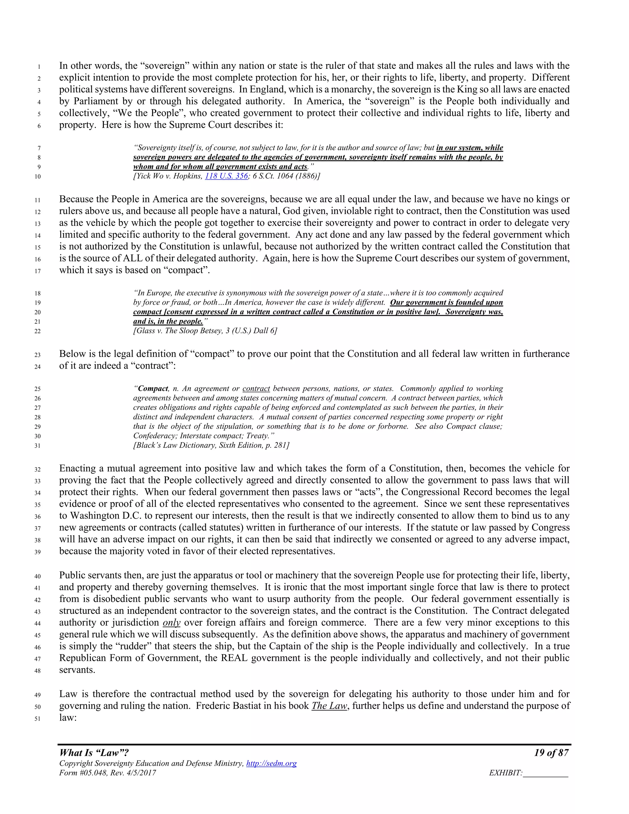 What Is “Law”? 19 of 87
Copyright Sovereignty Education and Defense Ministry, http://sedm.org
Form #05.048, Rev. 4/5/2017 EXHIBIT:___________
In other words, the “sovereign” within any nation or state is the ruler of that state and makes all the rules and laws with the1
explicit intention to provide the most complete protection for his, her, or their rights to life, liberty, and property. Different2
political systems have different sovereigns. In England, which is a monarchy, the sovereign is the King so all laws are enacted3
by Parliament by or through his delegated authority. In America, the “sovereign” is the People both individually and4
collectively, “We the People”, who created government to protect their collective and individual rights to life, liberty and5
property. Here is how the Supreme Court describes it:6
“Sovereignty itself is, of course, not subject to law, for it is the author and source of law; but in our system, while7
sovereign powers are delegated to the agencies of government, sovereignty itself remains with the people, by8
whom and for whom all government exists and acts.”9
[Yick Wo v. Hopkins, 118 U.S. 356; 6 S.Ct. 1064 (1886)]10
Because the People in America are the sovereigns, because we are all equal under the law, and because we have no kings or11
rulers above us, and because all people have a natural, God given, inviolable right to contract, then the Constitution was used12
as the vehicle by which the people got together to exercise their sovereignty and power to contract in order to delegate very13
limited and specific authority to the federal government. Any act done and any law passed by the federal government which14
is not authorized by the Constitution is unlawful, because not authorized by the written contract called the Constitution that15
is the source of ALL of their delegated authority. Again, here is how the Supreme Court describes our system of government,16
which it says is based on “compact”.17
“In Europe, the executive is synonymous with the sovereign power of a state…where it is too commonly acquired18
by force or fraud, or both…In America, however the case is widely different. Our government is founded upon19
compact [consent expressed in a written contract called a Constitution or in positive law]. Sovereignty was,20
and is, in the people.”21
[Glass v. The Sloop Betsey, 3 (U.S.) Dall 6]22
Below is the legal definition of “compact” to prove our point that the Constitution and all federal law written in furtherance23
of it are indeed a “contract”:24
“Compact, n. An agreement or contract between persons, nations, or states. Commonly applied to working25
agreements between and among states concerning matters of mutual concern. A contract between parties, which26
creates obligations and rights capable of being enforced and contemplated as such between the parties, in their27
distinct and independent characters. A mutual consent of parties concerned respecting some property or right28
that is the object of the stipulation, or something that is to be done or forborne. See also Compact clause;29
Confederacy; Interstate compact; Treaty.”30
[Black’s Law Dictionary, Sixth Edition, p. 281]31
Enacting a mutual agreement into positive law and which takes the form of a Constitution, then, becomes the vehicle for32
proving the fact that the People collectively agreed and directly consented to allow the government to pass laws that will33
protect their rights. When our federal government then passes laws or “acts”, the Congressional Record becomes the legal34
evidence or proof of all of the elected representatives who consented to the agreement. Since we sent these representatives35
to Washington D.C. to represent our interests, then the result is that we indirectly consented to allow them to bind us to any36
new agreements or contracts (called statutes) written in furtherance of our interests. If the statute or law passed by Congress37
will have an adverse impact on our rights, it can then be said that indirectly we consented or agreed to any adverse impact,38
because the majority voted in favor of their elected representatives.39
Public servants then, are just the apparatus or tool or machinery that the sovereign People use for protecting their life, liberty,40
and property and thereby governing themselves. It is ironic that the most important single force that law is there to protect41
from is disobedient public servants who want to usurp authority from the people. Our federal government essentially is42
structured as an independent contractor to the sovereign states, and the contract is the Constitution. The Contract delegated43
authority or jurisdiction only over foreign affairs and foreign commerce. There are a few very minor exceptions to this44
general rule which we will discuss subsequently. As the definition above shows, the apparatus and machinery of government45
is simply the “rudder” that steers the ship, but the Captain of the ship is the People individually and collectively. In a true46
Republican Form of Government, the REAL government is the people individually and collectively, and not their public47
servants.48
Law is therefore the contractual method used by the sovereign for delegating his authority to those under him and for49
governing and ruling the nation. Frederic Bastiat in his book The Law, further helps us define and understand the purpose of50
law:51
 