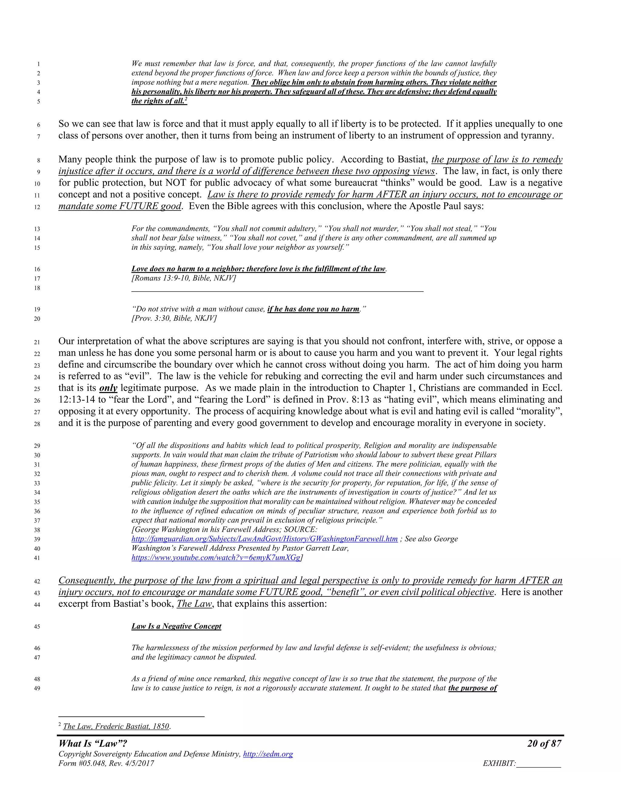 What Is “Law”? 20 of 87
Copyright Sovereignty Education and Defense Ministry, http://sedm.org
Form #05.048, Rev. 4/5/2017 EXHIBIT:___________
We must remember that law is force, and that, consequently, the proper functions of the law cannot lawfully1
extend beyond the proper functions of force. When law and force keep a person within the bounds of justice, they2
impose nothing but a mere negation. They oblige him only to abstain from harming others. They violate neither3
his personality, his liberty nor his property. They safeguard all of these. They are defensive; they defend equally4
the rights of all.2
5
So we can see that law is force and that it must apply equally to all if liberty is to be protected. If it applies unequally to one6
class of persons over another, then it turns from being an instrument of liberty to an instrument of oppression and tyranny.7
Many people think the purpose of law is to promote public policy. According to Bastiat, the purpose of law is to remedy8
injustice after it occurs, and there is a world of difference between these two opposing views. The law, in fact, is only there9
for public protection, but NOT for public advocacy of what some bureaucrat “thinks” would be good. Law is a negative10
concept and not a positive concept. Law is there to provide remedy for harm AFTER an injury occurs, not to encourage or11
mandate some FUTURE good. Even the Bible agrees with this conclusion, where the Apostle Paul says:12
For the commandments, “You shall not commit adultery,” “You shall not murder,” “You shall not steal,” “You13
shall not bear false witness,” “You shall not covet,” and if there is any other commandment, are all summed up14
in this saying, namely, “You shall love your neighbor as yourself.”15
Love does no harm to a neighbor; therefore love is the fulfillment of the law.16
[Romans 13:9-10, Bible, NKJV]17
________________________________________________________________________18
“Do not strive with a man without cause, if he has done you no harm.”19
[Prov. 3:30, Bible, NKJV]20
Our interpretation of what the above scriptures are saying is that you should not confront, interfere with, strive, or oppose a21
man unless he has done you some personal harm or is about to cause you harm and you want to prevent it. Your legal rights22
define and circumscribe the boundary over which he cannot cross without doing you harm. The act of him doing you harm23
is referred to as “evil”. The law is the vehicle for rebuking and correcting the evil and harm under such circumstances and24
that is its only legitimate purpose. As we made plain in the introduction to Chapter 1, Christians are commanded in Eccl.25
12:13-14 to “fear the Lord”, and “fearing the Lord” is defined in Prov. 8:13 as “hating evil”, which means eliminating and26
opposing it at every opportunity. The process of acquiring knowledge about what is evil and hating evil is called “morality”,27
and it is the purpose of parenting and every good government to develop and encourage morality in everyone in society.28
“Of all the dispositions and habits which lead to political prosperity, Religion and morality are indispensable29
supports. In vain would that man claim the tribute of Patriotism who should labour to subvert these great Pillars30
of human happiness, these firmest props of the duties of Men and citizens. The mere politician, equally with the31
pious man, ought to respect and to cherish them. A volume could not trace all their connections with private and32
public felicity. Let it simply be asked, “where is the security for property, for reputation, for life, if the sense of33
religious obligation desert the oaths which are the instruments of investigation in courts of justice?” And let us34
with caution indulge the supposition that morality can be maintained without religion. Whatever may be conceded35
to the influence of refined education on minds of peculiar structure, reason and experience both forbid us to36
expect that national morality can prevail in exclusion of religious principle.”37
[George Washington in his Farewell Address; SOURCE:38
http://famguardian.org/Subjects/LawAndGovt/History/GWashingtonFarewell.htm ; See also George39
Washington’s Farewell Address Presented by Pastor Garrett Lear,40
https://www.youtube.com/watch?v=6emyK7umXGg]41
Consequently, the purpose of the law from a spiritual and legal perspective is only to provide remedy for harm AFTER an42
injury occurs, not to encourage or mandate some FUTURE good, “benefit”, or even civil political objective. Here is another43
excerpt from Bastiat’s book, The Law, that explains this assertion:44
Law Is a Negative Concept45
The harmlessness of the mission performed by law and lawful defense is self-evident; the usefulness is obvious;46
and the legitimacy cannot be disputed.47
As a friend of mine once remarked, this negative concept of law is so true that the statement, the purpose of the48
law is to cause justice to reign, is not a rigorously accurate statement. It ought to be stated that the purpose of49
2
The Law, Frederic Bastiat, 1850.
 