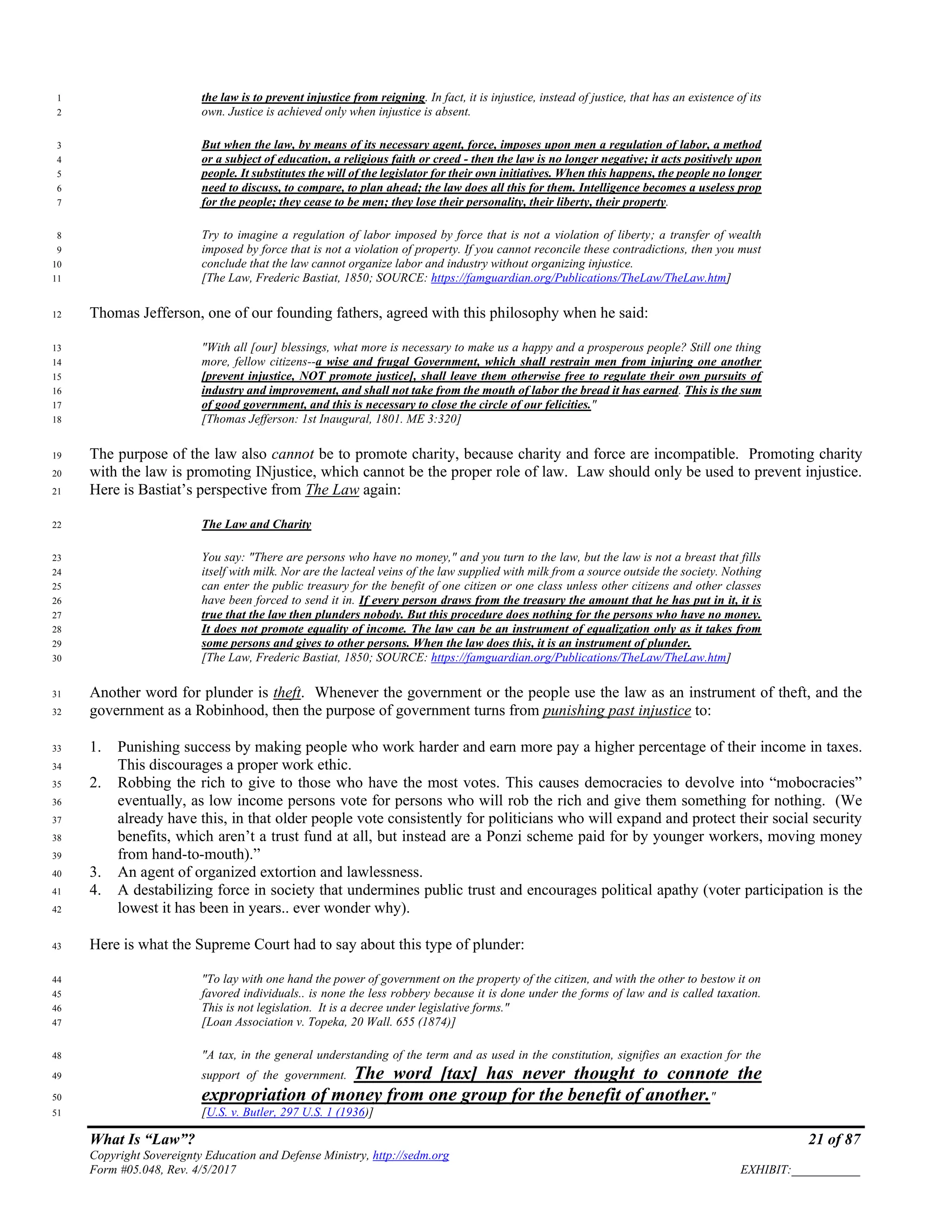 What Is “Law”? 21 of 87
Copyright Sovereignty Education and Defense Ministry, http://sedm.org
Form #05.048, Rev. 4/5/2017 EXHIBIT:___________
the law is to prevent injustice from reigning. In fact, it is injustice, instead of justice, that has an existence of its1
own. Justice is achieved only when injustice is absent.2
But when the law, by means of its necessary agent, force, imposes upon men a regulation of labor, a method3
or a subject of education, a religious faith or creed - then the law is no longer negative; it acts positively upon4
people. It substitutes the will of the legislator for their own initiatives. When this happens, the people no longer5
need to discuss, to compare, to plan ahead; the law does all this for them. Intelligence becomes a useless prop6
for the people; they cease to be men; they lose their personality, their liberty, their property.7
Try to imagine a regulation of labor imposed by force that is not a violation of liberty; a transfer of wealth8
imposed by force that is not a violation of property. If you cannot reconcile these contradictions, then you must9
conclude that the law cannot organize labor and industry without organizing injustice.10
[The Law, Frederic Bastiat, 1850; SOURCE: https://famguardian.org/Publications/TheLaw/TheLaw.htm]11
Thomas Jefferson, one of our founding fathers, agreed with this philosophy when he said:12
"With all [our] blessings, what more is necessary to make us a happy and a prosperous people? Still one thing13
more, fellow citizens--a wise and frugal Government, which shall restrain men from injuring one another14
[prevent injustice, NOT promote justice], shall leave them otherwise free to regulate their own pursuits of15
industry and improvement, and shall not take from the mouth of labor the bread it has earned. This is the sum16
of good government, and this is necessary to close the circle of our felicities."17
[Thomas Jefferson: 1st Inaugural, 1801. ME 3:320]18
The purpose of the law also cannot be to promote charity, because charity and force are incompatible. Promoting charity19
with the law is promoting INjustice, which cannot be the proper role of law. Law should only be used to prevent injustice.20
Here is Bastiat’s perspective from The Law again:21
The Law and Charity22
You say: "There are persons who have no money," and you turn to the law, but the law is not a breast that fills23
itself with milk. Nor are the lacteal veins of the law supplied with milk from a source outside the society. Nothing24
can enter the public treasury for the benefit of one citizen or one class unless other citizens and other classes25
have been forced to send it in. If every person draws from the treasury the amount that he has put in it, it is26
true that the law then plunders nobody. But this procedure does nothing for the persons who have no money.27
It does not promote equality of income. The law can be an instrument of equalization only as it takes from28
some persons and gives to other persons. When the law does this, it is an instrument of plunder.29
[The Law, Frederic Bastiat, 1850; SOURCE: https://famguardian.org/Publications/TheLaw/TheLaw.htm]30
Another word for plunder is theft. Whenever the government or the people use the law as an instrument of theft, and the31
government as a Robinhood, then the purpose of government turns from punishing past injustice to:32
1. Punishing success by making people who work harder and earn more pay a higher percentage of their income in taxes.33
This discourages a proper work ethic.34
2. Robbing the rich to give to those who have the most votes. This causes democracies to devolve into “mobocracies”35
eventually, as low income persons vote for persons who will rob the rich and give them something for nothing. (We36
already have this, in that older people vote consistently for politicians who will expand and protect their social security37
benefits, which aren’t a trust fund at all, but instead are a Ponzi scheme paid for by younger workers, moving money38
from hand-to-mouth).”39
3. An agent of organized extortion and lawlessness.40
4. A destabilizing force in society that undermines public trust and encourages political apathy (voter participation is the41
lowest it has been in years.. ever wonder why).42
Here is what the Supreme Court had to say about this type of plunder:43
"To lay with one hand the power of government on the property of the citizen, and with the other to bestow it on44
favored individuals.. is none the less robbery because it is done under the forms of law and is called taxation.45
This is not legislation. It is a decree under legislative forms."46
[Loan Association v. Topeka, 20 Wall. 655 (1874)]47
"A tax, in the general understanding of the term and as used in the constitution, signifies an exaction for the48
support of the government. The word [tax] has never thought to connote the49
expropriation of money from one group for the benefit of another."50
[U.S. v. Butler, 297 U.S. 1 (1936)]51
 