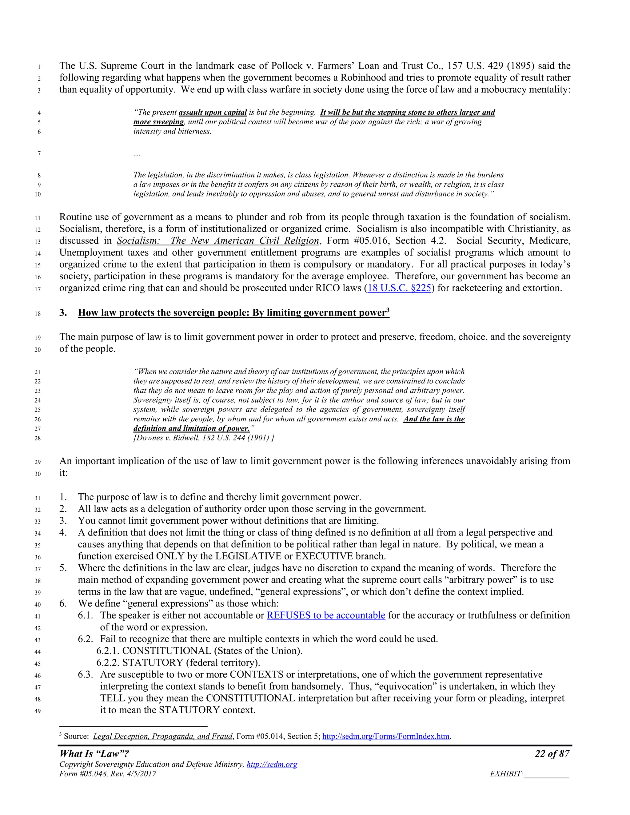 What Is “Law”? 22 of 87
Copyright Sovereignty Education and Defense Ministry, http://sedm.org
Form #05.048, Rev. 4/5/2017 EXHIBIT:___________
The U.S. Supreme Court in the landmark case of Pollock v. Farmers’ Loan and Trust Co., 157 U.S. 429 (1895) said the1
following regarding what happens when the government becomes a Robinhood and tries to promote equality of result rather2
than equality of opportunity. We end up with class warfare in society done using the force of law and a mobocracy mentality:3
“The present assault upon capital is but the beginning. It will be but the stepping stone to others larger and4
more sweeping, until our political contest will become war of the poor against the rich; a war of growing5
intensity and bitterness.6
…7
The legislation, in the discrimination it makes, is class legislation. Whenever a distinction is made in the burdens8
a law imposes or in the benefits it confers on any citizens by reason of their birth, or wealth, or religion, it is class9
legislation, and leads inevitably to oppression and abuses, and to general unrest and disturbance in society.”10
Routine use of government as a means to plunder and rob from its people through taxation is the foundation of socialism.11
Socialism, therefore, is a form of institutionalized or organized crime. Socialism is also incompatible with Christianity, as12
discussed in Socialism: The New American Civil Religion, Form #05.016, Section 4.2. Social Security, Medicare,13
Unemployment taxes and other government entitlement programs are examples of socialist programs which amount to14
organized crime to the extent that participation in them is compulsory or mandatory. For all practical purposes in today’s15
society, participation in these programs is mandatory for the average employee. Therefore, our government has become an16
organized crime ring that can and should be prosecuted under RICO laws (18 U.S.C. §225) for racketeering and extortion.17
3. How law protects the sovereign people: By limiting government power3
18
The main purpose of law is to limit government power in order to protect and preserve, freedom, choice, and the sovereignty19
of the people.20
“When we consider the nature and theory of our institutions of government, the principles upon which21
they are supposed to rest, and review the history of their development, we are constrained to conclude22
that they do not mean to leave room for the play and action of purely personal and arbitrary power.23
Sovereignty itself is, of course, not subject to law, for it is the author and source of law; but in our24
system, while sovereign powers are delegated to the agencies of government, sovereignty itself25
remains with the people, by whom and for whom all government exists and acts. And the law is the26
definition and limitation of power.”27
[Downes v. Bidwell, 182 U.S. 244 (1901) ]28
An important implication of the use of law to limit government power is the following inferences unavoidably arising from29
it:30
1. The purpose of law is to define and thereby limit government power.31
2. All law acts as a delegation of authority order upon those serving in the government.32
3. You cannot limit government power without definitions that are limiting.33
4. A definition that does not limit the thing or class of thing defined is no definition at all from a legal perspective and34
causes anything that depends on that definition to be political rather than legal in nature. By political, we mean a35
function exercised ONLY by the LEGISLATIVE or EXECUTIVE branch.36
5. Where the definitions in the law are clear, judges have no discretion to expand the meaning of words. Therefore the37
main method of expanding government power and creating what the supreme court calls “arbitrary power” is to use38
terms in the law that are vague, undefined, “general expressions”, or which don’t define the context implied.39
6. We define “general expressions” as those which:40
6.1. The speaker is either not accountable or REFUSES to be accountable for the accuracy or truthfulness or definition41
of the word or expression.42
6.2. Fail to recognize that there are multiple contexts in which the word could be used.43
6.2.1. CONSTITUTIONAL (States of the Union).44
6.2.2. STATUTORY (federal territory).45
6.3. Are susceptible to two or more CONTEXTS or interpretations, one of which the government representative46
interpreting the context stands to benefit from handsomely. Thus, “equivocation” is undertaken, in which they47
TELL you they mean the CONSTITUTIONAL interpretation but after receiving your form or pleading, interpret48
it to mean the STATUTORY context.49
3
Source: Legal Deception, Propaganda, and Fraud, Form #05.014, Section 5; http://sedm.org/Forms/FormIndex.htm.
 