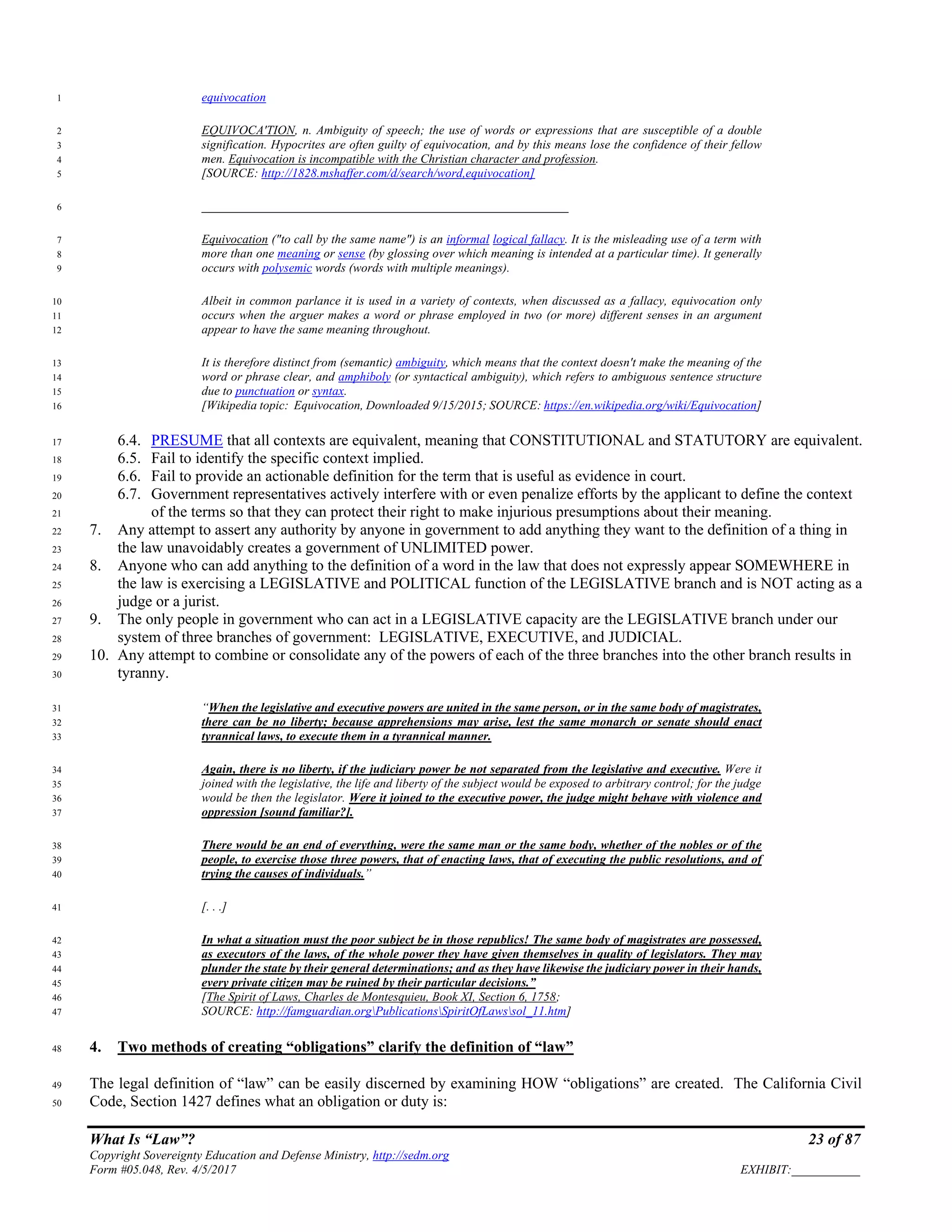 What Is “Law”? 23 of 87
Copyright Sovereignty Education and Defense Ministry, http://sedm.org
Form #05.048, Rev. 4/5/2017 EXHIBIT:___________
equivocation1
EQUIVOCA'TION, n. Ambiguity of speech; the use of words or expressions that are susceptible of a double2
signification. Hypocrites are often guilty of equivocation, and by this means lose the confidence of their fellow3
men. Equivocation is incompatible with the Christian character and profession.4
[SOURCE: http://1828.mshaffer.com/d/search/word,equivocation]5
___________________________________________________________6
Equivocation ("to call by the same name") is an informal logical fallacy. It is the misleading use of a term with7
more than one meaning or sense (by glossing over which meaning is intended at a particular time). It generally8
occurs with polysemic words (words with multiple meanings).9
Albeit in common parlance it is used in a variety of contexts, when discussed as a fallacy, equivocation only10
occurs when the arguer makes a word or phrase employed in two (or more) different senses in an argument11
appear to have the same meaning throughout.12
It is therefore distinct from (semantic) ambiguity, which means that the context doesn't make the meaning of the13
word or phrase clear, and amphiboly (or syntactical ambiguity), which refers to ambiguous sentence structure14
due to punctuation or syntax.15
[Wikipedia topic: Equivocation, Downloaded 9/15/2015; SOURCE: https://en.wikipedia.org/wiki/Equivocation]16
6.4. PRESUME that all contexts are equivalent, meaning that CONSTITUTIONAL and STATUTORY are equivalent.17
6.5. Fail to identify the specific context implied.18
6.6. Fail to provide an actionable definition for the term that is useful as evidence in court.19
6.7. Government representatives actively interfere with or even penalize efforts by the applicant to define the context20
of the terms so that they can protect their right to make injurious presumptions about their meaning.21
7. Any attempt to assert any authority by anyone in government to add anything they want to the definition of a thing in22
the law unavoidably creates a government of UNLIMITED power.23
8. Anyone who can add anything to the definition of a word in the law that does not expressly appear SOMEWHERE in24
the law is exercising a LEGISLATIVE and POLITICAL function of the LEGISLATIVE branch and is NOT acting as a25
judge or a jurist.26
9. The only people in government who can act in a LEGISLATIVE capacity are the LEGISLATIVE branch under our27
system of three branches of government: LEGISLATIVE, EXECUTIVE, and JUDICIAL.28
10. Any attempt to combine or consolidate any of the powers of each of the three branches into the other branch results in29
tyranny.30
“When the legislative and executive powers are united in the same person, or in the same body of magistrates,31
there can be no liberty; because apprehensions may arise, lest the same monarch or senate should enact32
tyrannical laws, to execute them in a tyrannical manner.33
Again, there is no liberty, if the judiciary power be not separated from the legislative and executive. Were it34
joined with the legislative, the life and liberty of the subject would be exposed to arbitrary control; for the judge35
would be then the legislator. Were it joined to the executive power, the judge might behave with violence and36
oppression [sound familiar?].37
There would be an end of everything, were the same man or the same body, whether of the nobles or of the38
people, to exercise those three powers, that of enacting laws, that of executing the public resolutions, and of39
trying the causes of individuals.”40
[. . .]41
In what a situation must the poor subject be in those republics! The same body of magistrates are possessed,42
as executors of the laws, of the whole power they have given themselves in quality of legislators. They may43
plunder the state by their general determinations; and as they have likewise the judiciary power in their hands,44
every private citizen may be ruined by their particular decisions.”45
[The Spirit of Laws, Charles de Montesquieu, Book XI, Section 6, 1758;46
SOURCE: http://famguardian.orgPublicationsSpiritOfLawssol_11.htm]47
4. Two methods of creating “obligations” clarify the definition of “law”48
The legal definition of “law” can be easily discerned by examining HOW “obligations” are created. The California Civil49
Code, Section 1427 defines what an obligation or duty is:50
 