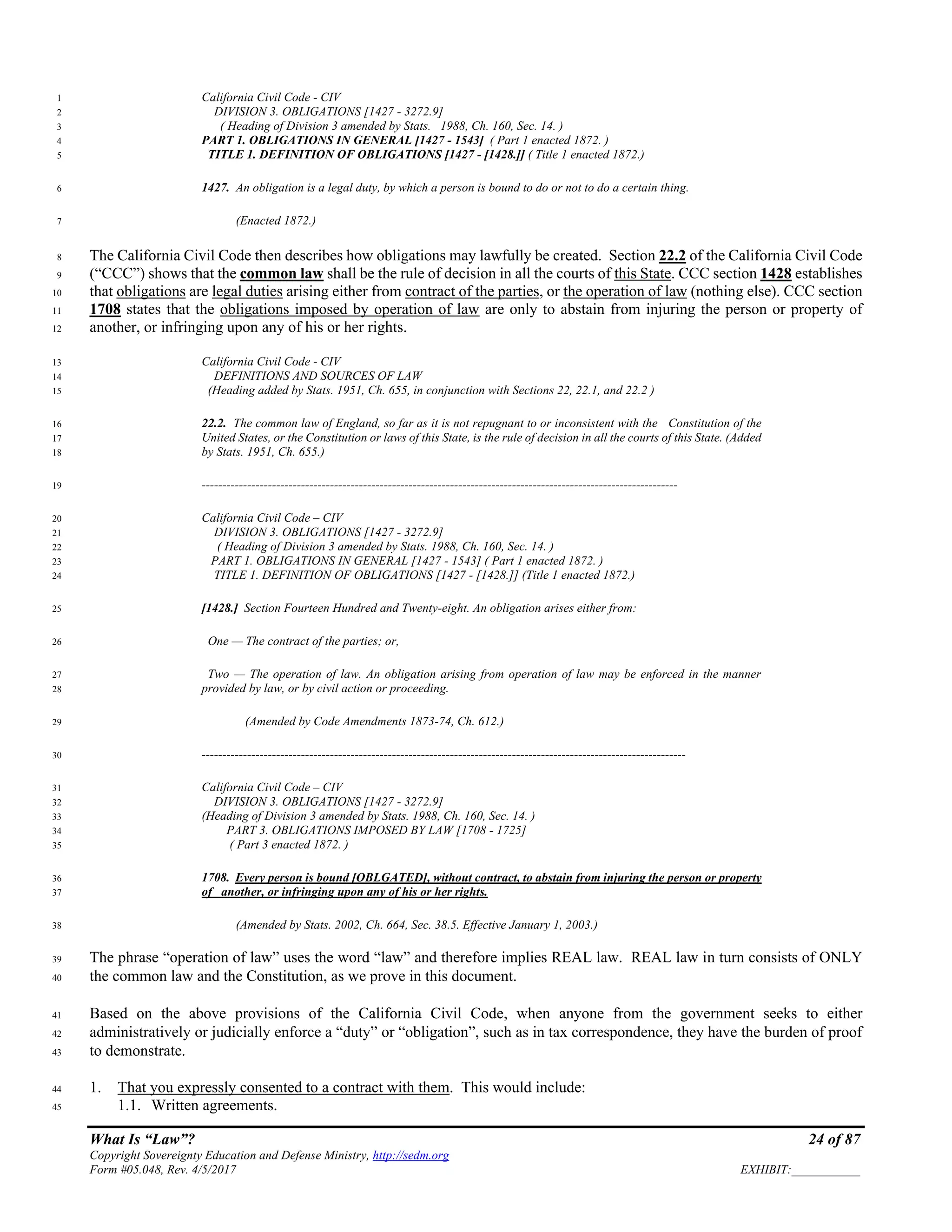 What Is “Law”? 24 of 87
Copyright Sovereignty Education and Defense Ministry, http://sedm.org
Form #05.048, Rev. 4/5/2017 EXHIBIT:___________
California Civil Code - CIV1
DIVISION 3. OBLIGATIONS [1427 - 3272.9]2
( Heading of Division 3 amended by Stats. 1988, Ch. 160, Sec. 14. )3
PART 1. OBLIGATIONS IN GENERAL [1427 - 1543] ( Part 1 enacted 1872. )4
TITLE 1. DEFINITION OF OBLIGATIONS [1427 - [1428.]] ( Title 1 enacted 1872.)5
1427. An obligation is a legal duty, by which a person is bound to do or not to do a certain thing.6
(Enacted 1872.)7
The California Civil Code then describes how obligations may lawfully be created. Section 22.2 of the California Civil Code8
(“CCC”) shows that the common law shall be the rule of decision in all the courts of this State. CCC section 1428 establishes9
that obligations are legal duties arising either from contract of the parties, or the operation of law (nothing else). CCC section10
1708 states that the obligations imposed by operation of law are only to abstain from injuring the person or property of11
another, or infringing upon any of his or her rights.12
California Civil Code - CIV13
DEFINITIONS AND SOURCES OF LAW14
(Heading added by Stats. 1951, Ch. 655, in conjunction with Sections 22, 22.1, and 22.2 )15
22.2. The common law of England, so far as it is not repugnant to or inconsistent with the Constitution of the16
United States, or the Constitution or laws of this State, is the rule of decision in all the courts of this State. (Added17
by Stats. 1951, Ch. 655.)18
-------------------------------------------------------------------------------------------------------------------19
California Civil Code – CIV20
DIVISION 3. OBLIGATIONS [1427 - 3272.9]21
( Heading of Division 3 amended by Stats. 1988, Ch. 160, Sec. 14. )22
PART 1. OBLIGATIONS IN GENERAL [1427 - 1543] ( Part 1 enacted 1872. )23
TITLE 1. DEFINITION OF OBLIGATIONS [1427 - [1428.]] (Title 1 enacted 1872.)24
[1428.] Section Fourteen Hundred and Twenty-eight. An obligation arises either from:25
One — The contract of the parties; or,26
Two — The operation of law. An obligation arising from operation of law may be enforced in the manner27
provided by law, or by civil action or proceeding.28
(Amended by Code Amendments 1873-74, Ch. 612.)29
---------------------------------------------------------------------------------------------------------------------30
California Civil Code – CIV31
DIVISION 3. OBLIGATIONS [1427 - 3272.9]32
(Heading of Division 3 amended by Stats. 1988, Ch. 160, Sec. 14. )33
PART 3. OBLIGATIONS IMPOSED BY LAW [1708 - 1725]34
( Part 3 enacted 1872. )35
1708. Every person is bound [OBLGATED], without contract, to abstain from injuring the person or property36
of another, or infringing upon any of his or her rights.37
(Amended by Stats. 2002, Ch. 664, Sec. 38.5. Effective January 1, 2003.)38
The phrase “operation of law” uses the word “law” and therefore implies REAL law. REAL law in turn consists of ONLY39
the common law and the Constitution, as we prove in this document.40
Based on the above provisions of the California Civil Code, when anyone from the government seeks to either41
administratively or judicially enforce a “duty” or “obligation”, such as in tax correspondence, they have the burden of proof42
to demonstrate.43
1. That you expressly consented to a contract with them. This would include:44
1.1. Written agreements.45
 