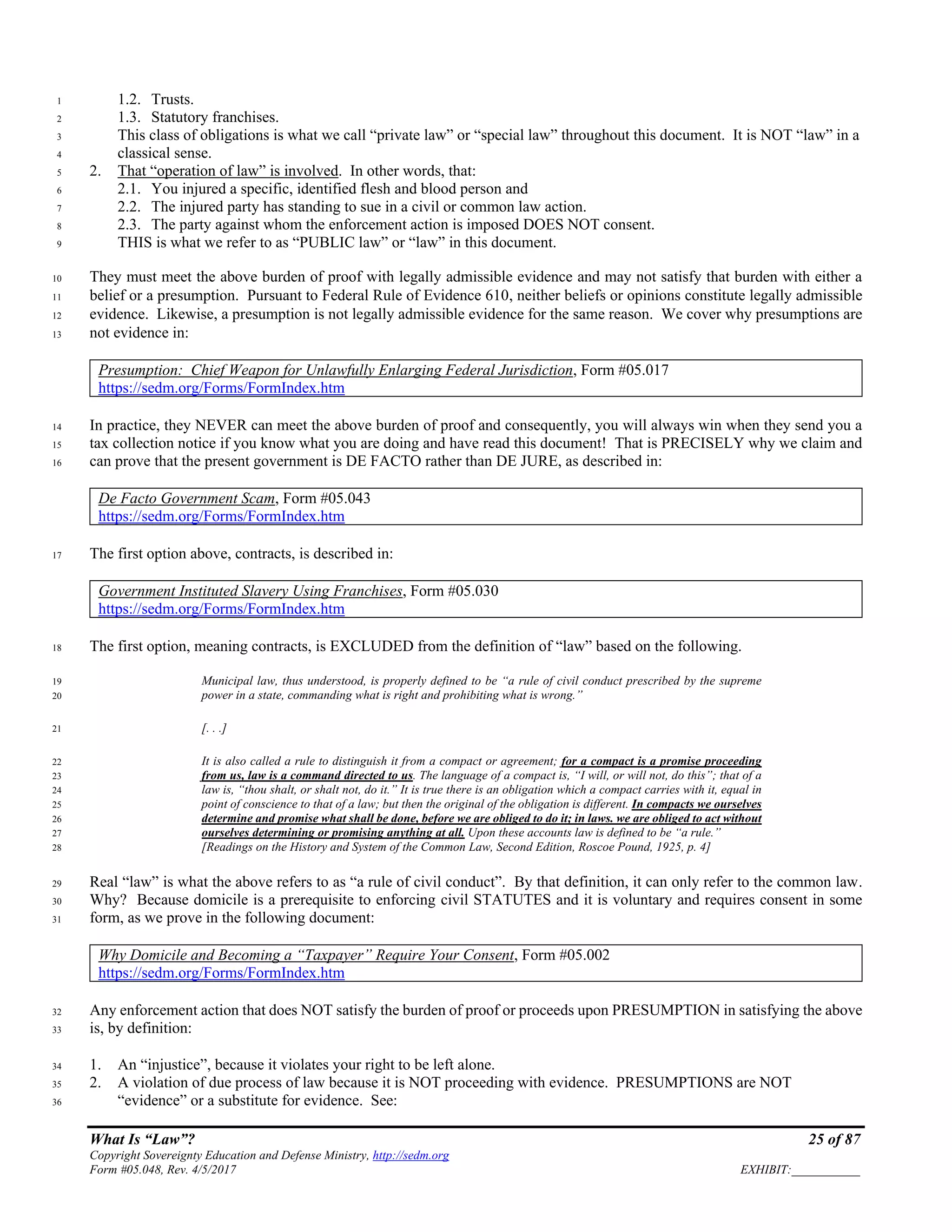 What Is “Law”? 25 of 87
Copyright Sovereignty Education and Defense Ministry, http://sedm.org
Form #05.048, Rev. 4/5/2017 EXHIBIT:___________
1.2. Trusts.1
1.3. Statutory franchises.2
This class of obligations is what we call “private law” or “special law” throughout this document. It is NOT “law” in a3
classical sense.4
2. That “operation of law” is involved. In other words, that:5
2.1. You injured a specific, identified flesh and blood person and6
2.2. The injured party has standing to sue in a civil or common law action.7
2.3. The party against whom the enforcement action is imposed DOES NOT consent.8
THIS is what we refer to as “PUBLIC law” or “law” in this document.9
They must meet the above burden of proof with legally admissible evidence and may not satisfy that burden with either a10
belief or a presumption. Pursuant to Federal Rule of Evidence 610, neither beliefs or opinions constitute legally admissible11
evidence. Likewise, a presumption is not legally admissible evidence for the same reason. We cover why presumptions are12
not evidence in:13
Presumption: Chief Weapon for Unlawfully Enlarging Federal Jurisdiction, Form #05.017
https://sedm.org/Forms/FormIndex.htm
In practice, they NEVER can meet the above burden of proof and consequently, you will always win when they send you a14
tax collection notice if you know what you are doing and have read this document! That is PRECISELY why we claim and15
can prove that the present government is DE FACTO rather than DE JURE, as described in:16
De Facto Government Scam, Form #05.043
https://sedm.org/Forms/FormIndex.htm
The first option above, contracts, is described in:17
Government Instituted Slavery Using Franchises, Form #05.030
https://sedm.org/Forms/FormIndex.htm
The first option, meaning contracts, is EXCLUDED from the definition of “law” based on the following.18
Municipal law, thus understood, is properly defined to be “a rule of civil conduct prescribed by the supreme19
power in a state, commanding what is right and prohibiting what is wrong.”20
[. . .]21
It is also called a rule to distinguish it from a compact or agreement; for a compact is a promise proceeding22
from us, law is a command directed to us. The language of a compact is, “I will, or will not, do this”; that of a23
law is, “thou shalt, or shalt not, do it.” It is true there is an obligation which a compact carries with it, equal in24
point of conscience to that of a law; but then the original of the obligation is different. In compacts we ourselves25
determine and promise what shall be done, before we are obliged to do it; in laws. we are obliged to act without26
ourselves determining or promising anything at all. Upon these accounts law is defined to be “a rule.”27
[Readings on the History and System of the Common Law, Second Edition, Roscoe Pound, 1925, p. 4]28
Real “law” is what the above refers to as “a rule of civil conduct”. By that definition, it can only refer to the common law.29
Why? Because domicile is a prerequisite to enforcing civil STATUTES and it is voluntary and requires consent in some30
form, as we prove in the following document:31
Why Domicile and Becoming a “Taxpayer” Require Your Consent, Form #05.002
https://sedm.org/Forms/FormIndex.htm
Any enforcement action that does NOT satisfy the burden of proof or proceeds upon PRESUMPTION in satisfying the above32
is, by definition:33
1. An “injustice”, because it violates your right to be left alone.34
2. A violation of due process of law because it is NOT proceeding with evidence. PRESUMPTIONS are NOT35
“evidence” or a substitute for evidence. See:36
 