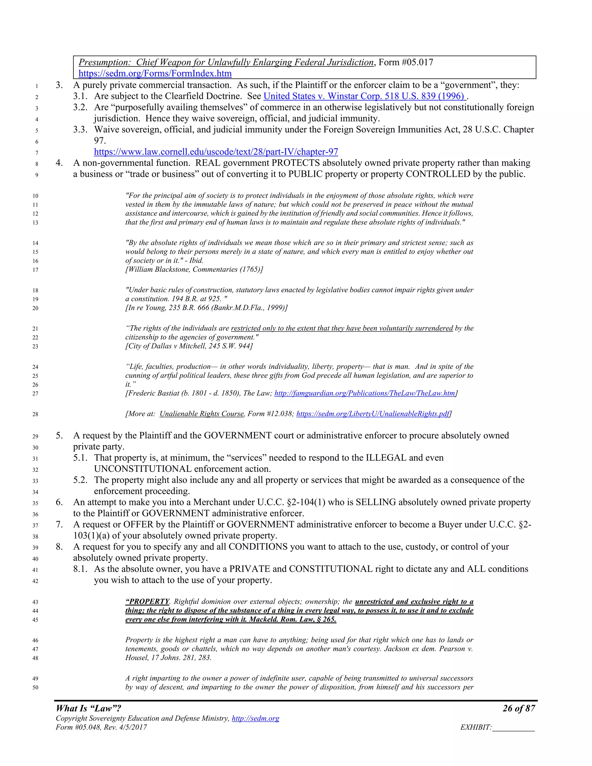 What Is “Law”? 26 of 87
Copyright Sovereignty Education and Defense Ministry, http://sedm.org
Form #05.048, Rev. 4/5/2017 EXHIBIT:___________
Presumption: Chief Weapon for Unlawfully Enlarging Federal Jurisdiction, Form #05.017
https://sedm.org/Forms/FormIndex.htm
3. A purely private commercial transaction. As such, if the Plaintiff or the enforcer claim to be a “government”, they:1
3.1. Are subject to the Clearfield Doctrine. See United States v. Winstar Corp. 518 U.S. 839 (1996) .2
3.2. Are “purposefully availing themselves” of commerce in an otherwise legislatively but not constitutionally foreign3
jurisdiction. Hence they waive sovereign, official, and judicial immunity.4
3.3. Waive sovereign, official, and judicial immunity under the Foreign Sovereign Immunities Act, 28 U.S.C. Chapter5
97.6
https://www.law.cornell.edu/uscode/text/28/part-IV/chapter-977
4. A non-governmental function. REAL government PROTECTS absolutely owned private property rather than making8
a business or “trade or business” out of converting it to PUBLIC property or property CONTROLLED by the public.9
"For the principal aim of society is to protect individuals in the enjoyment of those absolute rights, which were10
vested in them by the immutable laws of nature; but which could not be preserved in peace without the mutual11
assistance and intercourse, which is gained by the institution of friendly and social communities. Hence it follows,12
that the first and primary end of human laws is to maintain and regulate these absolute rights of individuals."13
"By the absolute rights of individuals we mean those which are so in their primary and strictest sense; such as14
would belong to their persons merely in a state of nature, and which every man is entitled to enjoy whether out15
of society or in it." - Ibid.16
[William Blackstone, Commentaries (1765)]17
"Under basic rules of construction, statutory laws enacted by legislative bodies cannot impair rights given under18
a constitution. 194 B.R. at 925. "19
[In re Young, 235 B.R. 666 (Bankr.M.D.Fla., 1999)]20
“The rights of the individuals are restricted only to the extent that they have been voluntarily surrendered by the21
citizenship to the agencies of government."22
[City of Dallas v Mitchell, 245 S.W. 944]23
“Life, faculties, production— in other words individuality, liberty, property— that is man. And in spite of the24
cunning of artful political leaders, these three gifts from God precede all human legislation, and are superior to25
it.”26
[Frederic Bastiat (b. 1801 - d. 1850), The Law; http://famguardian.org/Publications/TheLaw/TheLaw.htm]27
[More at: Unalienable Rights Course, Form #12.038; https://sedm.org/LibertyU/UnalienableRights.pdf]28
5. A request by the Plaintiff and the GOVERNMENT court or administrative enforcer to procure absolutely owned29
private party.30
5.1. That property is, at minimum, the “services” needed to respond to the ILLEGAL and even31
UNCONSTITUTIONAL enforcement action.32
5.2. The property might also include any and all property or services that might be awarded as a consequence of the33
enforcement proceeding.34
6. An attempt to make you into a Merchant under U.C.C. §2-104(1) who is SELLING absolutely owned private property35
to the Plaintiff or GOVERNMENT administrative enforcer.36
7. A request or OFFER by the Plaintiff or GOVERNMENT administrative enforcer to become a Buyer under U.C.C. §2-37
103(1)(a) of your absolutely owned private property.38
8. A request for you to specify any and all CONDITIONS you want to attach to the use, custody, or control of your39
absolutely owned private property.40
8.1. As the absolute owner, you have a PRIVATE and CONSTITUTIONAL right to dictate any and ALL conditions41
you wish to attach to the use of your property.42
“PROPERTY. Rightful dominion over external objects; ownership; the unrestricted and exclusive right to a43
thing; the right to dispose of the substance of a thing in every legal way, to possess it, to use it and to exclude44
every one else from interfering with it. Mackeld. Rom. Law, § 265.45
Property is the highest right a man can have to anything; being used for that right which one has to lands or46
tenements, goods or chattels, which no way depends on another man's courtesy. Jackson ex dem. Pearson v.47
Housel, 17 Johns. 281, 283.48
A right imparting to the owner a power of indefinite user, capable of being transmitted to universal successors49
by way of descent, and imparting to the owner the power of disposition, from himself and his successors per50
 