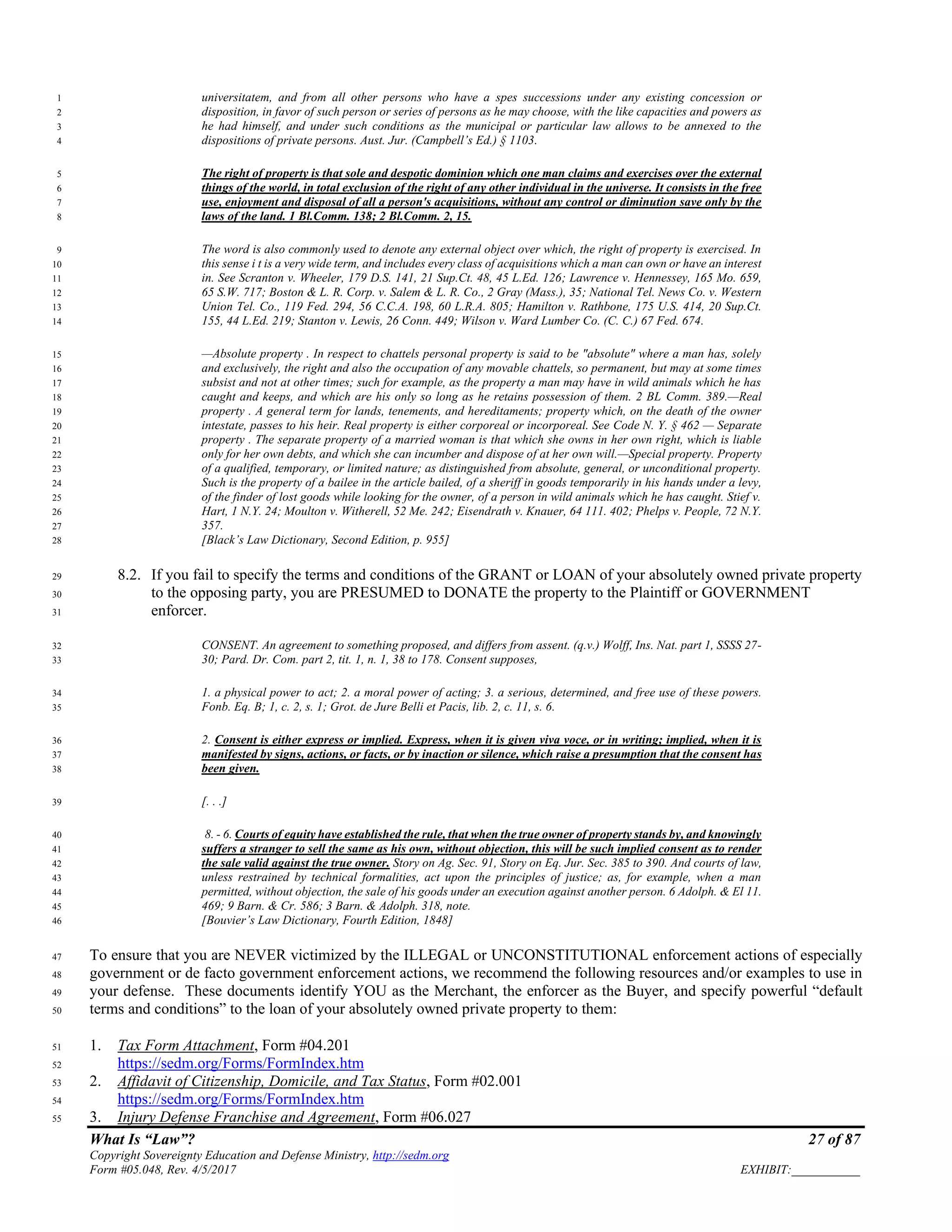What Is “Law”? 27 of 87
Copyright Sovereignty Education and Defense Ministry, http://sedm.org
Form #05.048, Rev. 4/5/2017 EXHIBIT:___________
universitatem, and from all other persons who have a spes successions under any existing concession or1
disposition, in favor of such person or series of persons as he may choose, with the like capacities and powers as2
he had himself, and under such conditions as the municipal or particular law allows to be annexed to the3
dispositions of private persons. Aust. Jur. (Campbell’s Ed.) § 1103.4
The right of property is that sole and despotic dominion which one man claims and exercises over the external5
things of the world, in total exclusion of the right of any other individual in the universe. It consists in the free6
use, enjoyment and disposal of all a person's acquisitions, without any control or diminution save only by the7
laws of the land. 1 Bl.Comm. 138; 2 Bl.Comm. 2, 15.8
The word is also commonly used to denote any external object over which, the right of property is exercised. In9
this sense i t is a very wide term, and includes every class of acquisitions which a man can own or have an interest10
in. See Scranton v. Wheeler, 179 D.S. 141, 21 Sup.Ct. 48, 45 L.Ed. 126; Lawrence v. Hennessey, 165 Mo. 659,11
65 S.W. 717; Boston & L. R. Corp. v. Salem & L. R. Co., 2 Gray (Mass.), 35; National Tel. News Co. v. Western12
Union Tel. Co., 119 Fed. 294, 56 C.C.A. 198, 60 L.R.A. 805; Hamilton v. Rathbone, 175 U.S. 414, 20 Sup.Ct.13
155, 44 L.Ed. 219; Stanton v. Lewis, 26 Conn. 449; Wilson v. Ward Lumber Co. (C. C.) 67 Fed. 674.14
—Absolute property . In respect to chattels personal property is said to be "absolute" where a man has, solely15
and exclusively, the right and also the occupation of any movable chattels, so permanent, but may at some times16
subsist and not at other times; such for example, as the property a man may have in wild animals which he has17
caught and keeps, and which are his only so long as he retains possession of them. 2 BL Comm. 389.—Real18
property . A general term for lands, tenements, and hereditaments; property which, on the death of the owner19
intestate, passes to his heir. Real property is either corporeal or incorporeal. See Code N. Y. § 462 — Separate20
property . The separate property of a married woman is that which she owns in her own right, which is liable21
only for her own debts, and which she can incumber and dispose of at her own will.—Special property. Property22
of a qualified, temporary, or limited nature; as distinguished from absolute, general, or unconditional property.23
Such is the property of a bailee in the article bailed, of a sheriff in goods temporarily in his hands under a levy,24
of the finder of lost goods while looking for the owner, of a person in wild animals which he has caught. Stief v.25
Hart, 1 N.Y. 24; Moulton v. Witherell, 52 Me. 242; Eisendrath v. Knauer, 64 111. 402; Phelps v. People, 72 N.Y.26
357.27
[Black’s Law Dictionary, Second Edition, p. 955]28
8.2. If you fail to specify the terms and conditions of the GRANT or LOAN of your absolutely owned private property29
to the opposing party, you are PRESUMED to DONATE the property to the Plaintiff or GOVERNMENT30
enforcer.31
CONSENT. An agreement to something proposed, and differs from assent. (q.v.) Wolff, Ins. Nat. part 1, SSSS 27-32
30; Pard. Dr. Com. part 2, tit. 1, n. 1, 38 to 178. Consent supposes,33
1. a physical power to act; 2. a moral power of acting; 3. a serious, determined, and free use of these powers.34
Fonb. Eq. B; 1, c. 2, s. 1; Grot. de Jure Belli et Pacis, lib. 2, c. 11, s. 6.35
2. Consent is either express or implied. Express, when it is given viva voce, or in writing; implied, when it is36
manifested by signs, actions, or facts, or by inaction or silence, which raise a presumption that the consent has37
been given.38
[. . .]39
8. - 6. Courts of equity have established the rule, that when the true owner of property stands by, and knowingly40
suffers a stranger to sell the same as his own, without objection, this will be such implied consent as to render41
the sale valid against the true owner. Story on Ag. Sec. 91, Story on Eq. Jur. Sec. 385 to 390. And courts of law,42
unless restrained by technical formalities, act upon the principles of justice; as, for example, when a man43
permitted, without objection, the sale of his goods under an execution against another person. 6 Adolph. & El 11.44
469; 9 Barn. & Cr. 586; 3 Barn. & Adolph. 318, note.45
[Bouvier’s Law Dictionary, Fourth Edition, 1848]46
To ensure that you are NEVER victimized by the ILLEGAL or UNCONSTITUTIONAL enforcement actions of especially47
government or de facto government enforcement actions, we recommend the following resources and/or examples to use in48
your defense. These documents identify YOU as the Merchant, the enforcer as the Buyer, and specify powerful “default49
terms and conditions” to the loan of your absolutely owned private property to them:50
1. Tax Form Attachment, Form #04.20151
https://sedm.org/Forms/FormIndex.htm52
2. Affidavit of Citizenship, Domicile, and Tax Status, Form #02.00153
https://sedm.org/Forms/FormIndex.htm54
3. Injury Defense Franchise and Agreement, Form #06.02755
 