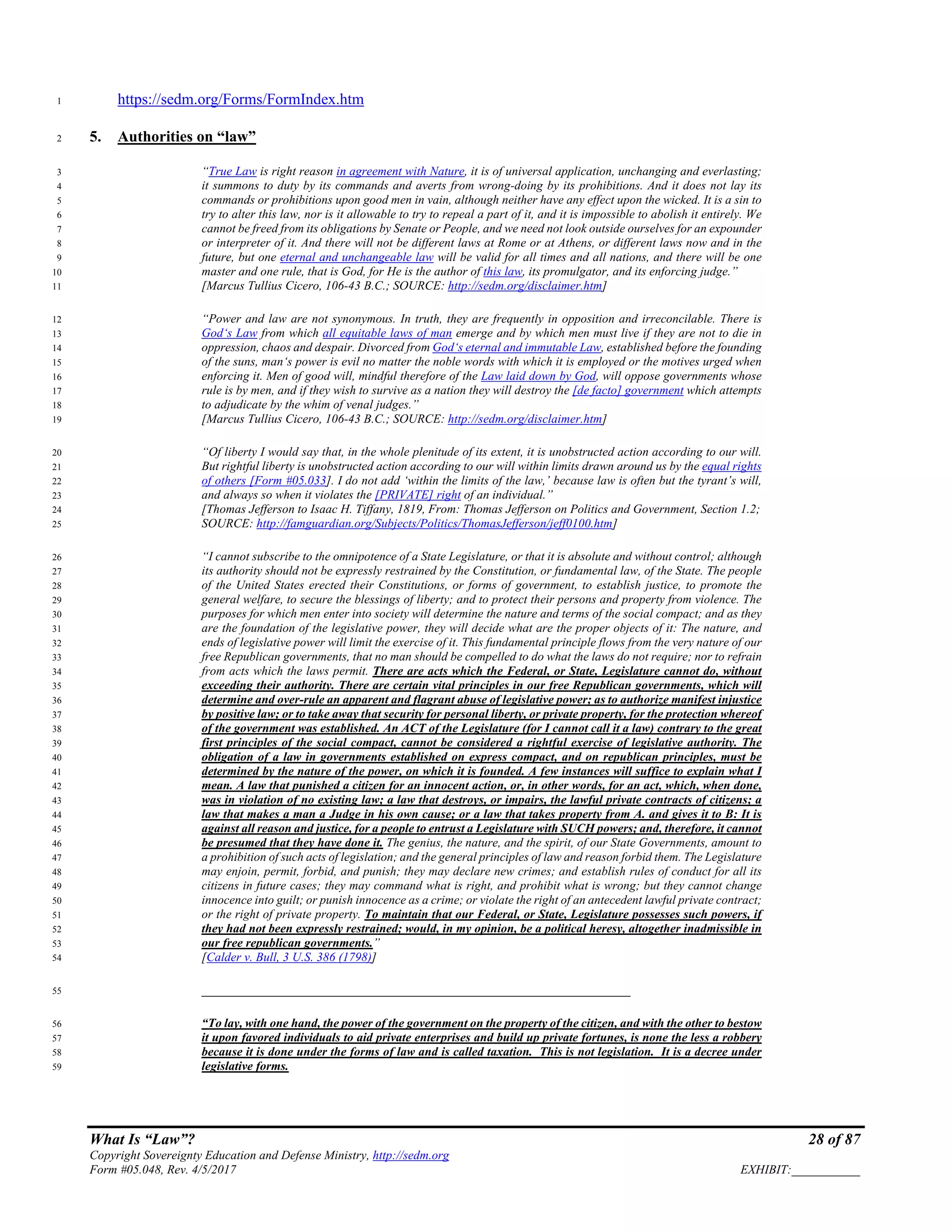 What Is “Law”? 28 of 87
Copyright Sovereignty Education and Defense Ministry, http://sedm.org
Form #05.048, Rev. 4/5/2017 EXHIBIT:___________
https://sedm.org/Forms/FormIndex.htm1
5. Authorities on “law”2
“True Law is right reason in agreement with Nature, it is of universal application, unchanging and everlasting;3
it summons to duty by its commands and averts from wrong-doing by its prohibitions. And it does not lay its4
commands or prohibitions upon good men in vain, although neither have any effect upon the wicked. It is a sin to5
try to alter this law, nor is it allowable to try to repeal a part of it, and it is impossible to abolish it entirely. We6
cannot be freed from its obligations by Senate or People, and we need not look outside ourselves for an expounder7
or interpreter of it. And there will not be different laws at Rome or at Athens, or different laws now and in the8
future, but one eternal and unchangeable law will be valid for all times and all nations, and there will be one9
master and one rule, that is God, for He is the author of this law, its promulgator, and its enforcing judge.”10
[Marcus Tullius Cicero, 106-43 B.C.; SOURCE: http://sedm.org/disclaimer.htm]11
“Power and law are not synonymous. In truth, they are frequently in opposition and irreconcilable. There is12
God‘s Law from which all equitable laws of man emerge and by which men must live if they are not to die in13
oppression, chaos and despair. Divorced from God‘s eternal and immutable Law, established before the founding14
of the suns, man‘s power is evil no matter the noble words with which it is employed or the motives urged when15
enforcing it. Men of good will, mindful therefore of the Law laid down by God, will oppose governments whose16
rule is by men, and if they wish to survive as a nation they will destroy the [de facto] government which attempts17
to adjudicate by the whim of venal judges.”18
[Marcus Tullius Cicero, 106-43 B.C.; SOURCE: http://sedm.org/disclaimer.htm]19
“Of liberty I would say that, in the whole plenitude of its extent, it is unobstructed action according to our will.20
But rightful liberty is unobstructed action according to our will within limits drawn around us by the equal rights21
of others [Form #05.033]. I do not add ‘within the limits of the law,’ because law is often but the tyrant’s will,22
and always so when it violates the [PRIVATE] right of an individual.”23
[Thomas Jefferson to Isaac H. Tiffany, 1819, From: Thomas Jefferson on Politics and Government, Section 1.2;24
SOURCE: http://famguardian.org/Subjects/Politics/ThomasJefferson/jeff0100.htm]25
“I cannot subscribe to the omnipotence of a State Legislature, or that it is absolute and without control; although26
its authority should not be expressly restrained by the Constitution, or fundamental law, of the State. The people27
of the United States erected their Constitutions, or forms of government, to establish justice, to promote the28
general welfare, to secure the blessings of liberty; and to protect their persons and property from violence. The29
purposes for which men enter into society will determine the nature and terms of the social compact; and as they30
are the foundation of the legislative power, they will decide what are the proper objects of it: The nature, and31
ends of legislative power will limit the exercise of it. This fundamental principle flows from the very nature of our32
free Republican governments, that no man should be compelled to do what the laws do not require; nor to refrain33
from acts which the laws permit. There are acts which the Federal, or State, Legislature cannot do, without34
exceeding their authority. There are certain vital principles in our free Republican governments, which will35
determine and over-rule an apparent and flagrant abuse of legislative power; as to authorize manifest injustice36
by positive law; or to take away that security for personal liberty, or private property, for the protection whereof37
of the government was established. An ACT of the Legislature (for I cannot call it a law) contrary to the great38
first principles of the social compact, cannot be considered a rightful exercise of legislative authority. The39
obligation of a law in governments established on express compact, and on republican principles, must be40
determined by the nature of the power, on which it is founded. A few instances will suffice to explain what I41
mean. A law that punished a citizen for an innocent action, or, in other words, for an act, which, when done,42
was in violation of no existing law; a law that destroys, or impairs, the lawful private contracts of citizens; a43
law that makes a man a Judge in his own cause; or a law that takes property from A. and gives it to B: It is44
against all reason and justice, for a people to entrust a Legislature with SUCH powers; and, therefore, it cannot45
be presumed that they have done it. The genius, the nature, and the spirit, of our State Governments, amount to46
a prohibition of such acts of legislation; and the general principles of law and reason forbid them. The Legislature47
may enjoin, permit, forbid, and punish; they may declare new crimes; and establish rules of conduct for all its48
citizens in future cases; they may command what is right, and prohibit what is wrong; but they cannot change49
innocence into guilt; or punish innocence as a crime; or violate the right of an antecedent lawful private contract;50
or the right of private property. To maintain that our Federal, or State, Legislature possesses such powers, if51
they had not been expressly restrained; would, in my opinion, be a political heresy, altogether inadmissible in52
our free republican governments.”53
[Calder v. Bull, 3 U.S. 386 (1798)]54
_____________________________________________________________________55
“To lay, with one hand, the power of the government on the property of the citizen, and with the other to bestow56
it upon favored individuals to aid private enterprises and build up private fortunes, is none the less a robbery57
because it is done under the forms of law and is called taxation. This is not legislation. It is a decree under58
legislative forms.59
 