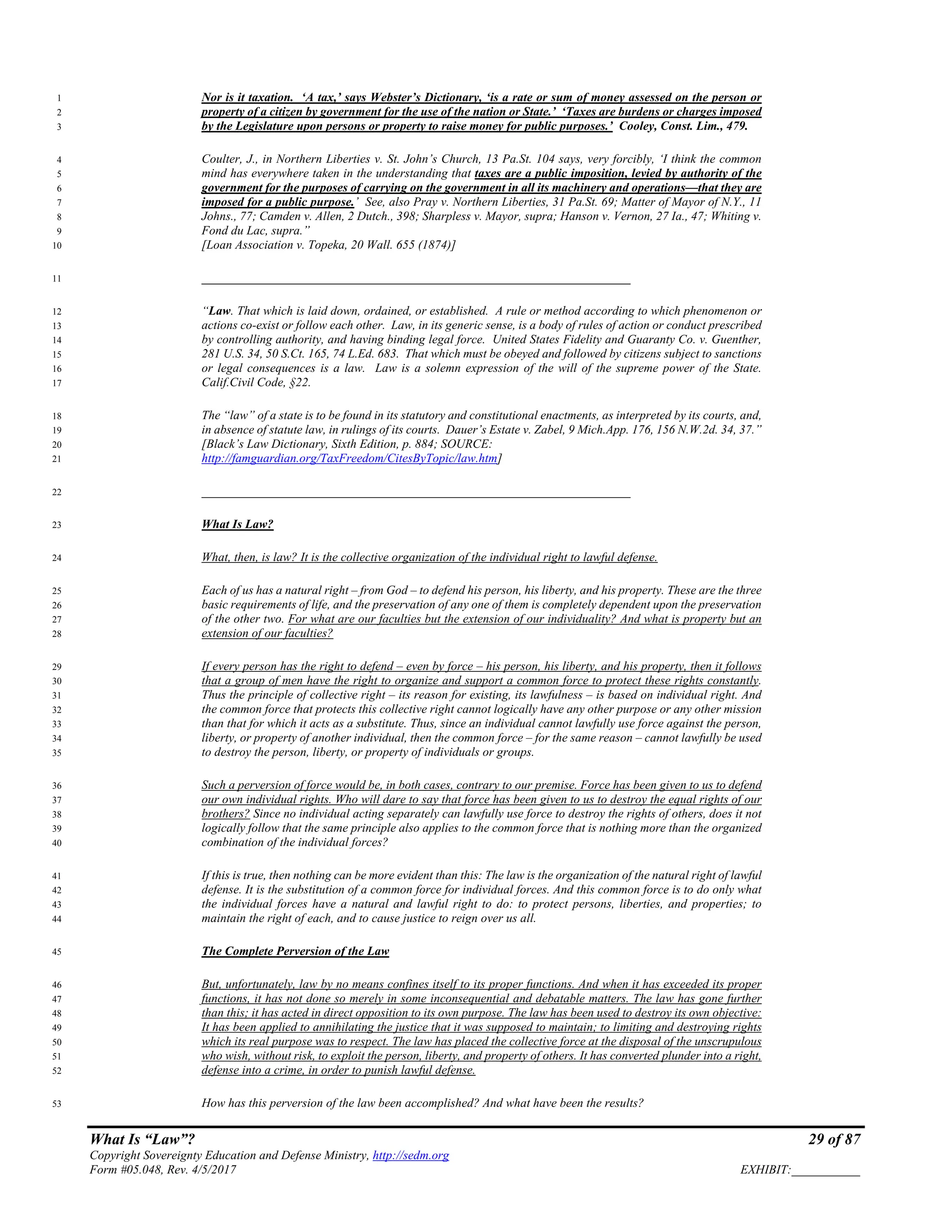 What Is “Law”? 29 of 87
Copyright Sovereignty Education and Defense Ministry, http://sedm.org
Form #05.048, Rev. 4/5/2017 EXHIBIT:___________
Nor is it taxation. ‘A tax,’ says Webster’s Dictionary, ‘is a rate or sum of money assessed on the person or1
property of a citizen by government for the use of the nation or State.’ ‘Taxes are burdens or charges imposed2
by the Legislature upon persons or property to raise money for public purposes.’ Cooley, Const. Lim., 479.3
Coulter, J., in Northern Liberties v. St. John’s Church, 13 Pa.St. 104 says, very forcibly, ‘I think the common4
mind has everywhere taken in the understanding that taxes are a public imposition, levied by authority of the5
government for the purposes of carrying on the government in all its machinery and operations—that they are6
imposed for a public purpose.’ See, also Pray v. Northern Liberties, 31 Pa.St. 69; Matter of Mayor of N.Y., 117
Johns., 77; Camden v. Allen, 2 Dutch., 398; Sharpless v. Mayor, supra; Hanson v. Vernon, 27 Ia., 47; Whiting v.8
Fond du Lac, supra.”9
[Loan Association v. Topeka, 20 Wall. 655 (1874)]10
_____________________________________________________________________11
“Law. That which is laid down, ordained, or established. A rule or method according to which phenomenon or12
actions co-exist or follow each other. Law, in its generic sense, is a body of rules of action or conduct prescribed13
by controlling authority, and having binding legal force. United States Fidelity and Guaranty Co. v. Guenther,14
281 U.S. 34, 50 S.Ct. 165, 74 L.Ed. 683. That which must be obeyed and followed by citizens subject to sanctions15
or legal consequences is a law. Law is a solemn expression of the will of the supreme power of the State.16
Calif.Civil Code, §22.17
The “law” of a state is to be found in its statutory and constitutional enactments, as interpreted by its courts, and,18
in absence of statute law, in rulings of its courts. Dauer’s Estate v. Zabel, 9 Mich.App. 176, 156 N.W.2d. 34, 37.”19
[Black’s Law Dictionary, Sixth Edition, p. 884; SOURCE:20
http://famguardian.org/TaxFreedom/CitesByTopic/law.htm]21
_____________________________________________________________________22
What Is Law?23
What, then, is law? It is the collective organization of the individual right to lawful defense.24
Each of us has a natural right – from God – to defend his person, his liberty, and his property. These are the three25
basic requirements of life, and the preservation of any one of them is completely dependent upon the preservation26
of the other two. For what are our faculties but the extension of our individuality? And what is property but an27
extension of our faculties?28
If every person has the right to defend – even by force – his person, his liberty, and his property, then it follows29
that a group of men have the right to organize and support a common force to protect these rights constantly.30
Thus the principle of collective right – its reason for existing, its lawfulness – is based on individual right. And31
the common force that protects this collective right cannot logically have any other purpose or any other mission32
than that for which it acts as a substitute. Thus, since an individual cannot lawfully use force against the person,33
liberty, or property of another individual, then the common force – for the same reason – cannot lawfully be used34
to destroy the person, liberty, or property of individuals or groups.35
Such a perversion of force would be, in both cases, contrary to our premise. Force has been given to us to defend36
our own individual rights. Who will dare to say that force has been given to us to destroy the equal rights of our37
brothers? Since no individual acting separately can lawfully use force to destroy the rights of others, does it not38
logically follow that the same principle also applies to the common force that is nothing more than the organized39
combination of the individual forces?40
If this is true, then nothing can be more evident than this: The law is the organization of the natural right of lawful41
defense. It is the substitution of a common force for individual forces. And this common force is to do only what42
the individual forces have a natural and lawful right to do: to protect persons, liberties, and properties; to43
maintain the right of each, and to cause justice to reign over us all.44
The Complete Perversion of the Law45
But, unfortunately, law by no means confines itself to its proper functions. And when it has exceeded its proper46
functions, it has not done so merely in some inconsequential and debatable matters. The law has gone further47
than this; it has acted in direct opposition to its own purpose. The law has been used to destroy its own objective:48
It has been applied to annihilating the justice that it was supposed to maintain; to limiting and destroying rights49
which its real purpose was to respect. The law has placed the collective force at the disposal of the unscrupulous50
who wish, without risk, to exploit the person, liberty, and property of others. It has converted plunder into a right,51
defense into a crime, in order to punish lawful defense.52
How has this perversion of the law been accomplished? And what have been the results?53
 