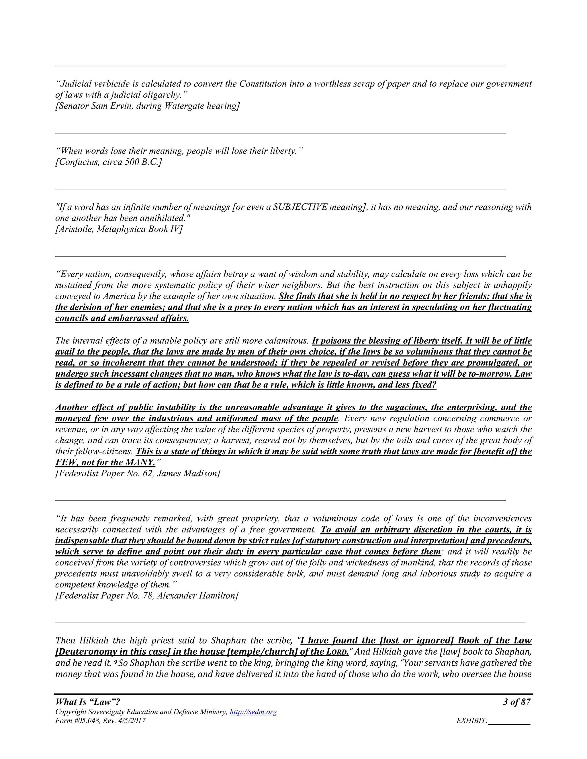 What Is “Law”? 3 of 87
Copyright Sovereignty Education and Defense Ministry, http://sedm.org
Form #05.048, Rev. 4/5/2017 EXHIBIT:___________
______________________________________________________________________________________________
“Judicial verbicide is calculated to convert the Constitution into a worthless scrap of paper and to replace our government
of laws with a judicial oligarchy.”
[Senator Sam Ervin, during Watergate hearing]
______________________________________________________________________________________________
“When words lose their meaning, people will lose their liberty.”
[Confucius, circa 500 B.C.]
______________________________________________________________________________________________
"If a word has an infinite number of meanings [or even a SUBJECTIVE meaning], it has no meaning, and our reasoning with
one another has been annihilated."
[Aristotle, Metaphysica Book IV]
______________________________________________________________________________________________
“Every nation, consequently, whose affairs betray a want of wisdom and stability, may calculate on every loss which can be
sustained from the more systematic policy of their wiser neighbors. But the best instruction on this subject is unhappily
conveyed to America by the example of her own situation. She finds that she is held in no respect by her friends; that she is
the derision of her enemies; and that she is a prey to every nation which has an interest in speculating on her fluctuating
councils and embarrassed affairs.
The internal effects of a mutable policy are still more calamitous. It poisons the blessing of liberty itself. It will be of little
avail to the people, that the laws are made by men of their own choice, if the laws be so voluminous that they cannot be
read, or so incoherent that they cannot be understood; if they be repealed or revised before they are promulgated, or
undergo such incessant changes that no man, who knows what the law is to-day, can guess what it will be to-morrow. Law
is defined to be a rule of action; but how can that be a rule, which is little known, and less fixed?
Another effect of public instability is the unreasonable advantage it gives to the sagacious, the enterprising, and the
moneyed few over the industrious and uniformed mass of the people. Every new regulation concerning commerce or
revenue, or in any way affecting the value of the different species of property, presents a new harvest to those who watch the
change, and can trace its consequences; a harvest, reared not by themselves, but by the toils and cares of the great body of
their fellow-citizens. This is a state of things in which it may be said with some truth that laws are made for [benefit of] the
FEW, not for the MANY.”
[Federalist Paper No. 62, James Madison]
______________________________________________________________________________________________
“It has been frequently remarked, with great propriety, that a voluminous code of laws is one of the inconveniences
necessarily connected with the advantages of a free government. To avoid an arbitrary discretion in the courts, it is
indispensable that they should be bound down by strict rules [of statutory construction and interpretation] and precedents,
which serve to define and point out their duty in every particular case that comes before them; and it will readily be
conceived from the variety of controversies which grow out of the folly and wickedness of mankind, that the records of those
precedents must unavoidably swell to a very considerable bulk, and must demand long and laborious study to acquire a
competent knowledge of them.”
[Federalist Paper No. 78, Alexander Hamilton]
__________________________________________________________________________________________________
Then Hilkiah the high priest said to Shaphan the scribe, “I have found the [lost or ignored] Book of the Law
[Deuteronomy in this case] in the house [temple/church] of the LORD.” And Hilkiah gave the [law] book to Shaphan,
and he read it. 9 So Shaphan the scribe went to the king, bringing the king word, saying, “Your servants have gathered the
money that was found in the house, and have delivered it into the hand of those who do the work, who oversee the house
 