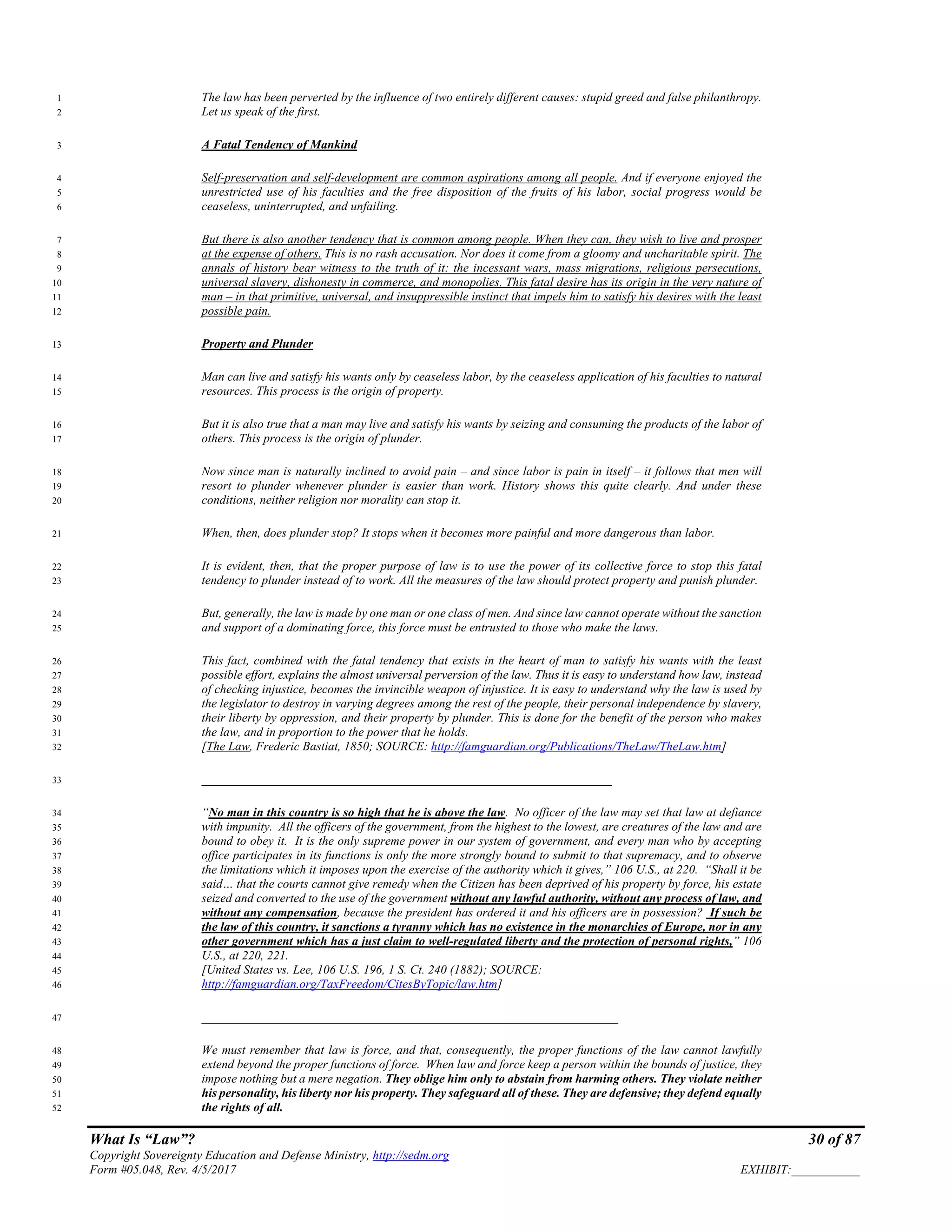 What Is “Law”? 30 of 87
Copyright Sovereignty Education and Defense Ministry, http://sedm.org
Form #05.048, Rev. 4/5/2017 EXHIBIT:___________
The law has been perverted by the influence of two entirely different causes: stupid greed and false philanthropy.1
Let us speak of the first.2
A Fatal Tendency of Mankind3
Self-preservation and self-development are common aspirations among all people. And if everyone enjoyed the4
unrestricted use of his faculties and the free disposition of the fruits of his labor, social progress would be5
ceaseless, uninterrupted, and unfailing.6
But there is also another tendency that is common among people. When they can, they wish to live and prosper7
at the expense of others. This is no rash accusation. Nor does it come from a gloomy and uncharitable spirit. The8
annals of history bear witness to the truth of it: the incessant wars, mass migrations, religious persecutions,9
universal slavery, dishonesty in commerce, and monopolies. This fatal desire has its origin in the very nature of10
man – in that primitive, universal, and insuppressible instinct that impels him to satisfy his desires with the least11
possible pain.12
Property and Plunder13
Man can live and satisfy his wants only by ceaseless labor, by the ceaseless application of his faculties to natural14
resources. This process is the origin of property.15
But it is also true that a man may live and satisfy his wants by seizing and consuming the products of the labor of16
others. This process is the origin of plunder.17
Now since man is naturally inclined to avoid pain – and since labor is pain in itself – it follows that men will18
resort to plunder whenever plunder is easier than work. History shows this quite clearly. And under these19
conditions, neither religion nor morality can stop it.20
When, then, does plunder stop? It stops when it becomes more painful and more dangerous than labor.21
It is evident, then, that the proper purpose of law is to use the power of its collective force to stop this fatal22
tendency to plunder instead of to work. All the measures of the law should protect property and punish plunder.23
But, generally, the law is made by one man or one class of men. And since law cannot operate without the sanction24
and support of a dominating force, this force must be entrusted to those who make the laws.25
This fact, combined with the fatal tendency that exists in the heart of man to satisfy his wants with the least26
possible effort, explains the almost universal perversion of the law. Thus it is easy to understand how law, instead27
of checking injustice, becomes the invincible weapon of injustice. It is easy to understand why the law is used by28
the legislator to destroy in varying degrees among the rest of the people, their personal independence by slavery,29
their liberty by oppression, and their property by plunder. This is done for the benefit of the person who makes30
the law, and in proportion to the power that he holds.31
[The Law, Frederic Bastiat, 1850; SOURCE: http://famguardian.org/Publications/TheLaw/TheLaw.htm]32
__________________________________________________________________33
“No man in this country is so high that he is above the law. No officer of the law may set that law at defiance34
with impunity. All the officers of the government, from the highest to the lowest, are creatures of the law and are35
bound to obey it. It is the only supreme power in our system of government, and every man who by accepting36
office participates in its functions is only the more strongly bound to submit to that supremacy, and to observe37
the limitations which it imposes upon the exercise of the authority which it gives,” 106 U.S., at 220. “Shall it be38
said… that the courts cannot give remedy when the Citizen has been deprived of his property by force, his estate39
seized and converted to the use of the government without any lawful authority, without any process of law, and40
without any compensation, because the president has ordered it and his officers are in possession? If such be41
the law of this country, it sanctions a tyranny which has no existence in the monarchies of Europe, nor in any42
other government which has a just claim to well-regulated liberty and the protection of personal rights,” 10643
U.S., at 220, 221.44
[United States vs. Lee, 106 U.S. 196, 1 S. Ct. 240 (1882); SOURCE:45
http://famguardian.org/TaxFreedom/CitesByTopic/law.htm]46
___________________________________________________________________47
We must remember that law is force, and that, consequently, the proper functions of the law cannot lawfully48
extend beyond the proper functions of force. When law and force keep a person within the bounds of justice, they49
impose nothing but a mere negation. They oblige him only to abstain from harming others. They violate neither50
his personality, his liberty nor his property. They safeguard all of these. They are defensive; they defend equally51
the rights of all.52
 