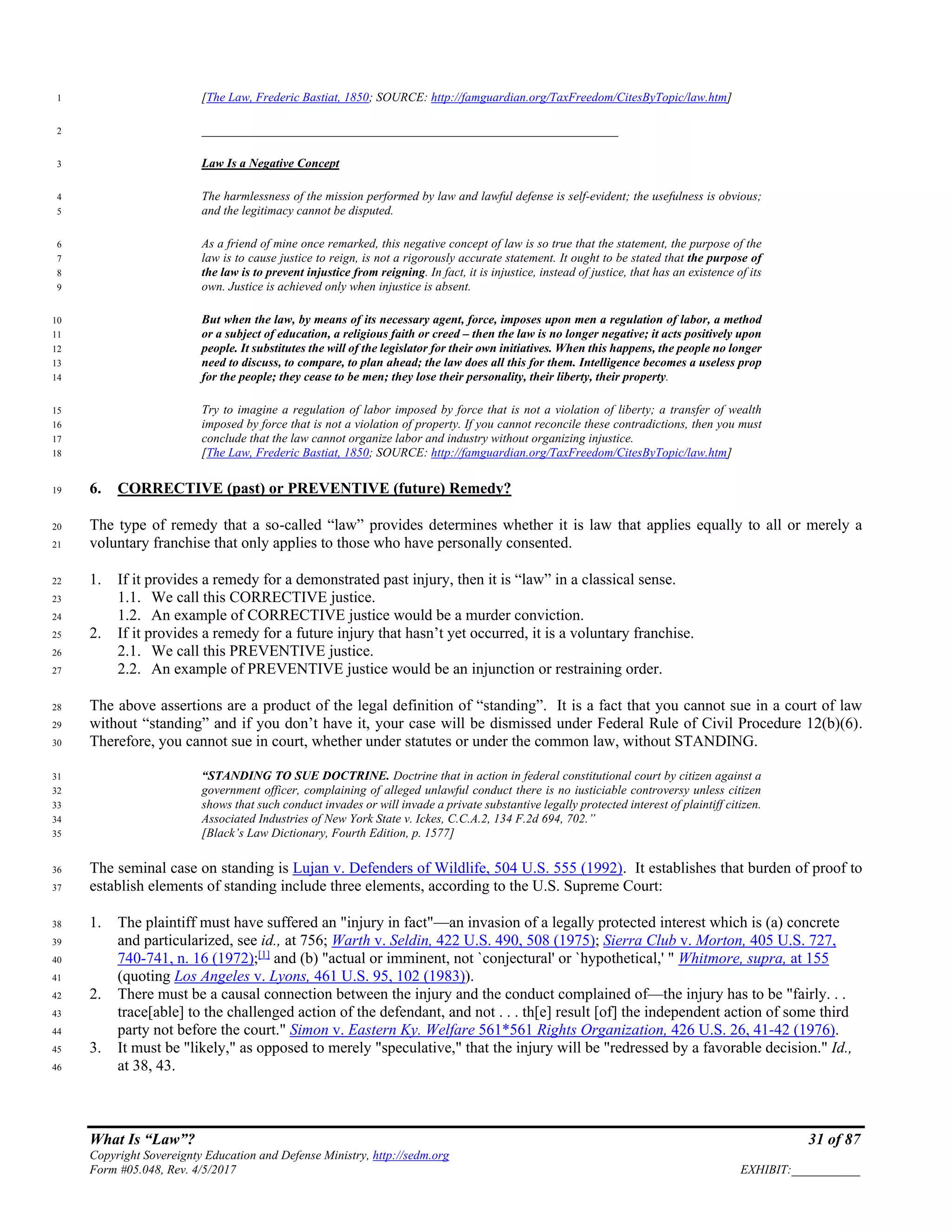 What Is “Law”? 31 of 87
Copyright Sovereignty Education and Defense Ministry, http://sedm.org
Form #05.048, Rev. 4/5/2017 EXHIBIT:___________
[The Law, Frederic Bastiat, 1850; SOURCE: http://famguardian.org/TaxFreedom/CitesByTopic/law.htm]1
___________________________________________________________________2
Law Is a Negative Concept3
The harmlessness of the mission performed by law and lawful defense is self-evident; the usefulness is obvious;4
and the legitimacy cannot be disputed.5
As a friend of mine once remarked, this negative concept of law is so true that the statement, the purpose of the6
law is to cause justice to reign, is not a rigorously accurate statement. It ought to be stated that the purpose of7
the law is to prevent injustice from reigning. In fact, it is injustice, instead of justice, that has an existence of its8
own. Justice is achieved only when injustice is absent.9
But when the law, by means of its necessary agent, force, imposes upon men a regulation of labor, a method10
or a subject of education, a religious faith or creed – then the law is no longer negative; it acts positively upon11
people. It substitutes the will of the legislator for their own initiatives. When this happens, the people no longer12
need to discuss, to compare, to plan ahead; the law does all this for them. Intelligence becomes a useless prop13
for the people; they cease to be men; they lose their personality, their liberty, their property.14
Try to imagine a regulation of labor imposed by force that is not a violation of liberty; a transfer of wealth15
imposed by force that is not a violation of property. If you cannot reconcile these contradictions, then you must16
conclude that the law cannot organize labor and industry without organizing injustice.17
[The Law, Frederic Bastiat, 1850; SOURCE: http://famguardian.org/TaxFreedom/CitesByTopic/law.htm]18
6. CORRECTIVE (past) or PREVENTIVE (future) Remedy?19
The type of remedy that a so-called “law” provides determines whether it is law that applies equally to all or merely a20
voluntary franchise that only applies to those who have personally consented.21
1. If it provides a remedy for a demonstrated past injury, then it is “law” in a classical sense.22
1.1. We call this CORRECTIVE justice.23
1.2. An example of CORRECTIVE justice would be a murder conviction.24
2. If it provides a remedy for a future injury that hasn’t yet occurred, it is a voluntary franchise.25
2.1. We call this PREVENTIVE justice.26
2.2. An example of PREVENTIVE justice would be an injunction or restraining order.27
The above assertions are a product of the legal definition of “standing”. It is a fact that you cannot sue in a court of law28
without “standing” and if you don’t have it, your case will be dismissed under Federal Rule of Civil Procedure 12(b)(6).29
Therefore, you cannot sue in court, whether under statutes or under the common law, without STANDING.30
“STANDING TO SUE DOCTRINE. Doctrine that in action in federal constitutional court by citizen against a31
government officer, complaining of alleged unlawful conduct there is no iusticiable controversy unless citizen32
shows that such conduct invades or will invade a private substantive legally protected interest of plaintiff citizen.33
Associated Industries of New York State v. Ickes, C.C.A.2, 134 F.2d 694, 702.”34
[Black’s Law Dictionary, Fourth Edition, p. 1577]35
The seminal case on standing is Lujan v. Defenders of Wildlife, 504 U.S. 555 (1992). It establishes that burden of proof to36
establish elements of standing include three elements, according to the U.S. Supreme Court:37
1. The plaintiff must have suffered an "injury in fact"—an invasion of a legally protected interest which is (a) concrete38
and particularized, see id., at 756; Warth v. Seldin, 422 U.S. 490, 508 (1975); Sierra Club v. Morton, 405 U.S. 727,39
740-741, n. 16 (1972);[1]
and (b) "actual or imminent, not `conjectural' or `hypothetical,' " Whitmore, supra, at 15540
(quoting Los Angeles v. Lyons, 461 U.S. 95, 102 (1983)).41
2. There must be a causal connection between the injury and the conduct complained of—the injury has to be "fairly. . .42
trace[able] to the challenged action of the defendant, and not . . . th[e] result [of] the independent action of some third43
party not before the court." Simon v. Eastern Ky. Welfare 561*561 Rights Organization, 426 U.S. 26, 41-42 (1976).44
3. It must be "likely," as opposed to merely "speculative," that the injury will be "redressed by a favorable decision." Id.,45
at 38, 43.46
 