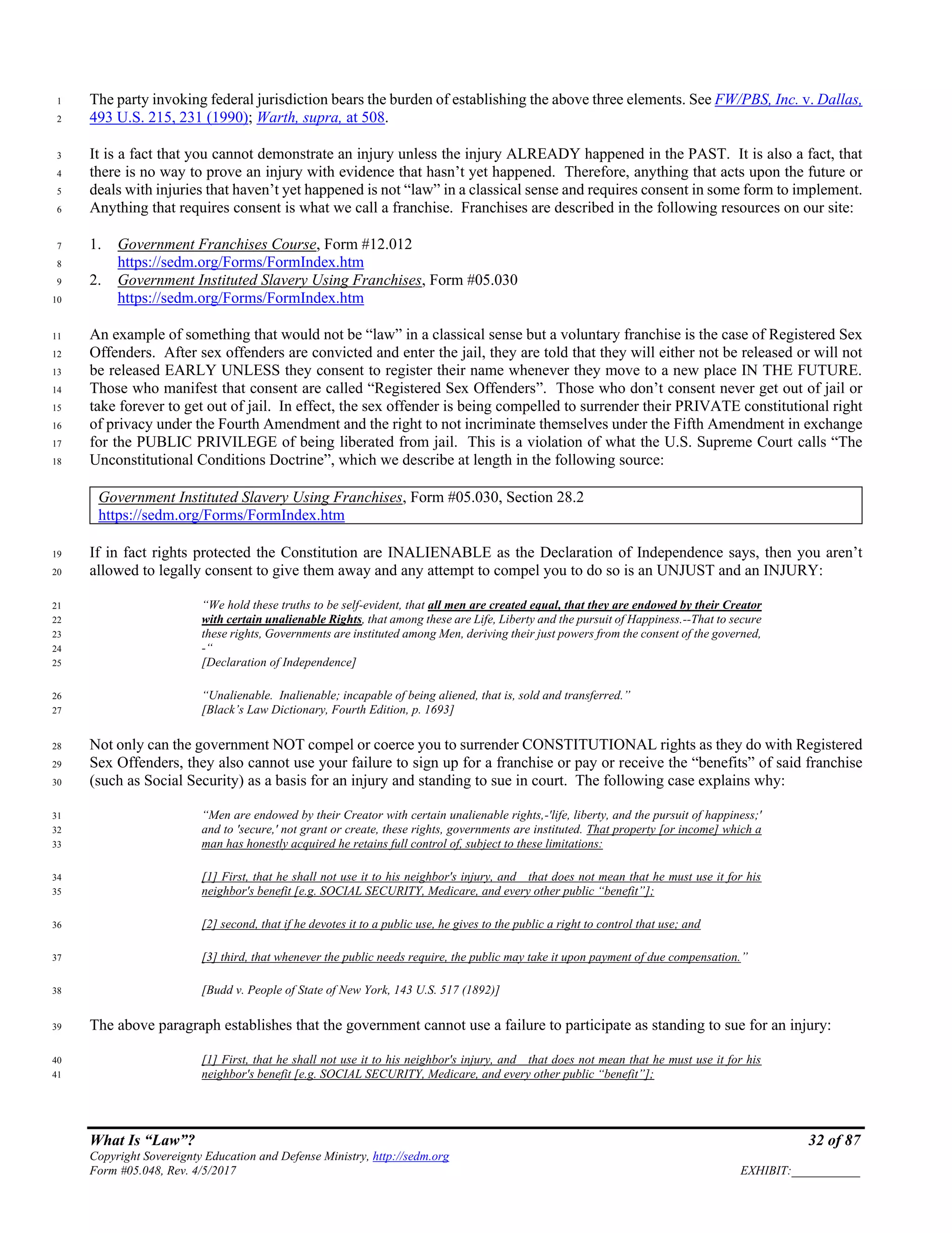 What Is “Law”? 32 of 87
Copyright Sovereignty Education and Defense Ministry, http://sedm.org
Form #05.048, Rev. 4/5/2017 EXHIBIT:___________
The party invoking federal jurisdiction bears the burden of establishing the above three elements. See FW/PBS, Inc. v. Dallas,1
493 U.S. 215, 231 (1990); Warth, supra, at 508.2
It is a fact that you cannot demonstrate an injury unless the injury ALREADY happened in the PAST. It is also a fact, that3
there is no way to prove an injury with evidence that hasn’t yet happened. Therefore, anything that acts upon the future or4
deals with injuries that haven’t yet happened is not “law” in a classical sense and requires consent in some form to implement.5
Anything that requires consent is what we call a franchise. Franchises are described in the following resources on our site:6
1. Government Franchises Course, Form #12.0127
https://sedm.org/Forms/FormIndex.htm8
2. Government Instituted Slavery Using Franchises, Form #05.0309
https://sedm.org/Forms/FormIndex.htm10
An example of something that would not be “law” in a classical sense but a voluntary franchise is the case of Registered Sex11
Offenders. After sex offenders are convicted and enter the jail, they are told that they will either not be released or will not12
be released EARLY UNLESS they consent to register their name whenever they move to a new place IN THE FUTURE.13
Those who manifest that consent are called “Registered Sex Offenders”. Those who don’t consent never get out of jail or14
take forever to get out of jail. In effect, the sex offender is being compelled to surrender their PRIVATE constitutional right15
of privacy under the Fourth Amendment and the right to not incriminate themselves under the Fifth Amendment in exchange16
for the PUBLIC PRIVILEGE of being liberated from jail. This is a violation of what the U.S. Supreme Court calls “The17
Unconstitutional Conditions Doctrine”, which we describe at length in the following source:18
Government Instituted Slavery Using Franchises, Form #05.030, Section 28.2
https://sedm.org/Forms/FormIndex.htm
If in fact rights protected the Constitution are INALIENABLE as the Declaration of Independence says, then you aren’t19
allowed to legally consent to give them away and any attempt to compel you to do so is an UNJUST and an INJURY:20
“We hold these truths to be self-evident, that all men are created equal, that they are endowed by their Creator21
with certain unalienable Rights, that among these are Life, Liberty and the pursuit of Happiness.--That to secure22
these rights, Governments are instituted among Men, deriving their just powers from the consent of the governed,23
-“24
[Declaration of Independence]25
“Unalienable. Inalienable; incapable of being aliened, that is, sold and transferred.”26
[Black’s Law Dictionary, Fourth Edition, p. 1693]27
Not only can the government NOT compel or coerce you to surrender CONSTITUTIONAL rights as they do with Registered28
Sex Offenders, they also cannot use your failure to sign up for a franchise or pay or receive the “benefits” of said franchise29
(such as Social Security) as a basis for an injury and standing to sue in court. The following case explains why:30
“Men are endowed by their Creator with certain unalienable rights,-'life, liberty, and the pursuit of happiness;'31
and to 'secure,' not grant or create, these rights, governments are instituted. That property [or income] which a32
man has honestly acquired he retains full control of, subject to these limitations:33
[1] First, that he shall not use it to his neighbor's injury, and that does not mean that he must use it for his34
neighbor's benefit [e.g. SOCIAL SECURITY, Medicare, and every other public “benefit”];35
[2] second, that if he devotes it to a public use, he gives to the public a right to control that use; and36
[3] third, that whenever the public needs require, the public may take it upon payment of due compensation.”37
[Budd v. People of State of New York, 143 U.S. 517 (1892)]38
The above paragraph establishes that the government cannot use a failure to participate as standing to sue for an injury:39
[1] First, that he shall not use it to his neighbor's injury, and that does not mean that he must use it for his40
neighbor's benefit [e.g. SOCIAL SECURITY, Medicare, and every other public “benefit”];41
 