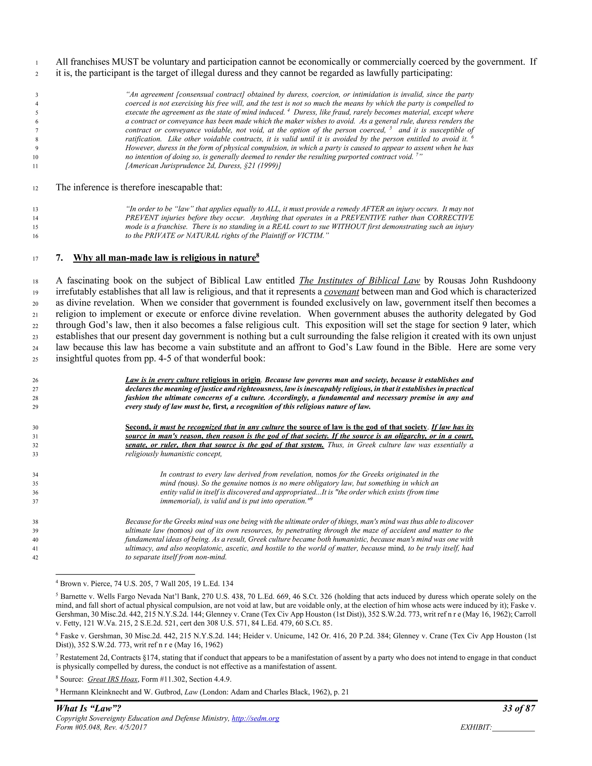What Is “Law”? 33 of 87
Copyright Sovereignty Education and Defense Ministry, http://sedm.org
Form #05.048, Rev. 4/5/2017 EXHIBIT:___________
All franchises MUST be voluntary and participation cannot be economically or commercially coerced by the government. If1
it is, the participant is the target of illegal duress and they cannot be regarded as lawfully participating:2
“An agreement [consensual contract] obtained by duress, coercion, or intimidation is invalid, since the party3
coerced is not exercising his free will, and the test is not so much the means by which the party is compelled to4
execute the agreement as the state of mind induced. 4
Duress, like fraud, rarely becomes material, except where5
a contract or conveyance has been made which the maker wishes to avoid. As a general rule, duress renders the6
contract or conveyance voidable, not void, at the option of the person coerced, 5
and it is susceptible of7
ratification. Like other voidable contracts, it is valid until it is avoided by the person entitled to avoid it. 6
8
However, duress in the form of physical compulsion, in which a party is caused to appear to assent when he has9
no intention of doing so, is generally deemed to render the resulting purported contract void. 7
”10
[American Jurisprudence 2d, Duress, §21 (1999)]11
The inference is therefore inescapable that:12
“In order to be “law” that applies equally to ALL, it must provide a remedy AFTER an injury occurs. It may not13
PREVENT injuries before they occur. Anything that operates in a PREVENTIVE rather than CORRECTIVE14
mode is a franchise. There is no standing in a REAL court to sue WITHOUT first demonstrating such an injury15
to the PRIVATE or NATURAL rights of the Plaintiff or VICTIM.”16
7. Why all man-made law is religious in nature8
17
A fascinating book on the subject of Biblical Law entitled The Institutes of Biblical Law by Rousas John Rushdoony18
irrefutably establishes that all law is religious, and that it represents a covenant between man and God which is characterized19
as divine revelation. When we consider that government is founded exclusively on law, government itself then becomes a20
religion to implement or execute or enforce divine revelation. When government abuses the authority delegated by God21
through God’s law, then it also becomes a false religious cult. This exposition will set the stage for section 9 later, which22
establishes that our present day government is nothing but a cult surrounding the false religion it created with its own unjust23
law because this law has become a vain substitute and an affront to God’s Law found in the Bible. Here are some very24
insightful quotes from pp. 4-5 of that wonderful book:25
Law is in every culture religious in origin. Because law governs man and society, because it establishes and26
declares the meaning of justice and righteousness, law is inescapably religious, in that it establishes in practical27
fashion the ultimate concerns of a culture. Accordingly, a fundamental and necessary premise in any and28
every study of law must be, first, a recognition of this religious nature of law.29
Second, it must be recognized that in any culture the source of law is the god of that society. If law has its30
source in man's reason, then reason is the god of that society. If the source is an oligarchy, or in a court,31
senate, or ruler, then that source is the god of that system. Thus, in Greek culture law was essentially a32
religiously humanistic concept,33
In contrast to every law derived from revelation, nomos for the Greeks originated in the34
mind (nous). So the genuine nomos is no mere obligatory law, but something in which an35
entity valid in itself is discovered and appropriated...It is "the order which exists (from time36
immemorial), is valid and is put into operation."9
37
Because for the Greeks mind was one being with the ultimate order of things, man's mind was thus able to discover38
ultimate law (nomos) out of its own resources, by penetrating through the maze of accident and matter to the39
fundamental ideas of being. As a result, Greek culture became both humanistic, because man's mind was one with40
ultimacy, and also neoplatonic, ascetic, and hostile to the world of matter, because mind, to be truly itself, had41
to separate itself from non-mind.42
4
Brown v. Pierce, 74 U.S. 205, 7 Wall 205, 19 L.Ed. 134
5
Barnette v. Wells Fargo Nevada Nat’l Bank, 270 U.S. 438, 70 L.Ed. 669, 46 S.Ct. 326 (holding that acts induced by duress which operate solely on the
mind, and fall short of actual physical compulsion, are not void at law, but are voidable only, at the election of him whose acts were induced by it); Faske v.
Gershman, 30 Misc.2d. 442, 215 N.Y.S.2d. 144; Glenney v. Crane (Tex Civ App Houston (1st Dist)), 352 S.W.2d. 773, writ ref n r e (May 16, 1962); Carroll
v. Fetty, 121 W.Va. 215, 2 S.E.2d. 521, cert den 308 U.S. 571, 84 L.Ed. 479, 60 S.Ct. 85.
6
Faske v. Gershman, 30 Misc.2d. 442, 215 N.Y.S.2d. 144; Heider v. Unicume, 142 Or. 416, 20 P.2d. 384; Glenney v. Crane (Tex Civ App Houston (1st
Dist)), 352 S.W.2d. 773, writ ref n r e (May 16, 1962)
7
Restatement 2d, Contracts §174, stating that if conduct that appears to be a manifestation of assent by a party who does not intend to engage in that conduct
is physically compelled by duress, the conduct is not effective as a manifestation of assent.
8
Source: Great IRS Hoax, Form #11.302, Section 4.4.9.
9
Hermann Kleinknecht and W. Gutbrod, Law (London: Adam and Charles Black, 1962), p. 21
 