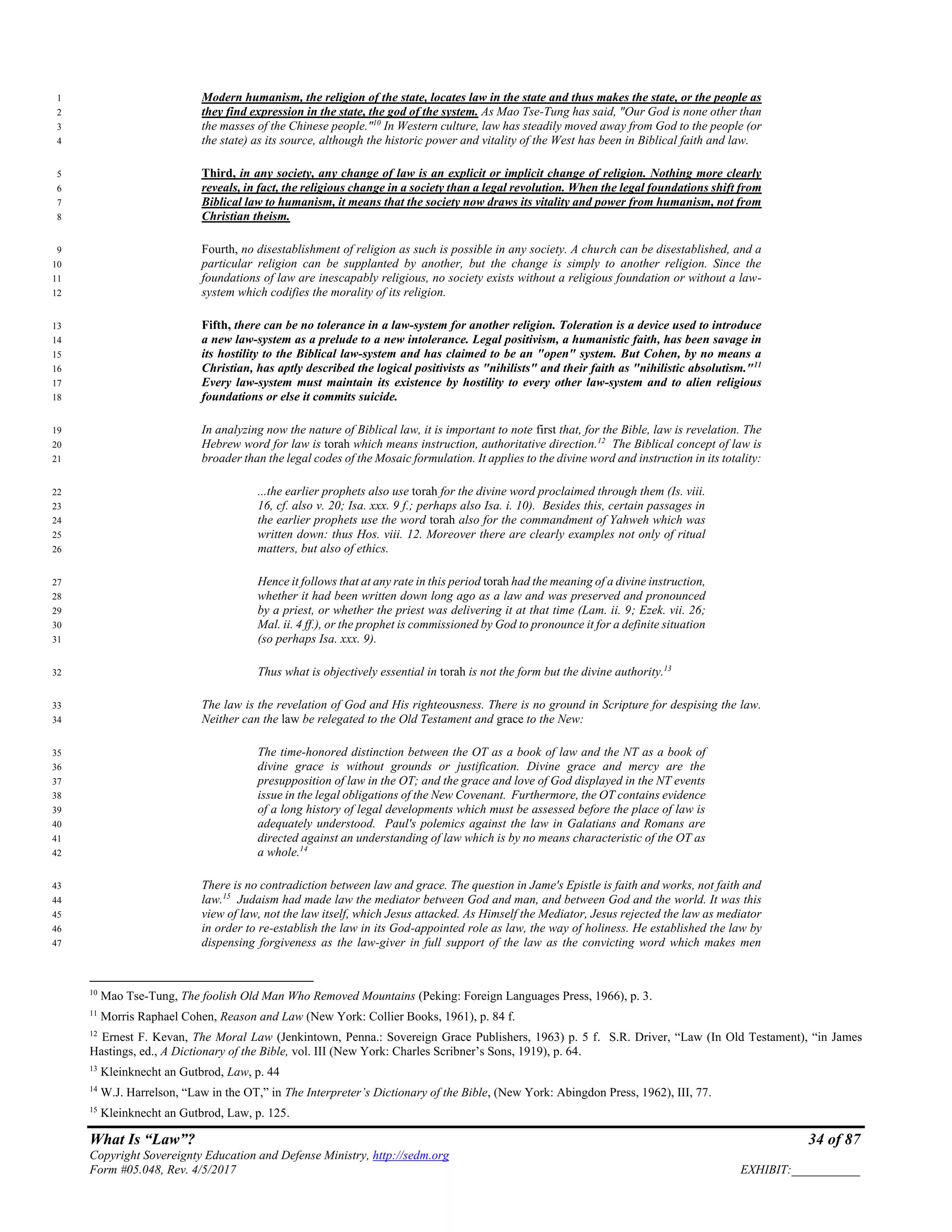 What Is “Law”? 34 of 87
Copyright Sovereignty Education and Defense Ministry, http://sedm.org
Form #05.048, Rev. 4/5/2017 EXHIBIT:___________
Modern humanism, the religion of the state, locates law in the state and thus makes the state, or the people as1
they find expression in the state, the god of the system. As Mao Tse-Tung has said, "Our God is none other than2
the masses of the Chinese people."10
In Western culture, law has steadily moved away from God to the people (or3
the state) as its source, although the historic power and vitality of the West has been in Biblical faith and law.4
Third, in any society, any change of law is an explicit or implicit change of religion. Nothing more clearly5
reveals, in fact, the religious change in a society than a legal revolution. When the legal foundations shift from6
Biblical law to humanism, it means that the society now draws its vitality and power from humanism, not from7
Christian theism.8
Fourth, no disestablishment of religion as such is possible in any society. A church can be disestablished, and a9
particular religion can be supplanted by another, but the change is simply to another religion. Since the10
foundations of law are inescapably religious, no society exists without a religious foundation or without a law-11
system which codifies the morality of its religion.12
Fifth, there can be no tolerance in a law-system for another religion. Toleration is a device used to introduce13
a new law-system as a prelude to a new intolerance. Legal positivism, a humanistic faith, has been savage in14
its hostility to the Biblical law-system and has claimed to be an "open" system. But Cohen, by no means a15
Christian, has aptly described the logical positivists as "nihilists" and their faith as "nihilistic absolutism."11
16
Every law-system must maintain its existence by hostility to every other law-system and to alien religious17
foundations or else it commits suicide.18
In analyzing now the nature of Biblical law, it is important to note first that, for the Bible, law is revelation. The19
Hebrew word for law is torah which means instruction, authoritative direction.12
The Biblical concept of law is20
broader than the legal codes of the Mosaic formulation. It applies to the divine word and instruction in its totality:21
...the earlier prophets also use torah for the divine word proclaimed through them (Is. viii.22
16, cf. also v. 20; Isa. xxx. 9 f.; perhaps also Isa. i. 10). Besides this, certain passages in23
the earlier prophets use the word torah also for the commandment of Yahweh which was24
written down: thus Hos. viii. 12. Moreover there are clearly examples not only of ritual25
matters, but also of ethics.26
Hence it follows that at any rate in this period torah had the meaning of a divine instruction,27
whether it had been written down long ago as a law and was preserved and pronounced28
by a priest, or whether the priest was delivering it at that time (Lam. ii. 9; Ezek. vii. 26;29
Mal. ii. 4 ff.), or the prophet is commissioned by God to pronounce it for a definite situation30
(so perhaps Isa. xxx. 9).31
Thus what is objectively essential in torah is not the form but the divine authority.13
32
The law is the revelation of God and His righteousness. There is no ground in Scripture for despising the law.33
Neither can the law be relegated to the Old Testament and grace to the New:34
The time-honored distinction between the OT as a book of law and the NT as a book of35
divine grace is without grounds or justification. Divine grace and mercy are the36
presupposition of law in the OT; and the grace and love of God displayed in the NT events37
issue in the legal obligations of the New Covenant. Furthermore, the OT contains evidence38
of a long history of legal developments which must be assessed before the place of law is39
adequately understood. Paul's polemics against the law in Galatians and Romans are40
directed against an understanding of law which is by no means characteristic of the OT as41
a whole.14
42
There is no contradiction between law and grace. The question in Jame's Epistle is faith and works, not faith and43
law.15
Judaism had made law the mediator between God and man, and between God and the world. It was this44
view of law, not the law itself, which Jesus attacked. As Himself the Mediator, Jesus rejected the law as mediator45
in order to re-establish the law in its God-appointed role as law, the way of holiness. He established the law by46
dispensing forgiveness as the law-giver in full support of the law as the convicting word which makes men47
10
Mao Tse-Tung, The foolish Old Man Who Removed Mountains (Peking: Foreign Languages Press, 1966), p. 3.
11
Morris Raphael Cohen, Reason and Law (New York: Collier Books, 1961), p. 84 f.
12
Ernest F. Kevan, The Moral Law (Jenkintown, Penna.: Sovereign Grace Publishers, 1963) p. 5 f. S.R. Driver, “Law (In Old Testament), “in James
Hastings, ed., A Dictionary of the Bible, vol. III (New York: Charles Scribner’s Sons, 1919), p. 64.
13
Kleinknecht an Gutbrod, Law, p. 44
14
W.J. Harrelson, “Law in the OT,” in The Interpreter’s Dictionary of the Bible, (New York: Abingdon Press, 1962), III, 77.
15
Kleinknecht an Gutbrod, Law, p. 125.
 