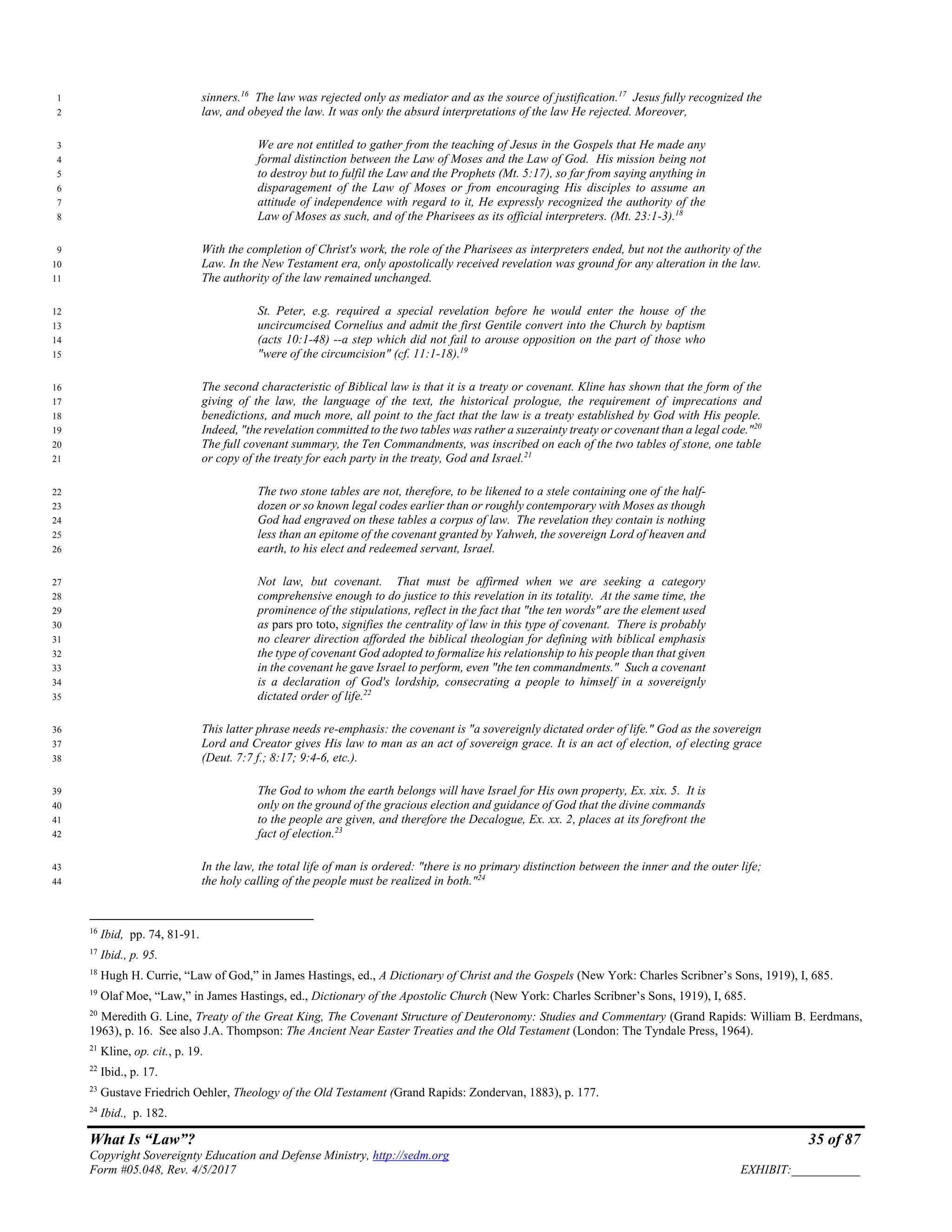 What Is “Law”? 35 of 87
Copyright Sovereignty Education and Defense Ministry, http://sedm.org
Form #05.048, Rev. 4/5/2017 EXHIBIT:___________
sinners.16
The law was rejected only as mediator and as the source of justification.17
Jesus fully recognized the1
law, and obeyed the law. It was only the absurd interpretations of the law He rejected. Moreover,2
We are not entitled to gather from the teaching of Jesus in the Gospels that He made any3
formal distinction between the Law of Moses and the Law of God. His mission being not4
to destroy but to fulfil the Law and the Prophets (Mt. 5:17), so far from saying anything in5
disparagement of the Law of Moses or from encouraging His disciples to assume an6
attitude of independence with regard to it, He expressly recognized the authority of the7
Law of Moses as such, and of the Pharisees as its official interpreters. (Mt. 23:1-3).18
8
With the completion of Christ's work, the role of the Pharisees as interpreters ended, but not the authority of the9
Law. In the New Testament era, only apostolically received revelation was ground for any alteration in the law.10
The authority of the law remained unchanged.11
St. Peter, e.g. required a special revelation before he would enter the house of the12
uncircumcised Cornelius and admit the first Gentile convert into the Church by baptism13
(acts 10:1-48) --a step which did not fail to arouse opposition on the part of those who14
"were of the circumcision" (cf. 11:1-18).19
15
The second characteristic of Biblical law is that it is a treaty or covenant. Kline has shown that the form of the16
giving of the law, the language of the text, the historical prologue, the requirement of imprecations and17
benedictions, and much more, all point to the fact that the law is a treaty established by God with His people.18
Indeed, "the revelation committed to the two tables was rather a suzerainty treaty or covenant than a legal code."20
19
The full covenant summary, the Ten Commandments, was inscribed on each of the two tables of stone, one table20
or copy of the treaty for each party in the treaty, God and Israel.21
21
The two stone tables are not, therefore, to be likened to a stele containing one of the half-22
dozen or so known legal codes earlier than or roughly contemporary with Moses as though23
God had engraved on these tables a corpus of law. The revelation they contain is nothing24
less than an epitome of the covenant granted by Yahweh, the sovereign Lord of heaven and25
earth, to his elect and redeemed servant, Israel.26
Not law, but covenant. That must be affirmed when we are seeking a category27
comprehensive enough to do justice to this revelation in its totality. At the same time, the28
prominence of the stipulations, reflect in the fact that "the ten words" are the element used29
as pars pro toto, signifies the centrality of law in this type of covenant. There is probably30
no clearer direction afforded the biblical theologian for defining with biblical emphasis31
the type of covenant God adopted to formalize his relationship to his people than that given32
in the covenant he gave Israel to perform, even "the ten commandments." Such a covenant33
is a declaration of God's lordship, consecrating a people to himself in a sovereignly34
dictated order of life.22
35
This latter phrase needs re-emphasis: the covenant is "a sovereignly dictated order of life." God as the sovereign36
Lord and Creator gives His law to man as an act of sovereign grace. It is an act of election, of electing grace37
(Deut. 7:7 f.; 8:17; 9:4-6, etc.).38
The God to whom the earth belongs will have Israel for His own property, Ex. xix. 5. It is39
only on the ground of the gracious election and guidance of God that the divine commands40
to the people are given, and therefore the Decalogue, Ex. xx. 2, places at its forefront the41
fact of election.23
42
In the law, the total life of man is ordered: "there is no primary distinction between the inner and the outer life;43
the holy calling of the people must be realized in both."24
44
16
Ibid, pp. 74, 81-91.
17
Ibid., p. 95.
18
Hugh H. Currie, “Law of God,” in James Hastings, ed., A Dictionary of Christ and the Gospels (New York: Charles Scribner’s Sons, 1919), I, 685.
19
Olaf Moe, “Law,” in James Hastings, ed., Dictionary of the Apostolic Church (New York: Charles Scribner’s Sons, 1919), I, 685.
20
Meredith G. Line, Treaty of the Great King, The Covenant Structure of Deuteronomy: Studies and Commentary (Grand Rapids: William B. Eerdmans,
1963), p. 16. See also J.A. Thompson: The Ancient Near Easter Treaties and the Old Testament (London: The Tyndale Press, 1964).
21
Kline, op. cit., p. 19.
22
Ibid., p. 17.
23
Gustave Friedrich Oehler, Theology of the Old Testament (Grand Rapids: Zondervan, 1883), p. 177.
24
Ibid., p. 182.
 
