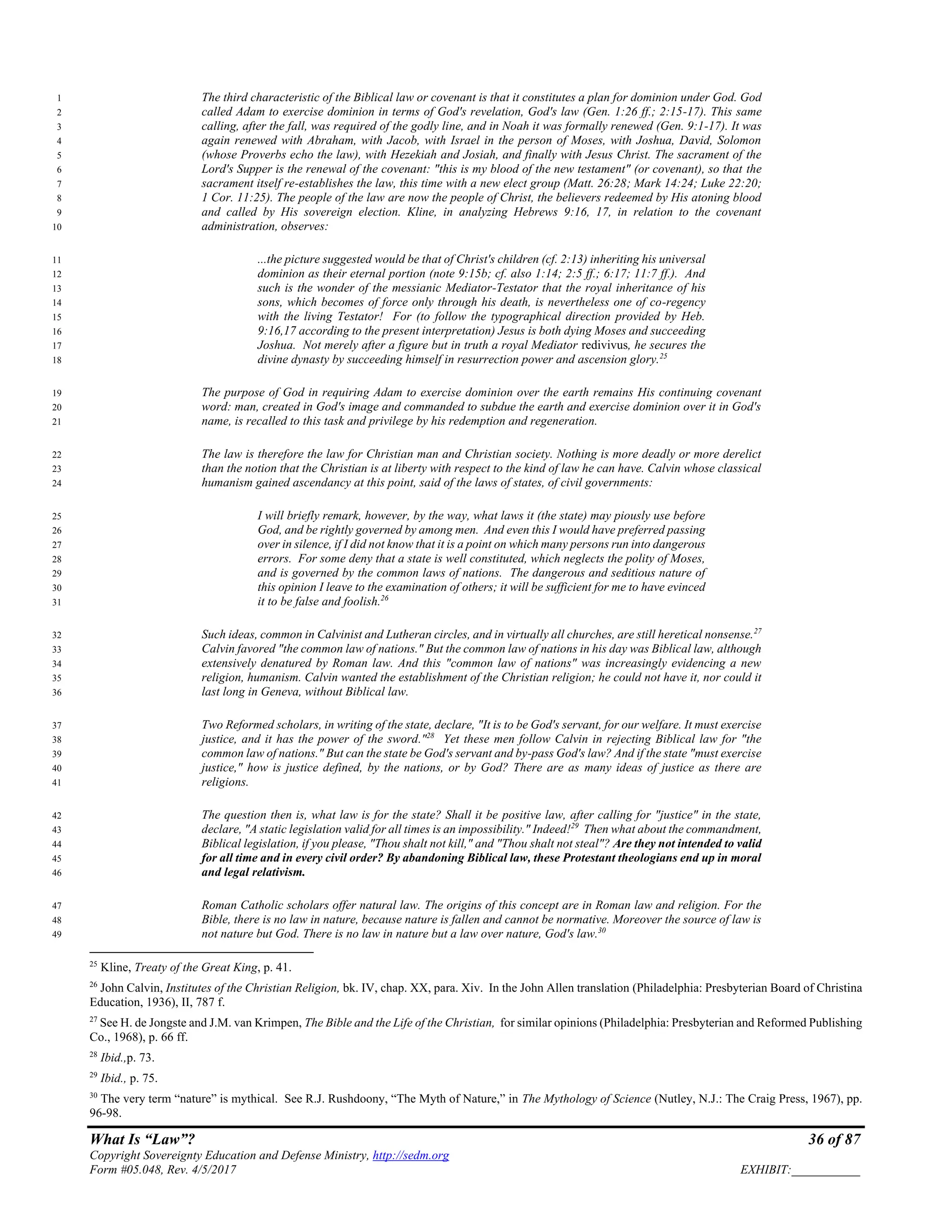 What Is “Law”? 36 of 87
Copyright Sovereignty Education and Defense Ministry, http://sedm.org
Form #05.048, Rev. 4/5/2017 EXHIBIT:___________
The third characteristic of the Biblical law or covenant is that it constitutes a plan for dominion under God. God1
called Adam to exercise dominion in terms of God's revelation, God's law (Gen. 1:26 ff.; 2:15-17). This same2
calling, after the fall, was required of the godly line, and in Noah it was formally renewed (Gen. 9:1-17). It was3
again renewed with Abraham, with Jacob, with Israel in the person of Moses, with Joshua, David, Solomon4
(whose Proverbs echo the law), with Hezekiah and Josiah, and finally with Jesus Christ. The sacrament of the5
Lord's Supper is the renewal of the covenant: "this is my blood of the new testament" (or covenant), so that the6
sacrament itself re-establishes the law, this time with a new elect group (Matt. 26:28; Mark 14:24; Luke 22:20;7
1 Cor. 11:25). The people of the law are now the people of Christ, the believers redeemed by His atoning blood8
and called by His sovereign election. Kline, in analyzing Hebrews 9:16, 17, in relation to the covenant9
administration, observes:10
...the picture suggested would be that of Christ's children (cf. 2:13) inheriting his universal11
dominion as their eternal portion (note 9:15b; cf. also 1:14; 2:5 ff.; 6:17; 11:7 ff.). And12
such is the wonder of the messianic Mediator-Testator that the royal inheritance of his13
sons, which becomes of force only through his death, is nevertheless one of co-regency14
with the living Testator! For (to follow the typographical direction provided by Heb.15
9:16,17 according to the present interpretation) Jesus is both dying Moses and succeeding16
Joshua. Not merely after a figure but in truth a royal Mediator redivivus, he secures the17
divine dynasty by succeeding himself in resurrection power and ascension glory.25
18
The purpose of God in requiring Adam to exercise dominion over the earth remains His continuing covenant19
word: man, created in God's image and commanded to subdue the earth and exercise dominion over it in God's20
name, is recalled to this task and privilege by his redemption and regeneration.21
The law is therefore the law for Christian man and Christian society. Nothing is more deadly or more derelict22
than the notion that the Christian is at liberty with respect to the kind of law he can have. Calvin whose classical23
humanism gained ascendancy at this point, said of the laws of states, of civil governments:24
I will briefly remark, however, by the way, what laws it (the state) may piously use before25
God, and be rightly governed by among men. And even this I would have preferred passing26
over in silence, if I did not know that it is a point on which many persons run into dangerous27
errors. For some deny that a state is well constituted, which neglects the polity of Moses,28
and is governed by the common laws of nations. The dangerous and seditious nature of29
this opinion I leave to the examination of others; it will be sufficient for me to have evinced30
it to be false and foolish.26
31
Such ideas, common in Calvinist and Lutheran circles, and in virtually all churches, are still heretical nonsense.27
32
Calvin favored "the common law of nations." But the common law of nations in his day was Biblical law, although33
extensively denatured by Roman law. And this "common law of nations" was increasingly evidencing a new34
religion, humanism. Calvin wanted the establishment of the Christian religion; he could not have it, nor could it35
last long in Geneva, without Biblical law.36
Two Reformed scholars, in writing of the state, declare, "It is to be God's servant, for our welfare. It must exercise37
justice, and it has the power of the sword."28
Yet these men follow Calvin in rejecting Biblical law for "the38
common law of nations." But can the state be God's servant and by-pass God's law? And if the state "must exercise39
justice," how is justice defined, by the nations, or by God? There are as many ideas of justice as there are40
religions.41
The question then is, what law is for the state? Shall it be positive law, after calling for "justice" in the state,42
declare, "A static legislation valid for all times is an impossibility." Indeed!29
Then what about the commandment,43
Biblical legislation, if you please, "Thou shalt not kill," and "Thou shalt not steal"? Are they not intended to valid44
for all time and in every civil order? By abandoning Biblical law, these Protestant theologians end up in moral45
and legal relativism.46
Roman Catholic scholars offer natural law. The origins of this concept are in Roman law and religion. For the47
Bible, there is no law in nature, because nature is fallen and cannot be normative. Moreover the source of law is48
not nature but God. There is no law in nature but a law over nature, God's law.30
49
25
Kline, Treaty of the Great King, p. 41.
26
John Calvin, Institutes of the Christian Religion, bk. IV, chap. XX, para. Xiv. In the John Allen translation (Philadelphia: Presbyterian Board of Christina
Education, 1936), II, 787 f.
27
See H. de Jongste and J.M. van Krimpen, The Bible and the Life of the Christian, for similar opinions (Philadelphia: Presbyterian and Reformed Publishing
Co., 1968), p. 66 ff.
28
Ibid.,p. 73.
29
Ibid., p. 75.
30
The very term “nature” is mythical. See R.J. Rushdoony, “The Myth of Nature,” in The Mythology of Science (Nutley, N.J.: The Craig Press, 1967), pp.
96-98.
 